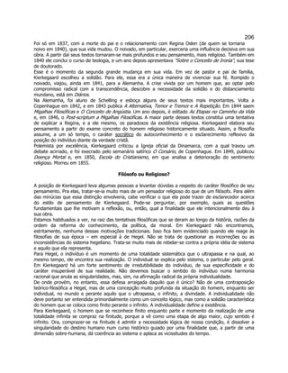 206 
Foi só em 1837, com a morte do pai e o relacionamento com Regina Oslen (de quem se tornaria noivo em 1840), que sua vida mudou. O noivado, em particular, exerceria uma influência decisiva em sua obra. A partir daí seus textos tornaram-se mais profundos e seu pensamento, mais religioso. Também em 1840 ele conclui o curso de teologia, e um ano depois apresentava Sobre o Conceito de Ironia, sua tese de doutorado. 
Esse é o momento da segunda grande mudança em sua vida. Em vez de pastor e pai de família, Kierkegaard escolheu a solidão. Para ele, essa era a única maneira de vivenciar sua fé. Rompido o noivado, viajou, ainda em 1841, para a Alemanha. A crise vivida por um homem que, ao optar pelo compromisso radical com a transcendência, descobre a necessidade da solidão e do distanciamento mundano, está em Diários. 
Na Alemanha, foi aluno de Schelling e esboça alguns de seus textos mais importantes. Volta a Copenhague em 1842, e em 1843 publica A Alternativa, Temor e Tremor e A Repetição. Em 1844 saem Migalhas Filosóficas e O Conceito de Angústia. Um ano depois, é editado As Etapas no Caminho da Vida e, em 1846, o Post-scriptum a Migalhas Filosóficas. A maior parte desses textos constitui uma tentativa de explicar a Regina, e a ele mesmo, os paradoxos da existência religiosa. Kierkegaard elabora seu pensamento a partir do exame concreto do homem religioso historicamente situado. Assim, a filosofia assume, a um só tempo, o caráter socrático do autoconhecimento e o esclarecimento reflexivo da posição do indivíduo diante da verdade cristã. 
Polemista por excelência, Kierkegaard criticou a Igreja oficial da Dinamarca, com a qual travou um debate acirrado, e foi execrado pelo semanário satírico O Corsário, de Copenhague. Em 1849, publicou Doença Mortal e, em 1850, Escola do Cristianismo, em que analisa a deterioração do sentimento religioso. Morreu em 1855. 
Filósofo ou Religioso? 
A posição de Kierkegaard leva algumas pessoas a levantar dúvidas a respeito do caráter filosófico de seu pensamento. Pra elas, tratar-se-ia muito mais de um pensador religioso do que de um filósofo. Para além das minúcias que essa distinção envolveria, cabe verificar o que ela pode trazer de esclarecedor acerca do estilo de pensamento de Kierkegaard. Pode-se perguntar, por exemplo, quais as questões fundamentais que lhe motivam a reflexão, ou, então, qual a finalidade que ele intencionalmente deu à sua obra. 
Estamos habituados a ver, na raiz das tentativas filosóficas que se deram ao longo da história, razões da ordem da reforma do conhecimento, da política, da moral. Em Kierkegaard não encontramos, estritamente, nenhuma dessas motivações tradicionais. Isso fica bem evidenciado quando ele reage às filosofias de sua época – em especial à de Hegel. Não se trata de questionar as incorreções ou as inconsistências do sistema hegeliano. Trata-se muito mais de rebelar-se contra a própria idéia de sistema e aquilo que ela representa. 
Para Hegel, o indivíduo é um momento de uma totalidade sistemática que o ultrapassa e na qual, ao mesmo tempo, ele encontra sua realização. O individual se explica pelo sistema, o particular pelo geral. Em Kierkegaard há um forte sentimento de irredutibilidade do indivíduo, de sua especificidade e do caráter insuperável de sua realidade. Não devemos buscar o sentido do indivíduo numa harmonia racional que anula as singularidades, mas, sim, na afirmação radical da própria individualidade. 
De onde provém, no entanto, essa defesa arraigada daquilo que é único? Não de uma contraposição teórico-filosófica a Hegel, mas de uma concepção muito profunda da situação do homem, enquanto ser individual, no mundo e perante aquilo que o ultrapassa, o infinito, a divindade. A individualidade não deve portanto ser entendida primordialmente como um conceito lógico, mas como a solidão característica do homem que se coloca como finito perante o infinito. A individualidade define a existência. 
Para Kierkegaard, o homem que se reconhece finito enquanto parte e momento da realização de uma totalidade infinita se compraz na finitude, porque a vê como uma etapa de algo maior, cujo sentido é infinito. Ora, comprazer-se na finitude é admitir a necessidade lógica de nossa condição, é dissolver a singularidade do destino humano num curso histórico guiado por uma finalidade que, a partir de uma dimensão sobre-humana, dá coerência ao sistema e aplaca as vicissitudes do tempo.  