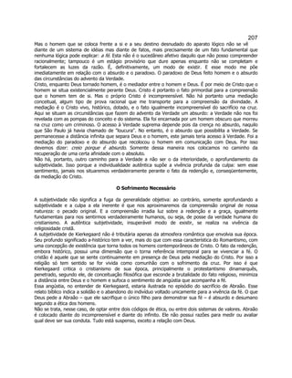 207 
Mas o homem que se coloca frente a si e a seu destino desnudado do aparato lógico não se vê diante de um sistema de idéias mas diante de fatos, mais precisamente de um fato fundamental que nenhuma lógica pode explicar: a fé. Esta não é o sucedâneo afetivo daquilo que não posso compreender racionalmente; tampouco é um estágio provisório que dure apenas enquanto não se completam e fortalecem as luzes da razão. É, definitivamente, um modo de existir. E esse modo me põe imediatamente em relação com o absurdo e o paradoxo. O paradoxo de Deus feito homem e o absurdo das circunstâncias do advento da Verdade. 
Cristo, enquanto Deus tornado homem, é o mediador entre o homem e Deus. É por meio de Cristo que o homem se situa existencialmente perante Deus. Cristo é portanto o fato primordial para a compreensão que o homem tem de si. Mas o próprio Cristo é incompreensível. Não há portanto uma mediação conceitual, algum tipo de prova racional que me transporte para a compreensão da divindade. A mediação é o Cristo vivo, histórico, dotado, e o fato igualmente incompreensível do sacrifício na cruz. Aqui se situam as circunstâncias que fazem do advento da Verdade um absurdo: a Verdade não nos foi revelada com as pompas do conceito e do sistema. Ela foi encarnada por um homem obscuro que morreu na cruz como um criminoso. O acesso à Verdade suprema depende pois da crença no absurdo, naquilo que São Paulo já havia chamado de loucura. No entanto, é o absurdo que possibilita a Verdade. Se permanecesse a distância infinita que separa Deus e o homem, este jamais teria acesso à Verdade. Foi a mediação do paradoxo e do absurdo que recolocou o homem em comunicação com Deus. Por isso devemos dizer: creio porque é absurdo. Somente dessa maneira nos colocamos no caminho da recuperação de uma certa afinidade com o absoluto. 
Não há, portanto, outro caminho para a Verdade a não ser o da interioridade, o aprofundamento da subjetividade. Isso porque a individualidade autêntica supõe a vivência profunda da culpa: sem esse sentimento, jamais nos situaremos verdadeiramente perante o fato da redenção e, conseqüentemente, da mediação do Cristo. 
O Sofrimento Necessário 
A subjetividade não significa a fuga da generalidade objetiva: ao contrário, somente aprofundando a subjetividade e a culpa a ela inerente é que nos aproximaremos da compreensão original de nossa natureza: o pecado original. E a compreensão irradia luz sobre a redenção e a graça, igualmente fundamentais para nos sentirmos verdadeiramente humanos, ou seja, de posse da verdade humana do cristianismo. A autêntica subjetividade, insuperável modo de existir, se realiza na vivência da religiosidade cristã. 
A subjetividade de Kierkegaard não é tributária apenas da atmosfera romântica que envolvia sua época. Seu profundo significado a-histórico tem a ver, mais do que com essa característica do Romantismo, com uma concepção de existência que torna todos os homens contemporâneos de Cristo. O fato da redenção, embora histórico, possui uma dimensão que o torna referência intemporal para se vivenciar a fé. O cristão é aquele que se sente continuamente em presença de Deus pela mediação do Cristo. Por isso a religião só tem sentido se for vivida como comunhão com o sofrimento da cruz. Por isso é que Kierkegaard critica o cristianismo de sua época, principalmente o protestantismo dinamarquês, penetrado, segundo ele, de conceituação filosófica que esconde a brutalidade do fato religioso, minimiza a distância entre Deus e o homem e sufoca o sentimento de angústia que acompanha a fé. 
Essa angústia, no entender de Kierkegaard, estaria ilustrada no episódio do sacrifício de Abraão. Esse relato bíblico indica a solidão e o abandono do indivíduo voltado unicamente para a vivência da fé. O que Deus pede a Abraão – que ele sacrifique o único filho para demonstrar sua fé – é absurdo e desumano segundo a ética dos homens. 
Não se trata, nesse caso, de optar entre dois códigos de ética, ou entre dois sistemas de valores. Abraão é colocado diante do incompreensível e diante do infinito. Ele não possui razões para medir ou avaliar qual deve ser sua conduta. Tudo está suspenso, exceto a relação com Deus. 
 