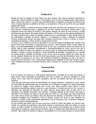 208 
O Salto da Fé 
Abraão não está na situação do herói trágico que deve escolher entre valores subjetivos (individuais e familiares) e valores objetivos (a cidade, a comunidade), como no caso da tragédia grega. Nada está em jogo, a não ser ele mesmo e a sua fé. Deus não está testando a sabedoria de Abraão, da mesma forma como os deuses testavam a sabedoria de Édipo ou de Agamenon. A força de sua fé fez com que Abraão optasse pelo infinito. 
Mas, caso o sacrifício se tivesse consumado, Abraão ainda assim não teria como justificá-lo à luz de uma ética humana. Continuaria sendo o assassino de seu filho. Poderia permanecer durante toda a vida indagando acerca das razões do sacrifício e não obteria resposta. Do ponto de vista humano, a dúvida permaneceria para sempre. No entanto Abraão não hesitou: a fé fez com que ele saltasse imediatamente da razão e da ética para o plano do absoluto, âmbito em que o entendimento é cego. Abraão ilustra na sua radicalidade a situação de homem religioso. A fé representa um salto, a ausência de mediação humana, precisamente porque não pode haver transição racional entre o finito e o infinito. A crença é inseparável da angústia, o temor de Deus é inseparável do tremor. 
Por tudo o que a existência envolve de afirmação de fé, ela não pode ser elucidada pelo conceito. Este jamais daria conta das tensões e contradições que marcam a vida individual. Existir é existir diante de Deus, e a incompreensibilidade da infinitude divina faz com que a consciência vacile como diante de um abismo. Não se pode apreender racionalmente a contemporaneidade do Cristo, que faz com que a existência cristã se consuma num instante e ao mesmo tempo se estenda pela eternidade. A fé reúne a reflexão e o êxtase, a procura infindável e a visão instantânea da Verdade; o paradoxo de ser o pecado ao mesmo tempo a condição de salvação, já que foi por causa do pecado original que Cristo veio ao mundo. Qualquer filosofia que não leve em conta essas tensões, que afinal são derivadas de estar o finito e o infinito em presença um do outro, não constituirá fundamento adequado da vida e da ação. A filosofia deve ser imanente à vida. A especulação desgarrada da realidade concreta não orientará a ação, muito simplesmente porque as decisões humanas não se ordenam por conceitos, mas por alternativas e saltos. 
Emmanuel Kant 
A Moral de Kant 
É só no domínio da moral que a razão poderá, legitimamente, manifestar-se em toda sua pujança. A razão teórica tinha necessidade da experiência para não se perder no vácuo da metafísica. A razão prática, isto é, ética, deve ao contrário, ultrapassar, para ser ela própria, tudo que seja sensível ou empírico. 
Toda ação que toma seus móveis da sensibilidade, dos desejos empíricos, é estranha à moral, mesmo que essa ação seja materialmente boa. Por exemplo: se me empenho por alguém por cálculo interessado ou mesmo por afeição, minha conduta não é moral. Com efeito, amanhã, meus cálculos e meus sentimentos espontâneos poderiam levar-me a atos contrários. A vontade que tem por fim o prazer, a felicidade, fica submetida às flutuações de minha natureza. Nesse ponto, Kant se opõe não só ao naturalismo dos filósofos iluministas, mas, também, à ontologia otimista de São Tomás, para quem a felicidade é o fim legítimo de todas as nossas ações. Em Kant, há o que Hegel mais tarde denominará uma visão oral do mundo que afasta a ética dos equívocos da natureza. O imperativo moral não é um imperativo hipotético que submeteria o bem ao desejo (cumpre teu dever se nele satisfazes teu interesse, ou então, se teus sentimentos espontâneos a ele te conduzem), mas o imperativo categórico: Cumpre teu dever incondicionalmente. 
Em que consiste esse dever? Uma vez que as leis que a Razão se impõe não podem, em nenhum caso, receber um conteúdo da experiência e que devem exprimir a autonomia da razão pura prática, as regras morais só podem consistir na própria forma da lei. Age sempre de tal maneira que a máxima de tua ação possa ser erigida em regra universal (primeira regra). O respeito pela razão estende-se ao sujeito racional: Age sempre de maneira a tratares a humanidade em ti e nos outros sempre ao mesmo tempo  