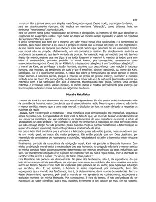 209 
como um fim e jamais como um simples meio (segunda regra). Desse modo, o princípio do dever, para ser absolutamente rigoroso, não implica em nenhuma alienação, como diríamos hoje, em nenhuma heteronomia, como diz Kant. 
Para se unirem numa justa reciprocidade de direitos e obrigações, os homens só têm que obedecer às exigências de sua própria razão: Age como se fosses ao mesmo tempo legislador e súdito na república das vontades (terceira regra). 
O único sentimento que tem por si mesmo um valor moral nessa ética racionalista é o sentimento do respeito, pois não é anterior à lei, mas é a própria lei moral que o produz em mim; ele me engrandece, ele me realiza como ser racional que obedece à lei moral. Vimos que, pelo fato de ser puramente formal, essa moral não me propõe, efetivamente, um ato concreto a realizar. Ela simplesmente autoriza ou proíbe este ou aquele ato que tenho vontade de praticar. Por exemplo, vejo de imediato que não tenho o direito de mentir, mesmo que me diga: e se todos fizessem o mesmo? A mentira de todos para com todos é contraditória, portanto, proibída. A moral formal, por conseguinte, apresenta-se como essencialmente negativa. Como diz Jan Kélévitch, o imperativo categórico é um proibitivo categórico. 
A moral de Kant, ao privilegiar a razão humana, exprime sua desconfiança com relação à natureza humana, aos instintos, às tendências de tudo o que é empírico, passivo, passional, ou, como diz Kant, patológico. Tal é o rigoríssimo kantiano. A razão fala sobre a forma severa do dever porque é preciso impor silêncio à natureza carnal, porque é preciso, ao preço de grande esforço, submeter a humana vontade à lei do dever. Por conseguinte, o domínio da moral não é o da natureza (submissão animal aos instintos) nem o da santidade (em que a natureza, transfigurada pela graça, sentiria uma atração instintiva e irresistível pelos valores morais). O mérito moral é medido precisamente pelo esforço que fazemos para submeter nossa natureza às exigências do dever. 
Moral e Metafísica 
A moral de Kant é o que chamamos de uma moral independente. Ela não possui outro fundamento além da consciência humana, essa consciência que é essencialmente razão. Mesmo que o universo não tenha o menor sentido, mesmo que a alma seja mortal, o discípulo de Kant se sabe obrigado a respeitas as máximas da razão. 
Todavia, Kant vai reerguer a metafísica - essa metafísica cuja demonstração era impossível, segunda a crítica da razão pura. A originalidade de Kant está no fato de que, ao invés de buscar os fundamentos de sua moral na metafísica, ele vai estabelecer os fundamentos de uma metafísica na moral, a título de postulados da razão prática. Por exemplo: o dever me prescreve a realização de certa perfeição moral que não consigo atingir na vida presente (posto que não chego a purificar totalmente a determinação de querer dos móveis sensíveis). Kant então postula a imortalidade da alma. 
Por outro lado, Kant constata que a virtude e a felicidade quase não estão juntas, neste mundo em que, de um modo geral, os maus são muito prósperos. Ele então postula que um Deus justiceiro, por intermédio de um sistema de recompensa e punições, restabelecerá no além a harmonia entre virtude e felicidade. 
Finalmente, partindo da consciência da obrigação moral, Kant vai postular a liberdade humana. Com efeito, a obrigação moral exclui a necessidade dos atos humanos. A obrigação não teria o menor sentido se minha conduta fosse automaticamente determinada por minhas tendências ou pelas influências que sofri. Ser moralmente obrigado é ter o poder de responder sim ou não à regra moral, é ter a liberdade de escolher entre o bem e o mal. Tu deves, diz Kant, então podes. 
Esta liberdade não poderia ser demonstrada. No plano dos fenômenos, isto é, da experiência, do que hoje denominamos ciência psicológica, eu vejo que meus atos, ao contrário, são determinados uns pelos outros no tempo. Aquele crime pode ser explicado pelas paixões de seu autor, pela deplorável educação que recebeu, etc... E, no entanto, o homem se sente responsável, por conseguinte, livre. Não esqueçamos que o mundo dos fenômenos, isto é, do determinismo, é um mundo de aparências. Por trás desse determinismo aparente, pelo qual o mundo se me apresenta no conhecimento, esconde-se a realidade numenal de minha liberdade. Por conseguinte, é fora do tempo, é nas profundezas do ser inacessível ao saber científico, que o mau escolheu livremente o seu caráter de mau. Em tal sistema,  