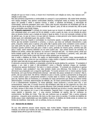 21 
direção em que se move o navio, o mover-me é movimento com relação ao navio, mas repouso com relação a outra coisa. 
Nos dois primeiros argumentos a continuidade no avançar é o que predomina: não existe limite absoluto, nem espaço limitado, mas apenas continuidade absoluta, transgredir todos os limites. No argumento agora em questão é retido o aspecto inverso, a saber, o absoluto ser-limitado, a interrupção da continuidade, nenhuma passagem para outro. Sobre este terceiro argumento diz Aristóteles que ele se origina do fato de se aceitar que o tempo consiste de "agoras"; pois, se não se concede isto, não se pode tirar a conclusão a que Zenão chegou. 
4) "O quarto argumento" e tomado de corpos iguais que se movem no estádio ao lado de um igual, com velocidade igual, um a partir do fim do estádio, o outro a partir do meio, um em direção do outro; disto se deveria concluir que a metade do tempo é igual ao dobro. O erro da conclusão consiste no fato de admitir que, no que se move e no que está em repouso, a coisa percorre uma mesma extensão em tempo igual, com velocidade igual; isto, porém, é falso. 
Esta quarta forma diz respeito à contradição no movimento oposto. A oposição possui aqui uma outra forma: a) mas também novamente o universo, o comum, que deve ser atribuído inteiramente a cada parte, enquanto realiza para si apenas uma parte; b) é apenas posto como verdadeiro (como sendo) o que cada parte faz para si. Aqui a distância de um corpo é a soma do afastar se de ambos; é o que acontece quando caminho dois pés para o leste e outro, partindo do mesmo ponto, caminha dois pés para o oeste; assim estamos distantes um do outro quatro pés - aqui ambos devem ser somados; na distância de ambos, ambos são positivos. Ou avancei e retrocedi dois pés - no mesmo ponto; ainda que tenha andado quatro pés, não saí do ponto em que estava. 0 movimento é, portanto, nulo; pois pelo movimento de ir para frente e para trás há aqui coisas opostas que se suprimem. 
Isto é então a dialética de Zenão. Ele captou as determinações que contém nossa representação do espaço e tempo; ele as tinha em sua consciência e nelas mostra o aspecto contraditório. As antinomias de Kant nada mais são do que aquilo que Zenão aqui já fizera. 
O elemento universal da dialética, a proposição universal da escola eleática foi, portanto: "0 verdadeiro é apenas o um, todo o resto é não-verdadeiro"; como a filosofia kantiana chegou ao resultado: "Conhecemos apenas fenômenos". No todo é o mesmo princípio: "O conteúdo da consciência é apenas um fenômeno, nada verdadeiro"; mas nisto também reside uma diferença. Pois Zenão e os Eleatas afirmaram sua proposição com a seguinte significação: "O mundo sensível é em si mesmo apenas mundo fenomenal, com suas formas infinitamente diversas - este lado não possui verdade em si mesmo". Nào é, porém, isto que pensa Kant. Ele afirma: Voltando-se para o mundo, quando o pensamento se dirige para o mundo exterior (para o pensamento também o mundo dado no interior é algo exterior), voltando-se para ele, fazemos dele um fenômeno; é a atividade de nosso pensamento que atribui ao exterior tantas determinações: o sensível, determinações da reflexão, etc. Só nosso conhecimento é fenômeno, o mundo é em si absolutamente verdadeiro; só nossa aplicação, nosso acréscimo o arruína para nós; o que acrescentamos, nada vale. O mundo torna-se não-verdadeiro pelo fato de Ihe jogarmos em cima uma massa de determinações. Isto é então a grande diferença. Este conteúdo também é nulo em Zenão; mas, em Kant, porque é obra nossa. Em Kant é o elemento espiritual que arruína o mundo; segundo Zenão, é o mundo, o que aparece em si que é não-verdadeiro. Segundo Kant, é nosso pensar, a atividade de nosso espírito o elemento mau - é uma enorme humildade do espírito não ter confiança no conhecimento. Na Bíblia diz Cristo: "Pois não sois melhores que os pardais?" Nós o somos enquanto pensamos - enquanto seres sensíveis, tão bons ou tão maus como os pardais. O sentido da dialética de Zenão possui maior objetividade que esta dialética moderna. A dialética de Zenão ainda se conteve nos limites da metafísica: mais tarde, com os sofistas, tornou se universal. 
1.5 - Demócrito de Abdera 
De sua vida sabemos poucas coisas seguras. mas muitas lendas. Viagens extraordinárias, a ruína material, as honras que recebeu de seus concidadãos, sua solidão, seu grande poder de trabalho. Uma tradição tardia afirma que ele ria de tudo. . .  