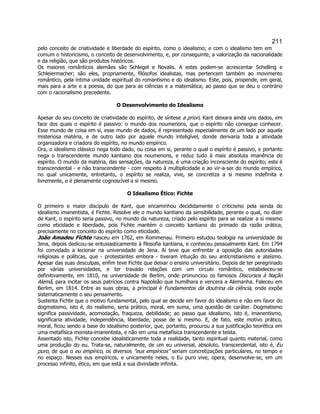 211 
pelo conceito de criatividade e liberdade do espírito, como o idealismo; e com o idealismo tem em comum o historicismo, o conceito de desenvolvimento, e, por conseguinte, a valorização da nacionalidade e da religião, que são produtos históricos. 
Os maiores românticos alemães são Schlegel e Novalis. A estes podem-se acrescentar Schelling e Schleiermacher; são eles, propriamente, filósofos idealistas, mas pertencem também ao movimento romântico, pela íntima unidade espiritual do romantismo e do idealismo. Este, pois, propende, em geral, mais para a arte e a poesia, do que para as ciências e a matemática; ao passo que se deu o contrário com o racionalismo precedente. 
O Desenvolvimento do Idealismo 
Apesar do seu conceito de criatividade do espírito, de síntese a priori, Kant deixara ainda uns dados, em face dos quais o espírito é passivo: o mundo dos noumenons, que o espírito não consegue conhecer. Esse mundo de coisa em si, esse mundo de dados, é representado especialmente de um lado por aquela misteriosa matéria, e de outro lado por aquele mundo inteligível, donde derivaria toda a atividade organizadora e criadora do espírito, no mundo empírico. 
Ora, o idealismo clássico nega todo dado, ou coisa em si, perante o qual o espírito é passivo, e portanto nega o transcendente mundo kantiano dos noumenons, e reduz tudo à mais absoluta imanência do espírito. O mundo da matéria, das sensações, da natureza, é uma criação inconsciente do espírito; este é transcendental - e não transcendente - com respeito à multiplicidade e ao vir-a-ser do mundo empírico, no qual unicamente, entretanto, o espírito se realiza, vive, se concretiza a si mesmo indefinita e livremente, e é plenamente cognoscível a si mesmo. 
O Idealismo Ético: Fichte 
O primeiro e maior discípulo de Kant, que encaminhou decididamente o criticismo pela senda do idealismo imanentista, é Fichte. Resolve ele o mundo kantiano da sensibilidade, perante o qual, no dizer de Kant, o espírito seria passivo, no mundo da natureza, criado pelo espírito para se realizar a si mesmo como eticidade e liberdade, pois Fichte mantém o conceito kantiano do primado da razão prática, precisamente no conceito do espírito como eticidade. 
João Amadeu Fichte nasceu em 1762, em Rommenau. Primeiro estudou teologia na universidade de Jena, depois dedicou-se entusiasticamente à filosofia kantiana, e conheceu pessoalmente Kant. Em 1794 foi convidado a lecionar na universidade de Jena. Aí teve que enfrentar a oposição das autoridades religiosas e políticas, que - protestantes embora - tiveram intuição do seu anticristianismo e ateísmo. Apesar das suas desculpas, enfim teve Fichte que deixar o ensino universitário. Depois de ter peregrinado por várias universidades, e ter travado relações com um círculo romântico, estabeleceu-se definitivamente, em 1810, na universidade de Berlim, onde pronunciou os famosos Discursos à Nação Alemã, para incitar os seus patrícios contra Napoleão que humilhara e vencera a Alemanha. Faleceu em Berlim, em 1814. Entre as suas obras, a principal é Fundamentos da doutrina da ciência, onde expõe sistematicamente o seu pensamento. 
Sustenta Fichte que o motivo fundamental, pelo qual se decide em favor do idealismo e não em favor do dogmatismo, isto é, do realismo, seria prático, moral, em suma, uma questão de caráter. Dogmatismo significa passividade, acomodação, fraqueza, debilidade; ao passo que idealismo, isto é, imanentismo, significaria atividade, independência, liberdade, posse de si mesmo. E, de fato, este motivo prático, moral, ficou sendo a base do idealismo posterior, que, portanto, procurou a sua justificação teorética em uma metafísica monista-imanentista, e não em uma metafísica transcendente e teísta. 
Assentado isto, Fichte concebe idealisticamente toda a realidade, tanto espiritual quanto material, como uma produção do eu. Trata-se, naturalmente, de um eu universal, absoluto, transcendental, isto é, Eu puro, de que o eu empírico, os diversos eus empíricos seriam concretizações particulares, no tempo e no espaço. Nesses eus empíricos, e unicamente neles, o Eu puro vive, opera, desenvolve-se, em um processo infinito, ético, em que está a sua divindade infinita.  