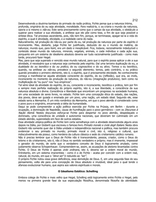 212 
Desenvolvendo a doutrina kantiana do primado da razão prática, Fichte pensa que a natureza íntima, profunda, originária do eu seja atividade, moralidade. Para realizá-la, o eu criaria o mundo da natureza, oporia a si mesmo o não-eu. Este seria precisamente como que o campo da sua atividade, o obstáculo a superar para realizar a sua eticidade, a antítese que ele põe como tese, a fim de que seja possível a síntese ética. Tal processo ascendente, pois, não tem fim, porque, se terminasse, apagar-se-ia a vida do espírito, a qual é atividade, eticidade, e a realidade cairia do nada. 
Naturalmente, tal produção do não-eu por parte do eu, tal produção da natureza por parte do espírito é inconsciente. Mas, destarte, julga Fichte ter justificado, deduzido do eu o mundo da matéria, da natureza; mundo que, para Kant, era um dado e inexplicável. Fica, todavia, racionalmente indeduzível o conteúdo desse mundo da natureza, minerais, vegetais, animais, e cada indivíduo e cada ação sua, porquanto em um sistema de idealismo absoluto deveria ser tudo racionalmente justificado - como mais tarde, procurará fazer Hegel. 
Mas, para que seja superado e vencido esse mundo natural, para que o espírito possa aplicar a ele a sua atividade, é necessário que a natureza seja conhecida pelo espírito. Daí uma terceira duplicação do eu, a dualidade do eu teorético e do eu prático, do eu cognoscitivo e do eu ativo. Temos o eu teorético, quando, na antítese eu não-eu, prevalece o segundo elemento; temos, pelo contrário, o eu prático quando prevalece o primeiro elemento, isto é, o espírito, que é precisamente eticidade. No conhecimento começa a manifestar-se aquela atividade consciente do espírito, do eu (reflexão), que era, ao invés, inconsciente no momento da produção da natureza, do não-eu (imaginação produtora), bem como na multiplicação do eu puro nos eus empíricos. 
Tal série ideal da atividade do espírito, do eu, consciente e inconsciente, teorética e prática, tem por fim a sempre mais perfeita realização do próprio espírito, isto é, a sua liberdade, a consciência da sua natureza absoluta e divina. Consciência e liberdade que encontram um progresso na sociedade humana, em uma sociedade de seres livres, no estado. Fichte tem uma concepção ética do estado, das nações, dos povos, deva ser guiada e ensinada por um povo, uma nação, um estado ideal. Segundo ele, esse estado seria a Alemanha. É um mito romântico da Alemanha, em que o povo alemão é considerado como o povo puro e originário, encarnando a idéia da humanidade. 
Daqui se pode compreender a ação política exercida por Fichte na Prússia, em Berlim - durante a ocupação, a dominação de Napoleão, causa de humilhação para o povo germânico - com os Discursos à Nação Alemã. Nestes discursos esforça-se Fichte para despertar no povo alemão, despedaçado e dominado, uma consciência de unidade e autonomia nacionais, que deveriam ter culminado em um estado alemão, superestado em face de outros estados. 
Essa atividade utópica-política de Fichte tem certa semelhança com a atividade desenvolvida alguns anos depois na Itália, por Gioberti que escreveu o famoso livro Primato morale e civile degli Italiani. Nesta obra Gioberti não somente quer dar à Itália unidade e independência nacional e política, mas também procura evidenciar o seu primado no mundo; primado moral e civil, isto é, religioso e cultural, que indiscutivelmente ela possui, como herdeira da cultura clássica e sede do cristianismo católico romano. 
Não é preciso lembrar que o Deus de Fichte não é transcendente, pessoa, criador, como o Deus do teísmo e do cristianismo, isto é, não é Deus no sentido verdadeiro e próprio; mas é imanente, impessoal e gerador do mundo, de sorte que o verdadeiro conceito de Deus é logicamente anulado, como justamente observa Schopenhauer. Compreendem-se, assim, as acusações de ateísmo levantadas contra Fichte. O Deus de Fichte é apenas ordo ordinans, isto é, deveria ser a ordem moral do mundo. Entretanto, em um sistema imanentista - como é o de Fichte - acaba por coincidir com a ordem real, natural, do mundo, em que o deve ser é reduzido ao ser. 
O próprio Fichte notou essa grave deficiência, essa demolição de Deus. E, em uma segunda fase do seu pensamento, volta ele para uma concepção de Deus absoluto e imutável, ideal para o qual tende o afanoso evolucionar humano, que aspira aos valores espirituais e morais. 
O Idealismo Estético: Schelling 
Embora colega de Fichte e mais velho que Hegel, Schelling está logicamente entre Fichte e Hegel, pelo menos na primeira grande fase da sua especulação filosófica, denominada filosofia da identidade.  