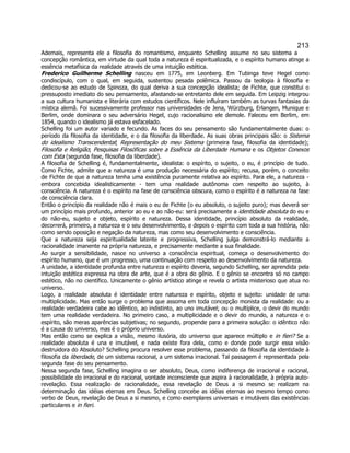 213 
Ademais, representa ele a filosofia do romantismo, enquanto Schelling assume no seu sistema a concepção romântica, em virtude da qual toda a natureza é espiritualizada, e o espírito humano atinge a essência metafísica da realidade através de uma intuição estética. 
Frederico Guilherme Schelling nasceu em 1775, em Leonberg. Em Tubinga teve Hegel como condiscípulo, com o qual, em seguida, sustentou pesada polêmica. Passou da teologia à filosofia e dedicou-se ao estudo de Spinoza, do qual deriva a sua concepção idealista; de Fichte, que constitui o pressuposto imediato do seu pensamento, afastando-se entretanto dele em seguida. Em Leipzig integrou a sua cultura humanista e literária com estudos científicos. Nele influíram também as turvas fantasias da mística alemã. Foi sucessivamente professor nas universidades de Jena, Würzburg, Erlangen, Munique e Berlim, onde dominara o seu adversário Hegel, cujo racionalismo ele demole. Faleceu em Berlim, em 1854, quando o idealismo já estava esfacelado. 
Schelling foi um autor variado e fecundo. As faces do seu pensamento são fundamentalmente duas: o período da filosofia da identidade, e o da filosofia da liberdade. As suas obras principais são: o Sistema do idealismo Transcendental; Representação do meu Sistema (primeira fase, filosofia da identidade); Filosofia e Religião; Pesquisas Filosóficas sobre a Essência da Liberdade Humana e os Objetos Conexos com Esta (segunda fase, filosofia da liberdade). 
A filosofia de Schelling é, fundamentalmente, idealista: o espírito, o sujeito, o eu, é princípio de tudo. Como Fichte, admite que a natureza é uma produção necessária do espírito; recusa, porém, o conceito de Fichte de que a natureza tenha uma existência puramente relativa ao espírito. Para ele, a natureza - embora concebida idealisticamente - tem uma realidade autônoma com respeito ao sujeito, à consciência. A natureza é o espírito na fase de consciência obscura, como o espírito é a natureza na fase de consciência clara. 
Então o princípio da realidade não é mais o eu de Fichte (o eu absoluto, o sujeito puro); mas deverá ser um princípio mais profundo, anterior ao eu e ao não-eu: será precisamente a identidade absoluta do eu e do não-eu, sujeito e objeto, espírito e natureza. Dessa identidade, princípio absoluto da realidade, decorrerá, primeiro, a natureza e o seu desenvolvimento, e depois o espírito com toda a sua história, não como sendo oposição e negação da natureza, mas como seu desenvolvimento e consciência. 
Que a natureza seja espiritualidade latente e progressiva, Schelling julga demonstrá-lo mediante a racionalidade imanente na própria natureza, e precisamente mediante a sua finalidade. 
Ao surgir a sensibilidade, nasce no universo a consciência espiritual, começa o desenvolvimento do espírito humano, que é um progresso, uma continuação com respeito ao desenvolvimento da natureza. 
A unidade, a identidade profunda entre natureza e espírito deveria, segundo Schelling, ser aprendida pela intuição estética expressa na obra de arte, que é a obra do gênio. E o gênio se encontra só no campo estético, não no científico. Unicamente o gênio artístico atinge e revela o artista misterioso que atua no universo. 
Logo, a realidade absoluta é identidade entre natureza e espírito, objeto e sujeito: unidade de uma multiplicidade. Mas então surge o problema que assoma em toda concepção monista da realidade: ou a realidade verdadeira cabe ao idêntico, ao indistinto, ao uno imutável; ou o multíplice, o devir do mundo tem uma realidade verdadeira. No primeiro caso, a multiplicidade e o devir do mundo, a natureza e o espírito, são meras aparências subjetivas; no segundo, propende para a primeira solução: o idêntico não é a causa do universo, mas é o próprio universo. 
Mas então como se explica a visão, mesmo ilusória, do universo que aparece múltiplo e in fieri? Se a realidade absoluta é una e imutável, e nada existe fora dela, como e donde pode surgir essa visão destruidora do Absoluto? Schelling procura resolver esse problema, passando da filosofia da identidade à filosofia da liberdade, de um sistema racional, a um sistema irracional. Tal passagem é representada pela segunda fase do seu pensamento. 
Nessa segunda fase, Schelling imagina o ser absoluto, Deus, como indiferença de irracional e racional, possibilidade do irracional e do racional, vontade inconsciente que aspira à racionalidade, à própria auto- revelação. Essa realização de racionalidade, essa revelação de Deus a si mesmo se realizam na determinação das idéias eternas em Deus. Schelling concebe as idéias eternas ao mesmo tempo como verbo de Deus, revelação de Deus a si mesmo, e como exemplares universais e imutáveis das existências particulares e in fieri.  