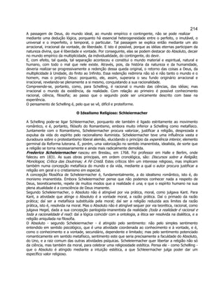 214 
A passagem de Deus, do mundo ideal, ao mundo empírico e contingente, não se pode realizar mediante uma dedução lógica, porquanto há essencial heterogeneidade entre o perfeito, o imutável, o universal e o imperfeito, o temporal, o particular. Tal passagem se explica então mediante um ato arracional, irracional da vontade, de liberdade. E isto é possível, porque as idéias eternas participam da natureza divina, que é liberdade e vontade. Por conseguinte, elas se podem destacar do Absoluto, decair no mundo empírico da multiplicidade, da individualidade, do contingente, do devir. 
E, com efeito, tal queda, tal separação aconteceu e constitui o mundo material e espiritual, natural e humano, com todo o mal que nele existe. Através, pois, da história da natureza e da humanidade, deveria realizar-se progressivamente a redenção dessa queda original, o retorno das coisas a Deus, da multiplicidade à Unidade, do finito ao Infinito. Essa redenção redimiria não só e não tanto o mundo e o homem, mas o próprio Deus: porquanto, ele, assim, superaria o seu fundo originário arracional e irracional, revelando-se plenamente a si mesmo, conquistando a sua racionalidade. 
Compreende-se, portanto, como, para Schelling, é racional o mundo das ciências, das idéias; mas irracional o mundo da existência, da realidade. Com relação ao primeiro é possível conhecimento racional, ciência, filosofia; ao passo que o segundo pode ser unicamente descrito com base na experiência. 
O pensamento de Schelling é, pelo que se vê, difícil e proteiforme. 
O Idealismo Religioso: Schleiermacher 
A Schelling pode-se ligar Schleiermacher, porquanto ele também é ligado estritamente ao movimento romântico, e é, portanto, filósofo do Romantismo, embora muito inferior a Schelling como metafísico. Juntamente com o Romantismo, Scheleiermacher procura valorizar, justificar a religião, desprezada e expulsa da vida do espírito pelo racionalismo iluminista. Scheleiermacher teve uma influência vasta e duradoura sobre o protestantismo liberal alemão, elucidando o princípio da experiência interior, elemento germinal da Reforma luterana. É, porém, uma valorização no sentido imanentista, idealista, de sorte que a religião se torna necessariamente e ainda mais radicalmente demolida. 
Frederico Scheleiermacher nasceu em Breslau, em 1768. Foi professor em Halle e Berlim, onde faleceu em 1831. As suas obras principais, em ordem cronológica, são: Discursos sobre a Religião; Monólogos; Crítica das Doutrinas; A Fé Cristã. Estes críticos têm um interesse religioso, mas implicam também numa concepção metafísica do mundo e da vida, mediante a qual o autor procura justificar a religião em geral e o cristianismo em especial. 
A concepção filosófica de Scheleiermacher é, fundamentalmente, a do idealismo romântico, isto é, do monismo imanentista. Embora Scheleiermacher pense que não podemos conhecer nada a respeito de Deus, teoreticamente, repete de muitos modos que a realidade é una, e que o espírito humano na sua plena atualidade é a consciência de Deus imanente. 
Segundo Scheleiermacher, o Absoluto não é atingível por via prática, moral, como julgava Kant. Para Kant, a atividade que atinge o Absoluto é a vontade moral, a razão prática. Daí o primado da razão prática; daí ser a metafísica substituída pela moral; daí ser a religião reduzida aos limites da razão prática, isto é, resolvida na moral. Mas o Absoluto não é atingível sequer por via teorética, racional, como julgava Hegel, dada a sua concepção panlogista-imanentista da realidade (toda a realidade é racional e toda a racionalidade é real): daí a lógica coincidir com a ontologia, a ética ser resolvida na dialética, e a religião aniquilada na filosofia. 
O Absoluto - segundo Scheleiermacher - é atingido pelo sentimento: não pelo simples sentimento entendido em sentido psicológico, que é uma atividade coordenada ao conhecimento e à vontade, e é, como o conhecimento e a vontade, secundário, dependente e limitado; mas pelo sentimento potenciado romanticamente em sentido metafísico, sentimento este que seria precisamente a faculdade do Absoluto, do Uno, e a raiz comum das outras atividades psíquicas. Scheleiermacher quer libertar a religião não só da ciência, mas também da moral, para celebrar uma religiosidade estética. Pensa ele - como Schelling - que o Absoluto é atingido mediante a intuição estética, a que Schleiermacher julga poder dar um específico valor religioso.  