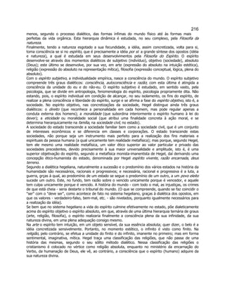 216 
menos, segundo o processo dialético, das formas ínfimas do mundo físico até às formas mais perfeitas da vida orgânica. Esta hierarquia dinâmica é estudada, no seu complexo, pela Filosofia da natureza. 
Finalmente, tendo a natureza esgotado a sua fecundidade, a idéia, assim concretizada, volta para si, toma consciência se si no espírito, que é precisamente a idéia por si: a grande síntese dos opostos (idéia e natureza), a qual é estudada em seus desenvolvimentos pela Filosofia do Espírito. O espírito desenvolve-se através dos momentos dialéticos de subjetivo (indivíduo), objetivo (sociedade), absoluto (Deus); este último se desenvolve, por sua vez, em arte (expressão do absoluto na intuição estética), religião (expressão do absoluto na representação mítica), filosofia (expressão conceptual, lógica, plena do absoluto). 
Com o espírito subjetivo, a individualidade empírica, nasce a consciência do mundo. O espírito subjetivo compreende três graus dialéticos: consciência, autoconsciência e razão; com esta última é atingida a consciência da unidade do eu e do não-eu. O espírito subjetivo é estudado, em sentido vasto, pela psicologia, que se divide em antropologia, fenomenologia do espírito, psicologia propriamente dita. Não estando, pois, o espírito individual em condição de alcançar, no seu isolamento, os fins do espírito, de realizar a plena consciência e liberdade do espírito, surge e se afirma a fase do espírito objetivo, isto é, a sociedade. No espírito objetivo, nas concretizações da sociedade, Hegel distingue ainda três graus dialéticos: o direito (que reconhece a personalidade em cada homem, mas pode regular apenas a conduta externa dos homens); a moralidade (que subordina interiormente o espírito humano à lei do dever); a eticidade ou moralidade social (que atribui uma finalidade concreta à ação moral, e se determina hierarquicamente na família, na sociedade civil, no estado). 
A sociedade do estado transcende a sociedade familiar bem como a sociedade civil, que é um conjunto de interesses econômicos e se diferencia em classes e corporações. O estado transcende estas sociedades, não porque seja um instrumento mais perfeito para a realização dos fins materiais e espirituais da pessoa humana (a qual unicamente tem realidade metafísica); mas porque, segundo Hegel, tem ele mesmo uma realidade metafísica, um valor ético superior ao valor particular e privado das sociedades precedentes, devido precisamente à sua maior universalidade e amplitude, isto é, é uma superior objetivação do espírito, segundo a metafísica monista-imanentista de Hegel, daí derivando uma concepção ético-humanista do estado, denominada por Hegel espírito vivente, razão encarnada, deus terreno. 
Segundo a dialética hegeliana, naturalmente a sucessão e o predomínio dos vários estados na história da humanidade são necessários, racionais e progressivos; e necessária, racional e progressiva é a luta, a guerra, grças à qual, ao predomínio de um estado se segue o predomínio de um outro, a um povo eleito sucede um outro. Este, no fundo, tem razão sobre o vencido unicamente porque é vencedor, e aquele tem culpa unicamente porque é vencido. A história do mundo - com todo o mal, as injustiças, os crimes de que está cheia - seria destarte o tribunal do mundo. (O que se compreende, quando se faz coincidir o ser com o deve ser, como acontece de fato no sistema hegeliano, graças à dialética dos opostos, em que os valores - verdadeiro-falso, bem-mal, etc. - são nivelados, porquanto igualmente necessários para a realização da idéia). 
Se bem que no sistema hegeliano a vida do espírito culmine efetivamente no estado, põe dialeticamente acima do espírito objetivo o espírito absoluto, em que, através de uma última hierarquia ternária de graus (arte, religião, filosofia), o espírito realizaria finalmente a consciência plena da sua infinidade, da sua natureza divina, em uma plena adequação consigo mesmo. 
Na arte o espírito tem intuição, em um objeto sensível, da sua essência absoluta; quer dizer, o belo é a idéia concretizada sensivelmente. Portanto, no momento estético, o infinito é visto como finito. Na religião, pelo contrário, se efetua a unidade do finito e do infinito, imanente no primeiro; mas em forma sentimental, imaginativa, mítica. Hegel traça uma classificação das religiões, que não passa de uma história das mesmas, segundo o seu sólito método dialético. Nessa classificação das religiões o cristianismo é colocado no vértice como religião absoluta, enquanto no ministério da encarnação do Verbo, da humanação de Deus, ele vê, ao contrário, a consciência que o espírito (humano) adquire da sua natureza divina.  