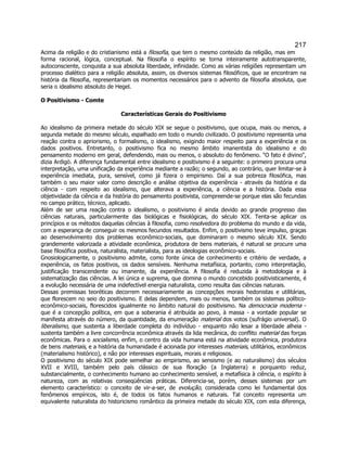 217 
Acima da religião e do cristianismo está a filosofia, que tem o mesmo conteúdo da religião, mas em forma racional, lógica, conceptual. Na filosofia o espírito se torna inteiramente autotransparente, autoconsciente, conquista a sua absoluta liberdade, infinidade. Como as várias religiões representam um processo dialético para a religião absoluta, assim, os diversos sistemas filosóficos, que se encontram na história da filosofia, representariam os momentos necessários para o advento da filosofia absoluta, que seria o idealismo absoluto de Hegel. 
O Positivismo - Comte 
Características Gerais do Positivismo 
Ao idealismo da primeira metade do século XIX se segue o positivismo, que ocupa, mais ou menos, a segunda metade do mesmo século, espalhado em todo o mundo civilizado. O positivismo representa uma reação contra o apriorismo, o formalismo, o idealismo, exigindo maior respeito para a experiência e os dados positivos. Entretanto, o positivismo fica no mesmo âmbito imanentista do idealismo e do pensamento moderno em geral, defendendo, mais ou menos, o absoluto do fenômeno. O fato é divino, dizia Ardigò. A diferença fundamental entre idealismo e positivismo é a seguinte: o primeiro procura uma interpretação, uma unificação da experiência mediante a razão; o segundo, ao contrário, quer limitar-se à experiência imediata, pura, sensível, como já fizera o empirismo. Daí a sua pobreza filosófica, mas também o seu maior valor como descrição e análise objetiva da experiência - através da história e da ciência - com respeito ao idealismo, que alterava a experiência, a ciência e a história. Dada essa objetividade da ciência e da história do pensamento positivista, compreende-se porque elas são fecundas no campo prático, técnico, aplicado. 
Além de ser uma reação contra o idealismo, o positivismo é ainda devido ao grande progresso das ciências naturais, particularmente das biológicas e fisiológicas, do século XIX. Tenta-se aplicar os princípios e os métodos daquelas ciências à filosofia, como resolvedora do problema do mundo e da vida, com a esperança de conseguir os mesmos fecundos resultados. Enfim, o positivismo teve impulso, graças ao desenvolvimento dos problemas econômico-sociais, que dominaram o mesmo século XIX. Sendo grandemente valorizada a atividade econômica, produtora de bens materiais, é natural se procure uma base filosófica positiva, naturalista, materialista, para as ideologias econômico-sociais. 
Gnosiologicamente, o positivismo admite, como fonte única de conhecimento e critério de verdade, a experiência, os fatos positivos, os dados sensíveis. Nenhuma metafísica, portanto, como interpretação, justificação transcendente ou imanente, da experiência. A filosofia é reduzida à metodologia e à sistematização das ciências. A lei única e suprema, que domina o mundo concebido positivisticamente, é a evolução necessária de uma indefectível energia naturalista, como resulta das ciências naturais. 
Dessas premissas teoréticas decorrem necessariamente as concepções morais hedonistas e utilitárias, que florescem no seio do positivismo. E delas dependem, mais ou menos, também os sistemas político- econômico-sociais, florescidos igualmente no âmbito natural do positivismo. Na democracia moderna - que é a concepção política, em que a soberania é atribuída ao povo, à massa - a vontade popular se manifesta através do número, da quantidade, da enumeração material dos votos (sufrágio universal). O liberalismo, que sustenta a liberdade completa do indivíduo - enquanto não lesar a liberdade alheia - sustenta também a livre concorrência econômica através da lida mecânica, do conflito material das forças econômicas. Para o socialismo, enfim, o centro da vida humana está na atividade econômica, produtora de bens materiais, e a história da humanidade é acionada por interesses materiais, utilitários, econômicos (materialismo histórico), e não por interesses espirituais, morais e religiosos. 
O positivismo do século XIX pode semelhar ao empirismo, ao sensismo (e ao naturalismo) dos séculos XVII e XVIII, também pelo país clássico de sua floração (a Inglaterra) e porquanto reduz, substancialmente, o conhecimento humano ao conhecimento sensível, a metafísica à ciência, o espírito à natureza, com as relativas conseqüências práticas. Diferencia-se, porém, desses sistemas por um elemento característico: o conceito de vir-a-ser, de evolução, considerada como lei fundamental dos fenômenos empíricos, isto é, de todos os fatos humanos e naturais. Tal conceito representa um equivalente naturalista do historicismo romântico da primeira metade do século XIX, com esta diferença,  
