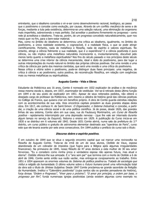 218 
entretanto, que o idealismo concebia o vir-a-ser como desenvolvimento racional, teológico, ao passo que o positivismo o concebe como evolução, por causas. Através de um conflito mecânico de seres e de forças, mediante a luta pela existência, determina-se uma seleção natural, uma eliminação do organismo mais imperfeito, sobrevivendo o mais perfeito. Daí acreditar o positismo firmemente no progresso - como nele já acreditava o idealismo. Trata-se, porém, de um progresso concebido naturalisticamente, quer nos meios quer no fim, para o bem-estar material. 
Mas, como no âmbito do idealismo se determinou uma crítica ao idealismo, igualmente, no âmbito do positivismo, a única realidade existente, o cognoscível, é a realidade física, o que se pode atingir cientificamente. Portanto, nada de metafísica e filosofia, nada de espírito e valores espirituais. No entanto, atinge a ciência fielmente a sua realidade, que é a experiência? E a ciência positivista é pura ciência, ou não implica uma metafísica naturalista inconsciente e, involuntariamente, discutível pelo menos tanto quanto a metafísica espiritualista? Nos fins do século passado e nos princípios deste século se determina uma crise interior da ciência mecaniscista, ideal e ídolo do positivismo, para dar lugar a outras interpretações do mundo natural no âmbito das próprias ciências positivas. Daí uma revisão e uma crítica da ciência por parte dos mesmos cientistas, que será uma revisão e uma crítica do positivismo. 
Nessa crítica e vitória sobre o positivsmo, pode-se distinguir duas fases principais: uma negativa, de crítica à ciência e ao positivismo; outra positiva, de reconstrução filosófica, em relação com exigências mais ou menos metafísicas ou espiritualistas. 
Augusto Comte - Vida e Obras 
Estudante da Politécnica aos 16 anos, Comte é nomeado em 1832 explicador de análise e de mecânica nessa mesma escola e, depois, em 1837, examinador de vestibular. Ver-se-á retirado desta última função em 1844 e de seu posto de explicador em 1851. Apesar de seus reiterados pedidos, não obterá o desejado cargo de professor da Politécnica, nem mesmo a cátedra de história geral das ciências positivas no Collège de France, que quisera criar em benefício próprio. A obra de Comte guarda estreitas relações com os acontecimentos de sua vida. Dois encontros capitais presidem as duas grandes etapas desta obra. Em 1817, ele conhece H. de Saint-Simon: O Organizador, o Sistema Industrial, e concebe, a partir daí, a criação de uma ciência social e de uma política científica. Já de posse, desde 1826, das grandes linhas de seu sistema, Comte abre em sua casa, rua do Faubourg Montmartre, um Curso de filosofia positiva - rapidamente interrompido por uma depressão nervosa - (que lhe vale ser internado durante algum tempo no serviço de Esquirol). Retoma o ensino em 1829. A publicação do Curso inicia-se em 1830 e se distribui em 6 volumes até 1842. Desde 1831 Comte abrirá, numa sala da prefeitura do 3.° distrito, um curso público e gratuito de astronomia elementar destinado aos operários de Paris, curso este que ele levaria avante por sete anos consecutivos. Em 1844 publica o prefácio do curso sob o título: 
Discurso dobre o espírito positivo. 
É em outubro de 1844 que se situa o segundo encontro capital que vai marcar uma reviravolta na filosofia de Augusto Comte. Trata-se da irmã de um de seus alunos, Clotilde de Vaux, esposa abandonada de um cobrador de impostos (que fugira para a Bélgica após algumas irregularidades financeiras). Na primavera de 1845, nosso filósofo de 47 anos declara a esta mulher de 30 seu amor fervoroso. Eu a considero como minha única e verdadeira esposa não apenas futura, mas atual e eterna. Clotilde oferece-lhe sua amizade. É o ano sem par que termina com a morte de Clotilde a 6 de abril de 1846. Comte sente então sua razão vacilar, mas entrega-se corajosamente ao trabalho. Entre 1851 e 1854 aparecem os enormes volumes do Sistema de política positiva ou Tratado de sociologia que intitui a religião da humanidade. O último volume sobre o Futuro humano prevê uma reformulação total da obra sob o título de Síntese Subjetiva. Desde 1847 Comte proclamou-se grande sacerdote da Religião da Humanidade. Institui o Calendário positivista (cujos santos são os grandes pensadores da história), forja divisas Ordem e Progresso, Viver para o próximo; O amor por princípio, a ordem por base, o progresso por fim, funda numerosas igrejas positivistas (ainda existem algumas como exemplo no  