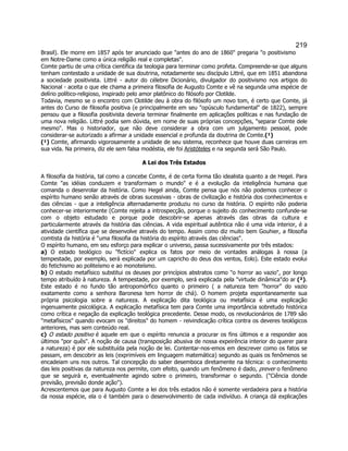 219 
Brasil). Ele morre em 1857 após ter anunciado que antes do ano de 1860 pregaria o positivismo em Notre-Dame como a única religião real e completas. 
Comte partiu de uma crítica científica da teologia para terminar como profeta. Compreende-se que alguns tenham contestado a unidade de sua doutrina, notadamente seu discípulo Littré, que em 1851 abandona a sociedade positivista. Littré - autor do célebre Dicionário, divulgador do positivismo nos artigos do Nacional - aceita o que ele chama a primeira filosofia de Augusto Comte e vê na segunda uma espécie de delírio político-religioso, inspirado pelo amor platônico do filósofo por Clotilde. 
Todavia, mesmo se o encontro com Clotilde deu à obra do filósofo um novo tom, é certo que Comte, já antes do Curso de filosofia positiva (e principalmente em seu opúsculo fundamental de 1822), sempre pensou que a filosofia positivista deveria terminar finalmente em aplicações políticas e nas fundação de uma nova religião. Littré podia sem dúvida, em nome de suas próprias concepções, separar Comte dele mesmo. Mas o historiador, que não deve considerar a obra com um julgamento pessoal, pode considerar-se autorizado a afirmar a unidade essencial e profunda da doutrina de Comte.(¹) 
(¹) Comte, afirmando vigorosamente a unidade de seu sistema, reconhece que houve duas carreiras em sua vida. Na primeira, diz ele sem falsa modéstia, ele foi Aristóteles e na segunda será São Paulo. 
A Lei dos Três Estados 
A filosofia da história, tal como a concebe Comte, é de certa forma tão idealista quanto a de Hegel. Para Comte as idéias conduzem e transformam o mundo e é a evolução da inteligência humana que comanda o desenrolar da história. Como Hegel ainda, Comte pensa que nós não podemos conhecer o espírito humano senão através de obras sucessivas - obras de civilização e história dos conhecimentos e das ciências - que a inteligência alternadamente produziu no curso da história. O espírito não poderia conhecer-se interiormente (Comte rejeita a introspecção, porque o sujeito do conhecimento confunde-se com o objeto estudado e porque pode descobrir-se apenas através das obras da cultura e particularmente através da história das ciências. A vida espiritual autêntica não é uma vida interior, é a atividade científica que se desenvolve através do tempo. Assim como diz muito bem Gouhier, a filosofia comtista da história é uma filosofia da história do espírito através das ciências. 
O espírito humano, em seu esforço para explicar o universo, passa sucessivamente por três estados: 
a) O estado teológico ou fictício explica os fatos por meio de vontades análogas à nossa (a tempestade, por exemplo, será explicada por um capricho do deus dos ventos, Eolo). Este estado evolui do fetichismo ao politeísmo e ao monoteísmo. 
b) O estado metafísico substitui os deuses por princípios abstratos como o horror ao vazio, por longo tempo atribuído à natureza. A tempestade, por exemplo, será explicada pela virtude dinâmicado ar (²). Este estado é no fundo tão antropomórfico quanto o primeiro ( a natureza tem horror do vazio exatamente como a senhora Baronesa tem horror de chá). O homem projeta espontaneamente sua própria psicologia sobre a natureza. A explicação dita teológica ou metafísica é uma explicação ingenuamente psicológica. A explicação metafísica tem para Comte uma importância sobretudo histórica como crítica e negação da explicação teológica precedente. Desse modo, os revolucionários de 1789 são metafísicos quando evocam os direitos do homem - reivindicação crítica contra os deveres teológicos anteriores, mas sem conteúdo real. 
c) O estado positivo é aquele em que o espírito renuncia a procurar os fins últimos e a responder aos últimos por quês. A noção de causa (transposição abusiva de nossa expeirência interior do querer para a natureza) é por ele substituída pela noção de lei. Contentar-nos-emos em descrever como os fatos se passam, em descobrir as leis (exprimíveis em linguagem matemática) segundo as quais os fenômenos se encadeiam uns nos outros. Tal concepção do saber desemboca diretamente na técnica: o conhecimento das leis positivas da natureza nos permite, com efeito, quando um fenômeno é dado, prever o fenômeno que se seguirá e, eventualmente agindo sobre o primeiro, transformar o segundo. (Ciência donde previsão, previsão donde ação). 
Acrescentemos que para Augusto Comte a lei dos três estados não é somente verdadeira para a história da nossa espécie, ela o é também para o desenvolvimento de cada indivíduo. A criança dá explicações  