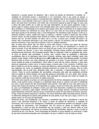 22 
Demócrito e Leucipo partem do eleatismo. Mas o ponto de partida de Demócrito é acreditar na realidade do movimento porque o pensamento é um movimento. Esse é seu ponto de ataque: o movimento existe porque eu penso e o pensamento tem realidade. Mas se há movimento deve haver um espaço vazio, o que eqüivale a dizer que o não-ser é tão real quanto o ser. Se o espaço é absolutamente pleno, não pode haver movimento. Com efeito: 1) o movimento espacial só pode ter lugar no vazio, pois o pleno não pode acolher em si nada que Ihe seja heterogêneo; se dois corpos pudessem ocupar o mesmo lugar no espaço, poderia haver uma infinidade deles, pois o menor poderia acolher em si o maior; 2) a rarefação e a condensação só se explicam pelo espaço vazio; 3) o crescimento só se explica porque o alimento penetra nos interstícios do corpo; 4) em um vaso cheio de cinza pode-se ainda derramar tanta água quanta se ele estivesse vazio, a cinza desaparece nos interstícios vazios da água. O não ser é, portanto, também o pleno, nastón (de nasso, ou aperto), o stereón. O pleno é aquilo que não contém nenhum Kenón. Se toda grandeza fosse divisível ao infinito, não haveria mais nenhuma grandeza, não haveria mais ser. Se deve subsistir um pleno, isto é, um ser, é preciso que a divisão não possa ir ao infinito. Mas o movimento demonstra o ser, tanto quanto o não-ser. Se somente o não ser existisse, não haveria movimento. O que resta são os átomos. O ser é a unidade indivisível. 
Mas, se esses seres devem agir uns sobre os outros pelo choque, é preciso que sejam de natureza idêntica. Demócrito afirma, portanto, como Pitágoras, que o ser deve ser semelhante a si mesmo em todos os pontos. O ser não pertence mais a um ponto do que a outro. Se um átomo fosse o que o outro não é, haveria um não-ser, o que é uma contradição. Somente nossos sentidos nos mostram coisas qualitativamente diferentes. São chamadas também idéai ou skhémata. Todas as qualidades são nómo, os seres só diferem pela quantidade. É preciso, pois, remeter todas as qualidades a diferenças quantitativas. Elas só se distinguem pela forma (rhysmós, skhéma), pela ordem (diathigé, táxis), peia posição (tropé, thésis). A difere de N pela forma, AN de NA pela ordem, Z de N pela posição. A principal diferença está na forma, que indica diferença de grandeza e de peso. O peso pertence a cada corpo (como medida de todas as quantidades). Como todos os seres são da mesma natureza, o peso deve pertencer igualmente a todos, isto é, à mesma massa, o mesmo peso. O ser, portanto, é definido como pleno, dotado de uma forma, pesado; os corpos são idênticos a esses predicados. Temos aqui a distinção que reaparece em Locke: as qualidades primárias pertencem às coisas em si mesmas, fora de nossa representação; não se pode fazer abstração delas; são: a extensão, a impermeabilidade, a forma, o número. Todas as outras qualidades são secundárias, produzidas pela ação das qualidades primárias sobre os órgãos de nossos sentidos, dos quais são apenas as impressões: cor, som, gosto, odor, dureza, moleza, polido, rugoso, etc. Pode-se, portanto, fazer abstração da natureza dos corpos na medida em que é apenas a ação dos nervos sobre os órgãos sensoriais. 
Uma coisa nasce quando se produz um certo agrupamento de átomos; desaparece quando esse grupo se desfaz, muda quando muda a situação ou a disposição desse grupo ou quando uma parte é substituida por outra. Cresce quando Ihe são acrescentados novos átomos. Toda ação de uma coisa sobre outra se produz pelo choque dos átomos; se há separação no espaço, recorre-se à teoria das aporrhoaí. Percebe- se, pois, que Empédocles foi utilizado a fundo, pois este havia discernido o dualismo do movimento em Anaxágoras e recorrido à ação mágica. Demócrito adota uma posição adversa. Anaxágoras reconhecia quatro elementos; Demócrito esforçou-se por caracterizá-los a partir de seus átomos da mesma natureza. O fogo é feito de átomos pequenos e redondos; nos outros elementos estão misturados átomos diversos; os elementos distinguem-se apenas pela grandeza de suas partes. É por isso que a água, a terra e o ar podem nascer um do outro por dissociação. 
Demócrito pensa, com Empédocles, que somente o semelhante age sobre o semelhante. A teoria dos poros e das aporrhoaí preparava a do kenón. O ponto de partida de Demócrito, a realidade do movimento, Ihe é comum com Anaxágoras e Empédocles, provavelmente também sua dedução a partir da realidade do pensamento. Com Anaxágoras, tem em comum os ápeira ou matérias originais. Naturalmente, é antes de tudo de Parmênides que ele procede, é este que domina todas as suas concepções fundamentais. Ele retorna ao primeiro sistema de Parmênides, segundo o qual o mundo se compunha de ser e de não-ser. Toma emprestado de Heráclito a crença absoluta no movimento, a idéia de que todo movimento pressupõe uma contradição e de que o conflito é o pai de todas as coisas.  