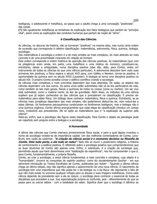 220 
teológicas, o adolescente é metafísico, ao passo que o adulto chega a uma concepção positivista das coisas. 
(²) São igualmente metafísicas as tentativas de explicação dos fatos biológicos que partem do princípio vital, assim como as explicações das condutas humanas que partem da noção de alma. 
A Classificação das Ciências 
As ciências, no decurso da história, não se tornaram positivas na mesma data, mas numa certa ordem de sucessão que corresponde à célebre classificação: matemáticas, astronomia, física, química, biologia, sociologia. 
Das matemáticas à sociologia a ordem é a do mais simples ao mais complexo, do mais abstrato ao mais concreto e de uma proximidade crescente em relação ao homem. 
Esta ordem corresponde à ordem histórica da aparição das ciências positivas. As matemáticas (que com os pitagóricos eram ainda, em parte, uma metafísica e uma mística do número), constituem-se, entretanto, desde a antiguidade, numa disciplina positiva (elas são, aliás, para Comte, antes um instrumento de todas as ciências do que uma ciência particular). A astronomia descobre bem cedo suas primeiras leis positivas, a física espera o século XVII para, com Galileu e Newton, tornar-se positiva. A oportunidade da química vem no século XVIII (Lavoisier). A biologia se torna uma disciplina positiva no século XIX. O próprio Comte acredita coroar o edifício científico criando a sociologia. 
As ciências mais complexas e mais concretas dependem das mais abstratas. De saída, os objetos das ciências dependem uns dos outros. Os seres vivos estão submetidos não só às leis particulares da vida, como também às leis mais gerais, físicas e químicas de todos os corpos (vivos ou inertes). Um ser vivo está submetido, como a matéria inerte, às leis da gravidade. Além disso, os métodos de uma ciência supõem que já sejam conhecidos os das ciências que a precederam na classificação. É preciso ser matemático para saber física. Um biólogo deve conhecer matemática, física e química. Entretanto, se as ciências mais complexas dependem das mais simples, não poderíamos deduzi-las de, nem reduzi-las a estas últimas. Os fenômenos psicoquímicos condicionam os fenômenos biológicos, mas a biologia não é uma química orgânica. Comte afirma energicamente que cada etapa da classificação introduz um campo novo, irredutível aos precedentes. Ele se opõe ao materialismo que é a explicação do superior pelo inferior. 
Nota-se, enfim, que a psicologia não figura nesta classificação. Para Comte o objeto da psicologia pode ser repartido sem prejuízo entre a biologia e a sociologia. 
A Humanidade 
A última das ciências que Comte chamara primeiramente física social, e para a qual depois inventou o nome de sociologia reveste-se de importância capital. Um dos melhores comentadores de Comte, Levy- Bruhl, tem razão de sublinhar: A criação da ciência social é o momento decisivo na filosofia de Comte. Dela tudo parte, a ela tudo se reduz. Nela irão se reunir o positivismo religioso, a história do conhecimento e a política positiva. É refletindo sobre a sociologia positiva que compreenderemos que as duas doutrinas de Comte são apenas uma. Enfim, e sobretudo, é a criação da sociologia que, permitindo aquilo que Kant denominava uma totalização da experiência, nos faz compreender o que é, para Comte, fundamentalmente, a própria filosofia. 
Comte, ao criar a sociologia, a sexta ciência fundamental, a mais concreta e complexa, cujo objeto é a humanidade, encerra as conquistas do espírito positivo: como diz excelentemente Gouhier - em sua admirável introdução ao Textos Escolhidos de Comte, publicados por Aubier - Quando a última ciência chega ao último estado, isso não significa apenas o aparecimento de uma nova ciência. O nascimento da sociologia tem uma importância que não podia ter o da biologia ou o da física: ele representa o fato de que não mais existe no universo qualquer refúgio para os deuses e suas imagens metafísicas. Como cada ciência depende da precedente sem a ela se reduzir, o sociólogo deve conhecer o essencial de todas as disciplinas que precedem a sua. Sua especialização própria se confunde, pois - diferentemente do que se passa para os outros sábios - com a totalidade do saber. Significa dizer que o sociólogo é idêntico ao  