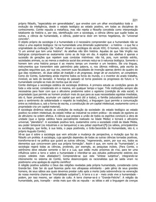 221 
próprio filósofo, especialista em generalidades, que envolve com um olhar enciclopédico toda a evolução da inteligência, desde o estado teológico ao estado positivo, em todas as disciplinas do conhecimento. Comte repudia a metafísica, mas não rejeita a filosofia concebida como interpretação totalizante da história e, por isto, identificação com a sociologia, a ciência última que supõe todas as outras, a ciência da humanidade, a ciência, poder-se-ia dizer em termos hegelianos, do universal concreto. 
O objeto próprio da sociologia é a humanidade e é necessário compreender que a humanidade não se reduz a uma espécie biológica: há na humanidade uma dimensão suplementar - a história - o que faz a originalidade da civilização (da cultura diriam os sociólogos do século XIX). O homem, diz-nos Comte, é um animal que tem uma história. As abelhas não têm história. Aquelas de que fala Virgílio nas Geórgicas comportavam-se exatamente como as de hoje em dia. A espécie das abelhas é apenas a sucessão de gerações que repetem suas condutas instintivas: não há, pois, num sentido estrito, sociedades animais, ou ao menos a essência social dos animais reduz-se à natureza biológica. Somente o homem tem uma história porque é ao mesmo tempo um inventor e um herdeiro. Ele cria línguas, instrumentos que transmitem este patrimônio pela palavra, e, nos últimos milênios, pela escrita às gerações seguintes que, por sua vez, exercem suas faculdades de invenção apenas dentro do quadro do que elas receberam. As duas idéias de tradição e de progresso, longe de se excluírem, se completam. Como diz Comte, Gutemberg ainda imprime todos os livros do mundo, e o inventor do arado trabalha, invisível, ao lado do lavrador. A herança do passado só torna possíveis os progressos do futuro e a humanidade compõe-se mais de mortos que de vivos. 
Comte distingue a sociologia estática da sociologia dinâmica. A primeira estuda as condições gerais de toda a vida social, considerada em si mesma, em qualquer tempo e lugar. Três instituições sempre são necessárias para fazer com que o altruísmo predomine sobre o egoísmo (condição de vida social). A propriedade (que permite ao homem produzir mais do que para as suas necessidades egoístas imediatas, isto é, fazer provisões, acumular um capital que será útil a todos), a família (educadora insubstituível para o sentimento de solidariedade e respeito às tradições), a linguagem (que permite a comunicação entre os indivíduos e, sob a forma de escrita, a constituição de um capital intelectual, exatamente como a propriedade cria um capital material). 
A sociologia dinâmica estuda as condições da evolução da sociedade: do estado teológico ao estado positivo na ordem intelectual, do estado militar ao industrial na ordem prática - do estado de egoísmo ao de altruísmo na ordem afetiva. A ciência que prepara a união de todos os espíritos concluirá a obra de unidade (que a Igreja católica havia parcialmente realizado na Idade Média) e tornará o altruísmo universal, planetário. A sociedade positiva terá, exatametne como a sociedade cristã da Idade Média, seu poder temporal (os industriais e os banqueiros) e seu pdoer espiritual (³) (os sábios, principalemtne os sociólogos, que terão, à sua testa, o papa positivista, o Grão-Sacerdote da Humanidade, isto é, o próprio Augusto Comte). 
Vê-se que é sobre a sociologia que vem articular a mudança de perspectiva, a mutação que faz do filósofo um profeta. A sociologia, cuja aparição dependeu de todas as outras ciências tornadas positivas, transforma-se-á na política que guiará as outras ciências, regenerando, assim, por sua vez, todos os elementos que concorreram para sua própria formação. Assim é que, em nome da humanidade, a sociologia regerá todas as ciências, proibindo, por exemplo, as pesquisas inúteis. (Para Comte, o astrônomo deve estudar somente o Sol e a Lua, que estão muito próximos de n'so, para ter uma influência sobre a terra e sobre a humanidade e interditar-se aos estudos politicamente estéreis dos corpos celestes mais afastados!!) Compreende-se que esta síntese subjetiva, integrando-se inteiramente no sistema de Comte, tenha desencorajado os racionalistas que de saída viram no positivismo uma apologia do espírito científico! 
A religião positiva substitui o Deus das religiões reveladas pela própria humanidade, considerada como Grande-Ser. Este Ser do qual fazemos parte nos ultrapassa entretanto - pelo gênio de seus grandes homens, de seus sábios aos quais devemos prestar culto após a morte (esta sobrevivência na veneração de nossa memória chama-se imortalidade subjetiva). A terra e o ar - meio onde vive a humanidade - podem, por isso mesmo, ser objeto de culto. A terra chamar-se-á o Grande-Fetiche. A religião da humanidade, pois, transpõe - ainda mais que não as repudia - as idéias e até a linguagem da crenças  