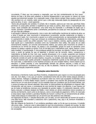 24 
circundante. É disso que nos preserva a respiração, que nos traz constantemente de fora novos átomos de fogo e de alma para substituir os átomos desaparecidos e que prende no interior do corpo aqueles que quereriam escapar. Se a respiração cessa, o fogo interior escapa. Disso resulta a morte. Isso não acontece em um instante; pode ocorrer que a vida seja restaurada depois da desaparição de uma parte da alma. O sono - morte aparente. . . 
Teoria das percepções dos sentidos. O contato não é imediato, opera-se por meio das aporrhoaí. Estas penetram no corpo pelos sentidos e espalham-se por todas as partes; disso nasce a representação das coisas. Duas condições são necessárias: uma certa força da impressão e a afinidade do órgão que a recebe. Somente o semelhante sente o semelhante, percebemos as coisas por meio das partes de nosso ser que Ihes são análogas. . . 
A percepção é idêntica ao pensamento. Uma e outro são modificações mecânicas da matéria da alma; se a alma é levada por esse movimento à temperatura conveniente, percebe exatamente os objetos, o pensamento é sadio. Se o movimento a aquece ou a esfria excessivamente, as representações são falsas e o pensamento é malsão. É aqui que começam as verdadeiras dificuldades do materialismo, porque ele próprio começa a sentir seu prõton pseudos. Tudo o que é objetivo, extenso, agente, potanto material, tudo aquilo que o materialismo considera como seu fundamento mais solido, não passa de um dado extremamente mediato, um concreto extremamente relativo, que passou pelo mecanismo do cérebro e acomodou-se às formas do tempo, do espaço e da causalidade, graças às quais se apresenta como extenso no espaço e agente no tempo. É de um tal dado que o materialismo quer, agora, deduzir o único dado imediato, a representação. É uma prodigiosa petição de princípios; de repente, o último elo aparece como o ponto de partida de que já dependia o primeiro elo da corrente. Assim, comparou-se o materialismo ao Barão de Crac (sic), que, quando atravessava o rio a cavalo, suspendia sua montaria apertando-a entre as pernas e se suspendia a si mesmo por meio de sua peruca, que puxava para cima. O absurdo consiste em partir do dado objetivo, enquanto, na verdade, todo dado objetivo é determinado de várias maneiras pelo sujeito pensante e desaparece totalmente quando se faz abstração do sujeito. Por outro lado, o materialismo é uma hipótese preciosa e de uma verdade relativa, mesmo depois que se descobriu o prõton pseudos; é uma representação cômoda nas ciências naturais, e todos os seus resultados permanecem verdadeiros para nós, se não no absoluto. Trata-se do mundo que é o nosso, para cuja produção cooperamos sempre. 
Anotações sobre Demócrito 
Deveríamos a Demócrito muitos sacrifícios fúnebres, simplesmente para reparar os erros do passado para com ele. Com efeito, é raro que um escritor considerável tenha tido de sofrer tantos ataques devidos o razões diversas. Teólogos e metafísicos acumularam sobre seu nome suas acusações inveteradas contra o rmaterialismo. O divino Platão chegou mesmo a considerar seus escritos tão perigosos que pretendia destruí-los em um auto-de-fé privado e só foi impedido disso por considerar que já era tarde demais, que o veneno já estava por demais alastrado. Mais tarde, os obscurantistas da Antigüidade se vingaram dele, introduzindo, sob sua marca, o contrabando de seus escritos de magia e de alquimia, o que imputou ao pai de todas as tendências racionais uma reputação de grande mágico. O cristianismo nascente, enfim, logrou executar o enérgico desígnio de Platão; e sem dúvida um século anticósmico devia considerar os escritos de Demócrito, assim como os de Epicuro, como a encarnação do paganismo. Enfim, foi reservado à nossa época negar também a grandeza filosófica do homem e atribuir-lhe um temperamento de sofista. Todos esses ataques se desenrolam em um terreno que não podemos mais defender. 
Os fragmentos de Moral (= Estudos Éticos) têm, por um lado, um tom desenvolto de homem do mundo e uma bela forma. Não recendem a estoicismo nem a platonismo, mas, aqui e ali, lembram Aristóteles e sua metropathía. 
Não são indignos de Demócrito. É um problema psicológico saber se foi ele que os escreveu. A tradição não prova nada... Junta-se a isso a obscuridade em que nos encontramos a respeito de Leucipo. Se este é o inventor da idéia principal, podemos entretanto atribuir também a Demócrito uma grande diversidade de concepções.  