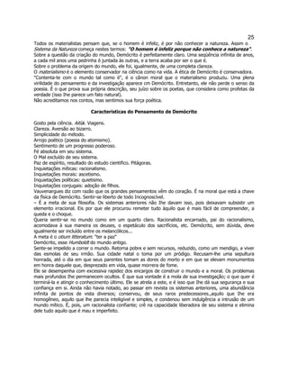 25 
Todos os materialistas pensam que, se o homem é infeliz, é por não conhecer a natureza. Assim o Sistema da Natureza começa nestes termos: "O homem é infeliz porque não conhece a natureza". 
Sobre a questão da criação do mundo, Demócrito é perfeitamente claro. Uma seqüência infinita de anos, a cada mil anos uma pedrinha é juntada às outras, e a terra acaba por ser o que é. 
Sobre o problema da origem do mundo, ele foi, igualmente, de uma completa clareza. 
O materialismo é o elemento conservador na ciência como na vida. A ética de Demócrito é conservadora. 
"Contenta-te com o mundo tal como é", é o cânon moral que o materialismo produziu. Uma plena virilidade do pensamento e da investigação aparece cm Demócrito. Entretanto, ele não perde o senso da poesia. É o que prova sua própria descrição, seu juízo sobre os poetas, que considera como profetas da verdade (isso Ihe parece um fato natural). 
Não acreditamos nos contos, mas sentimos sua força poética. 
Características do Pensamento de Demócrito 
Gosto pela ciência. Aitíai. Viagens. 
Clareza. Aversão ao bizarro. 
Simplicidade do método. 
Arrojo poético (poesia do atomismo). 
Sentimento de um progresso poderoso. 
Fé absoluta em seu sistema. 
O Mal excluído de seu sistema. 
Paz de espírito, resultado do estudo cientifico. Pitágoras. 
Inquietações míticas: racionalismo. 
Inquietações morais: ascetismo. 
Inquietações políticas: quietismo. 
Inquietações conjugais: adoção de filhos. 
Vauvenargues diz com razão que os grandes pensamentos vêm do coração. É na moral que está a chave da física de Demócrito. Sentir-se liberto de todo Incognoscível. 
– É a meta de sua filosofia. Os sistemas anteriores não Ihe davam isso, pois deixavam subsistir um elemento irracional. Eis por que ele procurou remeter tudo àquilo que é mais fácil de compreender, a queda e o choque. 
Queria sentir-se no mundo como em um quarto claro. Racionalista encarnado, pai do racionalismo, acomodava à sua maneira os deuses, o espetáculo dos sacrifícios, etc. Demócrito, sem dúvida, deve igualmente ser incluído entre os melancólicos... 
A meta é o otium litteratum: "ter a paz" 
Demócrito, esse Humboldt do mundo antigo. 
Sente-se impelido a correr o mundo. Retorna pobre e sem recursos, reduzido, como um mendigo, a viver das esmolas de seu irmão. Sua cidade natal o toma por um pródigo. Recusam-lhe uma sepultura honrada, até o dia em que seus parentes tomam as dores do morto e em que se elevam monumentos em honra daquele que, desprezado em vida, quase morrera de fome. 
Ele se desempenha com excessiva rapidez dos encargos de construir o mundo e a moral. Os problemas mais profundos Ihe permanecem ocultos. É que sua vontade é a mola de sua investigação; o que quer é terminá-la e atingir o conhecimento último. Ele se atrela a este, e é isso que Ihe dá sua segurança e sua confiança em si. Ainda não havia notado, ao passar em revista os sistemas anteriores, uma abundância infinita de pontos de vista diversos; conservou, de seus raros predecessores.,aquilo que Ihe era homogêneo, aquilo que lhe parecia inteligível e simples, e condenou sem indulgência a intrusão de um mundo mítico. É, pois, um racionalista confiante; crê na capacidade liberadora de seu sistema e elimina dele tudo aquilo que é mau e imperfeito. 
 