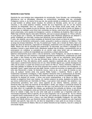 26 
Demócrito e suas Teorias 
Demócrito fez uma tentativa bem independente de reconstrução. Como Sócrates, seu contemporâneo, defrontou-se com as dificuldades referentes ao conhecimento, levantadas pelo seu concidadão Protágoras e outros, e, da mesma forma que ele, deu grande atenção ao problema do comportamento, ao qual também os sofistas deram impulsos. Ao contrário de Sócrates, porém, ele era um autor volumoso, e nós ainda podemos constatar, através dos scus fragmentos, que era um dos maiores escritores da Antigüidade. Para nos, contudo, é como se não tivesse escrito quase nada; de fato, sabemos menos a seu respeito do que de Sócrates. Isto deve-se ao fato de ele ter escrito em Abdera, e as suas obras na realidade nunca foram bem conhecidas em Atenas, onde teriam tido a possibilidade de serem preservadas, como aquelas de Anaxágoras e outrem, na biblioteca da Academia. Não é certo que Platão haja conhecido alguma coisa sobre Demócrito, pois que as poucas passagens no Timeu e alhures, no qual parece que o reproduz, são facilmente explicadas pelas influências pitagóricas que afetaram a ambos. Aristóteles, por outro lado, conhece bem Demócrito, pois era também jônio do Norte. 
É certo, não obstante, que as obras completas de Demócrito (que incluem as obras de Leucipo e outros, bem como as de Demócrito) continuaram a existir, porquanto a escola as conservou em Abdera e Teos ao longo dos tempos helenísticos. Por isso, foi possível para Trasilo, sob o reinado de Tibério, fazer uma edição das obras de Demócrito, organizada em tetralogias, exatamente como sua edição dos diálogos de Platão. Mesmo isso não foi suficiente para preservá-las. Os epicuristas, que tinham a obrigação de ter estudado o homem a quem deviam tanto, detestavam qualquer tipo de estudo, e provavelmente nem se preocuparam em multiplicar os exemplares de um escritor cujas obras teriam sido um testemunho permanente para a carência de originalidade que caracterizou o próprio sistema deles. 
Sabemos extremamente pouco sobre a vida de Demócrito. Como Protágoras, era natural de Abdera na Trácia, uma cidade que nem mereceria a reputação proverbial de embotamento, considerando que pode dar origem a dois homens de tanta envergadura. Quanto à data do seu nascimento, temos apenas conjeturas para nos orientar. Em uma das principais obras, afirmou que elas foram escritas 730 anos após a queda de Tróia; não sabemos; porém, quando, segundo a suposição dele, isto ocorrera. Havia nessa época e posteriormente diversas eras em uso. Disse também algures que, quando Anaxágoras era velho, ele era jovem, e a partir dai concluiu-se que nasceu em 460 a.C. Parece, entretanto, cedo demais, visto estar baseado na hipótese de que tinha quarenta anos quando se encontrou com Anaxágoras, e a expressão "jovem" sugere menos que esta idade. Demais, cumpre-nos encontrar um espaço para Leucipo entre eles [Demócrito] e Zenão. Se Demócrito morreu, como se diz, com a idade de noventa ou cem anos, de qualquer maneira ainda vivia quando Platão fundara a Academia. Mesmo a partir de fundamentos meramente cronológicos, é falso classificar Demócrito entre os predecessores de Sócrates, e obscurece o fato de que, como Sócrates, ele tentou responder ao seu distinto concidadão Protágoras. 
Demócrito foi discípulo de Leucipo, e temos uma prova contemporânea, a de Glauco de Régio, que também os pitagóricos foram seus mestres. Um membro posterior da escola, Apolodoro de Quizico, diz que tomou conhecimento por intermédio de Filolau, o que parece muito provável. Isto esclarece o seu conhecimento geométrico, bem como, outros aspectos do seu sistema. Sabemos, outrossim, que Demócrito falou nas obras das doutrinas de Parmênides e Zenão, que chegou a conhecê-las através de Leucipo. Fez menção a Anaxágoras, e parece ter dito que a sua teoria do sol e da lua não era original. Isto pode referir se à explicação dos eclipses, que geralmente fora atribuída em Atenas, e sem dúvida alguma na Jonia, a Anaxágoras, ainda que Demócrito naturalmente estivesse ciente de ser ela pitagórica. 
Diz-se ter visitado o Egito, mas há uma certa razão para se acreditar que o fragmento onde isto é mencionado (fragmento 298 b) é apócrifo. Há um outro (fragmento 116) no qual ele diz: "Eu fui a Atenas e ninguém tomou conhecimento de mim". Se disse isto, sem dúvida deu a entender que não conseguira causar uma impressão tal como o fizera o seu mais brilhante concidadão Protágoras. Por outro lado, Demétrio de Falerão afirmou que Demócrito jamais visitou Atenas; então é possível que este fragmento também seja apócrifo. Seja como for, ele deve ter despendido a maior parte do seu tempo no estudo, ensinando e escrevendo em Abdera. Não era um sofista itinerante do tipo moderno, mas sim o cabeça de uma escola regular.  