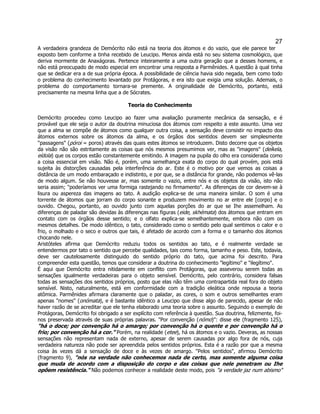 27 
A verdadeira grandeza de Demócrito não está na teoria dos átomos e do vazio, que ele parece ter exposto bem conforme a tinha recebido de Leucipo. Menos ainda está no seu sistema cosmológico, que deriva mormente de Anaxágoras. Pertence inteiramente a uma outra geração que a desses homens, e não está preocupado de modo especial em encontrar uma resposta a Parmênides. A questão à qual tinha que se dedicar era a de sua própria época. A possibilidade de ciência havia sido negada, bem como todo o problema do conhecimento levantado por Protágoras, e era isto que exigia uma solução. Ademais, o problema do comportamento tornara-se premente. A originalidade de Demócrito, portanto, está precisamente na mesma linha que a de Sócrates. 
Teoria do Conhecimento 
Demócrito procedeu como Leucipo ao fazer uma avaliação puramente mecânica da sensação, e é provável que ele seja o autor da doutrina minuciosa dos átomos com respeito a este assunto. Uma vez que a alma se compõe de átomos como qualquer outra coisa, a sensação deve consistir no impacto dos átomos externos sobre os átomos da alma, e os órgãos dos sentidos devem ser simplesmente ''passagens" (póroi = poros) através das quais estes átomos se introduzem. Disto decorre que os objetos da visão não são estritamente as coisas que nós mesmos presumimos ver, mas as "imagens" (deíkela, eídola) que os corpos estão constantemente emitindo. A imagem na pupila do olho era considerada como a coisa essencial em visão. Não é, porém, uma semelhança exata do corpo do qual provém, pois está sujeita às distorções causadas pela interferência do ar. Este é o motivo por que vemos as coisas a distância de um modo embaraçado e indistinto, e por que, se a distância for grande, não podemos vê-las de modo algum. Se não houvesse ar, mas somente o vazio, entre nós e os objetos da visão, isto não seria assim; "poderíamos ver uma formiga rastejando no firmamento". As diferenças de cor devem-se à lisura ou aspereza das imagens ao tato. A audição explica-se de uma maneira similar. O som é uma torrente de átomos que jorram do corpo sonante e produzem movimento no ar entre ele [corpo] e o ouvido. Chegou, portanto, ao ouvido junto com aquelas porções do ar que se Ihe assemelham. As diferenças de paladar são devidas às diferenças nas figuras (eide, skhémata) dos átomos que entram em contato com os órgãos desse sentido; e o olfato explica-se semelhantemente, embora não com os mesmos detalhes. De modo idêntico, o tato, considerado como o sentido pelo qual sentimos o calor e o frio, o molhado e o seco e outros que tais, é afetado de acordo com a forma e o tamanho dos átomos chocando nele. 
Aristóteles afirma que Demócrito reduziu todos os sentidos ao tato, e é realmente verdade se entendermos por tato o sentido que percebe qualidades, tais como forma, tamanho e peso. Este, todavia, deve ser cautelosamente distinguido do sentido próprio do tato, que acima foi descrito. Para compreender esta questão, temos que considerar a doutrina do conhecimento "legítimo" e "ilegítimo". 
É aqui que Demócrito entra nitidamente em conflito com Protágoras, que asseverou serem todas as sensações igualmente verdadeiras para o objeto sensível. Demócrito, pelo contrário, considera falsas todas as sensações dos sentidos próprios, posto que elas não têm uma contrapartida real fora do objeto sensível. Nisto, naturalmente, está em conformidade com a tradição eleática onde repousa a teoria atômica. Parmênides afirmara claramente que o paladar, as cores, o som e outros semelhantes eram apenas "nomes" (onómata), e é bastante idêntico a Leucipo que disse algo de parecido, apesar de não haver razão de se acreditar que ele tenha elaborado uma teoria sobre o assunto. Seguindo o exemplo de Protágoras, Demócrito foi obrigado a ser explícito com referência à questão. Sua doutrina, felizmente, foi- nos preservada através de suas próprias palavras. "Por convenção (nómo)": disse ele (fragmento 125), "há o doce; por convenção há o amargo; por convenção há o quente e por convenção há o frio; por convenção há a cor." Porém, na realidade (etee), há os átomos e o vazio. Deveras, as nossas sensações não representam nada de externo, apesar de serem causadas por algo fora de nós, cuja verdadeira natureza não pode ser apreendida pelos sentidos próprios. Esta é a razão por que a mesma coisa às vezes dá a sensação de doce e às vezes de amargo. "Pelos sentidos", afirmou Demócrito (fragmento 9), "nós na verdade não conhecemos nada de certo, mas somente alguma coisa que muda de acordo com a disposição do corpo e das coisas que nele penetram ou Ihe opõem resistência." Não podemos conhecer a realidade deste modo, pois "a verdade jaz num abismo"  