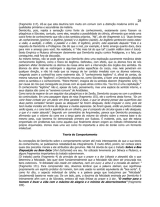 28 
(fragmento 117). Vê-se que esta doutrina tem muito em comum com a distinção moderna entre as qualidades primárias e secundárias da matéria. 
Demócrito, pois, rejeita a sensação como fonte de conhecimento, exatamente como fizeram os pitagóricos e Sócrates; contudo, como eles, ressalva a possibilidade de ciência, afirmando que existe uma outra fonte de conhecimento que não a dos sentidos próprios. "Há", diz ele (fragmento 11), "duas formas de conhecimento (gnóme): o legítimo (gnesíe) e o ilegítimo (skotíe). Ao ilegítimo pertencem todos estes: a visão, a audição, o olfato, o paladar e o tato. O legítimo, porém, está separado daquele." Esta é a resposta de Demócrito a Protágoras. Ele diz que o mel, por exemplo, é tanto amargo quanto doce, doce para mim e amargo para você. Na realidade, é "não mais tal do que tal" (oudèn mãllon toion è toion). Sexto Empírico e Plutarco afirmaram claramente que Demócrito argüiu contra Protágoras, e o fato, por conseguinte, está fora da discussão. 
Ao mesmo tempo, não se pode ignorar que Demócrito dera uma explicação puramente mecânica deste conhecimento legítimo, como o fizera do ilegítimo. Defendeu, com efeito, que os átomos fora de nós poderiam afetar diretamente os átomos da nossa alma sem a intervenção dos órgãos dos sentidos. Os átomos da alma não se restringem a algumas partes específicas do corpo, mas nele penetram em qualquer direção, e não há nada que os impeça de ter contato imediato com os átomos externos, chegando assim a conhecê-los como realmente são. O "conhecimento legítimo" é, afinal de contas, da mesma natureza do "ilegítimo", e Demócrito recusou-se, como Sócrates, a fazer uma separação absoluta entre os sentidos e o conhecimento. "Pobre Mente", imagina ele os sentidos dizerem (fragmento 125); "é por causa de nós que conseguiste as provas com as quais atiras contra nós. Teu tiro é uma capitulação." O conhecimento "legítimo" não é, apesar de tudo, pensamento, mas uma espécie de sentido interno, e seus objetos são como os "sensíveis comuns" de Aristóteles. 
Como seria de esperar de um seguidor dos pitagóricos e de Zenão, Demócrito ocupou-se com o problema da continuidade. Em uma passagem digna de nota (fragmento 155), ele o confirma desta forma: "Se um cone fosse cortado por um plano em linha paralela à base, o que se deveria pensar das superfícies das duas partes cortadas? Seriam iguais ou desiguais? Se forem desiguais, farão irregular o cone, pois ele terá muitas incisões em forma de degraus e muitas asperezas. Se forem iguais, então as partes cortadas serão iguais, e o cone terá a aparência de um cilindro, que é composto de círculos iguais e não desiguais, o que é o maior absurdo". Segundo um comentário de Arquimedes, parece que Demócrito prosseguiu afirmando que o volume do cone era a terça parte do volume do cilindro sobre a mesma base e do mesmo peso, cujo teorema foi demonstrado primeiro por Eudoxo. É evidente, pois, que ele estava empenhado em problemas tais como aqueles que finalmente deram origem ao método infinitesimal do próprio Arquimedes. Vemos mais uma vez como foi importante a obra de Zenão como um fermento intelectual. 
Teoria do Comportamento 
As concepções de Demócrito sobre o comportamento seriam até mais interessantes do que a sua teoria do conhecimento, se pudéssemos restabelecê-las integralmente. É muito difícil, porém, ter certeza sobre quais dos preceitos morais a ele atribuídos são genuínos. Não há dúvida de que o tratado Sobre a Boa Disposição ou Bem-Estar (Perí Euthymíes) era seu. Foi utilizado livremente por Sêneca e Plutarco, e alguns fragmentos importantes do tratado sobreviveram. 
[O tratado] partia (fragmento 4) do princípio de que o prazer e a dor (térpsis e aterpsíe) são o que determina a felicidade. Isto quer dizer fundamentalmente que a felicidade não deve ser procurada nos bens exteriores. "A felicidade não reside em rebanhos, nem em ouro; a alma é a moradia do daímon " (fragmento 171). Para compreender isto, devemos lembrar que a palavra daímon, que significava propriamente um espírito protetor do homem, tem sido usada no sentido equivalente de "boa sorte". É, como foi dito, o aspecto individual de týkhe, e a palavra grega que traduzimos por "felicidade" (eudaimonía) baseia-se neste uso. De um lado, pois, a doutrina da felicidade ensinada por Demócrito é intimamente afim com a de Sócrates, embora dê mais ênfase ao prazer e à dor. "O melhor para o homem é levar a vida com o máximo de alegria e o mínimo de aborrecimentos" (fragmento 189).  