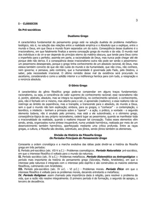 3 
I - CLÁSSICOS 
Os Pré-socráticos 
Dualismo Grego 
A característica fundamental do pensamento grego está na solução dualista do problema metafísico- teológico, isto é, na solução das relações entre a realidade empírica e o Absoluto que a explique, entre o mundo e Deus, em que Deus e mundo ficam separados um do outro. Conseqüência desse dualismo é o irracionalismo, em que fatalmente finaliza a serena concepção grega do mundo e da vida. O mundo real dos indivíduos e do vir-a-ser depende do princípio eterno da matéria obscura, que tende para Deus como o imperfeito para o perfeito; assimila em parte, a racionalidade de Deus, mas nunca pode chegar até ele porque dele não deriva. E a conseqüência desse irracionalismo outra não pode ser senão o pessimismo: um pessimismo desesperado, porque o grego tinha conhecimento de um absoluto racional, de Deus, mas estava também convicto de que ele não cuida do mundo e da humanidade, que não criou, não conhece, nem governa; e pensava, pelo contrário, que a humanidade é governada pelo Fado, pelo Destino, a saber, pela necessidade irracional. O último remédio desse mal da existência será procurado no ascetismo, considerando-o como a solidão interior e a indiferença heróica para com tudo, a resignação e a renúncia absoluta. 
O Gênio Grego 
A característica do gênio filosófico grego pode-se compendiar em alguns traços fundamentais: racionalismo, ou seja, a consciência do valor supremo do conhecimento racional; esse racionalismo não é, porém, abstrato, absoluto, mas se integra na experiência, no conhecimento sensível; o conhecimento, pois, não é fechado em si mesmo, mas aberto para o ser, é apreensão (realismo); e esse realismo não se restringe ao âmbito da experiência, mas a transpõe, a transcende para o absoluto, do mundo a Deus, sem o qual o mundo não tem explicação; embora, para os gregos, o "conhecer" - a contemplação, o teorético, o intelecto - tenham a primazia sobre o "operar" - a ação, o prático, a vontade - o segundo elemento todavia, não é anulado pelo primeiro, mas está a ele subordinado; e o otimismo grego, conseqüência lógica do seu próprio racionalismo, cederá lugar ao pessimismo, quando se manifestar toda a irracionalidade da realidade, quando o realismo impuser tal concepção. Todos esses elementos vêm sendo, ainda, organizados numa síntese insuperável, numa unidade harmônica, realizada por meio de um desenvolvimento também harmônico, aperfeiçoado mediante uma crítica profunda. Entre as raças gregas, a cultura, a filosofia são devidas, sobretudo, aos jônios, sendo jônios também os atenienses. 
Divisão da História da Filosofia Grega 
Os Períodos Principais do Pensamento Grego 
Consoante a ordem cronológica e a marcha evolutiva das idéias pode dividir-se a história da filosofia grega em três períodos: 
I. Período pré-socrático (séc. VII-V a.C.) - Problemas cosmológicos. Período Naturalista: pré-socrático, em que o interesse filosófico é voltado para o mundo da natureza; 
II. Período socrático (séc. IV a.C.) - Problemas metafísicos. Período Sistemático ou Antropológico: o período mais importante da história do pensamento grego (Sócrates, Platão, Aristóteles), em que o interesse pela natureza é integrado com o interesse pelo espírito e são construídos os maiores sistemas filosóficos, culminando com Aristóteles; 
III. Período pós-socrático (séc. IV a.C. - VI p.C.) - Problemas morais. Período Ético: em que o interesse filosófico é voltado para os problemas morais, decaindo entretanto a metafísica; 
IV. Período Religioso: assim chamado pela importância dada à religião, para resolver o problema da vida, que a razão não resolve integralmente. O primeiro período é de formação, o segundo de apogeu, o terceiro de decadência.  
