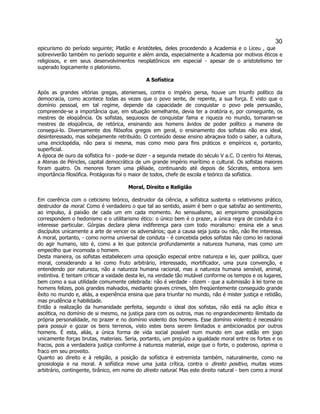 30 
epicurismo do período seguinte; Platão e Aristóteles, deles procedendo a Academia e o Liceu , que sobreviverão também no período seguinte e além ainda, especialmente a Academia por motivos éticos e religiosos, e em seus desenvolvimentos neoplatônicos em especial - apesar de o aristotelismo ter superado logicamente o platonismo. 
A Sofística 
Após as grandes vitórias gregas, atenienses, contra o império persa, houve um triunfo político da democracia, como acontece todas as vezes que o povo sente, de repente, a sua força. E visto que o domínio pessoal, em tal regime, depende da capacidade de conquistar o povo pela persuasão, compreende-se a importância que, em situação semelhante, devia ter a oratória e, por conseguinte, os mestres de eloqüência. Os sofistas, sequiosos de conquistar fama e riqueza no mundo, tornaram-se mestres de eloqüência, de retórica, ensinando aos homens ávidos de poder político a maneira de consegui-lo. Diversamente dos filósofos gregos em geral, o ensinamento dos sofistas não era ideal, desinteressado, mas sobejamente retribuído. O conteúdo desse ensino abraçava todo o saber, a cultura, uma enciclopédia, não para si mesma, mas como meio para fins práticos e empíricos e, portanto, superficial. 
A época de ouro da sofística foi - pode-se dizer - a segunda metade do século V a.C. O centro foi Atenas, a Atenas de Péricles, capital democrática de um grande império marítimo e cultural. Os sofistas maiores foram quatro. Os menores foram uma plêiade, continuando até depois de Sócrates, embora sem importância filosófica. Protágoras foi o maior de todos, chefe de escola e teórico da sofística. 
Moral, Direito e Religião 
Em coerência com o ceticismo teórico, destruidor da ciência, a sofística sustenta o relativismo prático, destruidor da moral. Como é verdadeiro o que tal ao sentido, assim é bem o que satisfaz ao sentimento, ao impulso, à paixão de cada um em cada momento. Ao sensualismo, ao empirismo gnosiológicos correspondem o hedonismo e o utilitarismo ético: o único bem é o prazer, a única regra de conduta é o interesse particular. Górgias declara plena indiferença para com todo moralismo: ensina ele a seus discípulos unicamente a arte de vencer os adversários; que a causa seja justa ou não, não lhe interessa. A moral, portanto, - como norma universal de conduta - é concebida pelos sofistas não como lei racional do agir humano, isto é, como a lei que potencia profundamente a natureza humana, mas como um empecilho que incomoda o homem. 
Desta maneira, os sofistas estabelecem uma oposição especial entre natureza e lei, quer política, quer moral, considerando a lei como fruto arbitrário, interessado, mortificador, uma pura convenção, e entendendo por natureza, não a natureza humana racional, mas a natureza humana sensível, animal, instintiva. E tentam criticar a vaidade desta lei, na verdade tão mutável conforme os tempos e os lugares, bem como a sua utilidade comumente celebrada: não é verdade - dizem - que a submissão à lei torne os homens felizes, pois grandes malvados, mediante graves crimes, têm freqüentemente conseguido grande êxito no mundo e, aliás, a experiência ensina que para triunfar no mundo, não é mister justiça e retidão, mas prudência e habilidade. 
Então a realização da humanidade perfeita, segundo o ideal dos sofistas, não está na ação ética e ascética, no domínio de si mesmo, na justiça para com os outros, mas no engrandecimento ilimitado da própria personalidade, no prazer e no domínio violento dos homens. Esse domínio violento é necessário para possuir e gozar os bens terrenos, visto estes bens serem limitados e ambicionados por outros homens. É esta, aliás, a única forma de vida social possível num mundo em que estão em jogo unicamente forças brutas, materiais. Seria, portanto, um prejuízo a igualdade moral entre os fortes e os fracos, pois a verdadeira justiça conforme à natureza material, exige que o forte, o poderoso, oprima o fraco em seu proveito. 
Quanto ao direito e à religião, a posição da sofística é extremista também, naturalmente, como na gnosiologia e na moral. A sofística move uma justa crítica, contra o direito positivo, muitas vezes arbitrário, contingente, tirânico, em nome do direito natural. Mas este direito natural - bem como a moral  