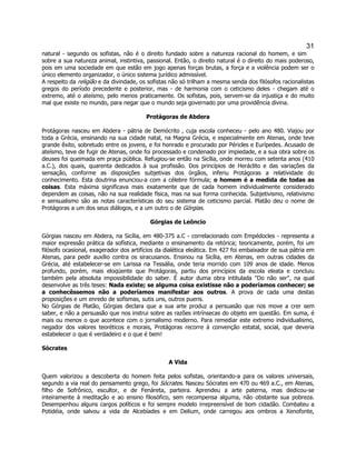 31 
natural - segundo os sofistas, não é o direito fundado sobre a natureza racional do homem, e sim sobre a sua natureza animal, instintiva, passional. Então, o direito natural é o direito do mais poderoso, pois em uma sociedade em que estão em jogo apenas forças brutas, a força e a violência podem ser o único elemento organizador, o único sistema jurídico admissível. 
A respeito da religião e da divindade, os sofistas não só trilham a mesma senda dos filósofos racionalistas gregos do período precedente e posterior, mas - de harmonia com o ceticismo deles - chegam até o extremo, até o ateísmo, pelo menos praticamente. Os sofistas, pois, servem-se da injustiça e do muito mal que existe no mundo, para negar que o mundo seja governado por uma providência divina. 
Protágoras de Abdera 
Protágoras nasceu em Abdera - pátria de Demócrito , cuja escola conheceu - pelo ano 480. Viajou por toda a Grécia, ensinando na sua cidade natal, na Magna Grécia, e especialmente em Atenas, onde teve grande êxito, sobretudo entre os jovens, e foi honrado e procurado por Péricles e Eurípedes. Acusado de ateísmo, teve de fugir de Atenas, onde foi processado e condenado por impiedade, e a sua obra sobre os deuses foi queimada em praça pública. Refugiou-se então na Sicília, onde morreu com setenta anos (410 a.C.), dos quais, quarenta dedicados à sua profissão. Dos princípios de Heráclito e das variações da sensação, conforme as disposições subjetivas dos órgãos, inferiu Protágoras a relatividade do conhecimento. Esta doutrina enunciou-a com a célebre fórmula; o homem é a medida de todas as coisas. Esta máxima significava mais exatamente que de cada homem individualmente considerado dependem as coisas, não na sua realidade física, mas na sua forma conhecida. Subjetivismo, relativismo e sensualismo são as notas características do seu sistema de ceticismo parcial. Platão deu o nome de Protágoras a um dos seus diálogos, e a um outro o de Górgias. 
Górgias de Leôncio 
Górgias nasceu em Abdera, na Sicília, em 480-375 a.C - correlacionado com Empédocles - representa a maior expressão prática da sofística, mediante o ensinamento da retórica; teoricamente, porém, foi um filósofo ocasional, exagerador dos artifícios da dialética eleática. Em 427 foi embaixador de sua pátria em Atenas, para pedir auxílio contra os siracusanos. Ensinou na Sicília, em Atenas, em outras cidades da Grécia, até estabelecer-se em Larissa na Tessália, onde teria morrido com 109 anos de idade. Menos profundo, porém, mais eloqüente que Protágoras, partiu dos princípios da escola eleata e concluiu também pela absoluta impossibilidade do saber. É autor duma obra intitulada "Do não ser", na qual desenvolve as três teses: Nada existe; se alguma coisa existisse não a poderíamos conhecer; se a conhecêssemos não a poderíamos manifestar aos outros. A prova de cada uma destas proposições e um enredo de sofismas, sutis uns, outros pueris. 
No Górgias de Platão, Górgias declara que a sua arte produz a persuasão que nos move a crer sem saber, e não a persuasão que nos instrui sobre as razões intrínsecas do objeto em questão. Em suma, é mais ou menos o que acontece com o jornalismo moderno. Para remediar este extremo individualismo, negador dos valores teoréticos e morais, Protágoras recorre à convenção estatal, social, que deveria estabelecer o que é verdadeiro e o que é bem! 
Sócrates 
A Vida 
Quem valorizou a descoberta do homem feita pelos sofistas, orientando-a para os valores universais, segundo a via real do pensamento grego, foi Sócrates. Nasceu Sócrates em 470 ou 469 a.C., em Atenas, filho de Sofrônico, escultor, e de Fenáreta, parteira. Aprendeu a arte paterna, mas dedicou-se inteiramente à meditação e ao ensino filosófico, sem recompensa alguma, não obstante sua pobreza. Desempenhou alguns cargos políticos e foi sempre modelo irrepreensível de bom cidadão. Combateu a Potidéia, onde salvou a vida de Alcebíades e em Delium, onde carregou aos ombros a Xenofonte,  