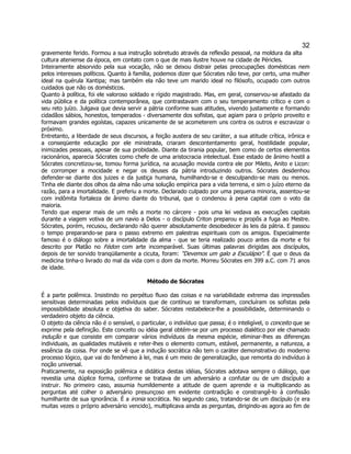 32 
gravemente ferido. Formou a sua instrução sobretudo através da reflexão pessoal, na moldura da alta cultura ateniense da época, em contato com o que de mais ilustre houve na cidade de Péricles. 
Inteiramente absorvido pela sua vocação, não se deixou distrair pelas preocupações domésticas nem pelos interesses políticos. Quanto à família, podemos dizer que Sócrates não teve, por certo, uma mulher ideal na quérula Xantipa; mas também ela não teve um marido ideal no filósofo, ocupado com outros cuidados que não os domésticos. 
Quanto à política, foi ele valoroso soldado e rígido magistrado. Mas, em geral, conservou-se afastado da vida pública e da política contemporânea, que contrastavam com o seu temperamento crítico e com o seu reto juízo. Julgava que devia servir a pátria conforme suas atitudes, vivendo justamente e formando cidadãos sábios, honestos, temperados - diversamente dos sofistas, que agiam para o próprio proveito e formavam grandes egoístas, capazes unicamente de se acometerem uns contra os outros e escravizar o próximo. 
Entretanto, a liberdade de seus discursos, a feição austera de seu caráter, a sua atitude crítica, irônica e a conseqüente educação por ele ministrada, criaram descontentamento geral, hostilidade popular, inimizades pessoais, apesar de sua probidade. Diante da tirania popular, bem como de certos elementos racionários, aparecia Sócrates como chefe de uma aristocracia intelectual. Esse estado de ânimo hostil a Sócrates concretizou-se, tomou forma jurídica, na acusação movida contra ele por Mileto, Anito e Licon: de corromper a mocidade e negar os deuses da pátria introduzindo outros. Sócrates desdenhou defender-se diante dos juizes e da justiça humana, humilhando-se e desculpando-se mais ou menos. Tinha ele diante dos olhos da alma não uma solução empírica para a vida terrena, e sim o juízo eterno da razão, para a imortalidade. E preferiu a morte. Declarado culpado por uma pequena minoria, assentou-se com indômita fortaleza de ânimo diante do tribunal, que o condenou à pena capital com o voto da maioria. 
Tendo que esperar mais de um mês a morte no cárcere - pois uma lei vedava as execuções capitais durante a viagem votiva de um navio a Delos - o discípulo Criton preparou e propôs a fuga ao Mestre. Sócrates, porém, recusou, declarando não querer absolutamente desobedecer às leis da pátria. E passou o tempo preparando-se para o passo extremo em palestras espirituais com os amigos. Especialmente famoso é o diálogo sobre a imortalidade da alma - que se teria realizado pouco antes da morte e foi descrito por Platão no Fédon com arte incomparável. Suas últimas palavras dirigidas aos discípulos, depois de ter sorvido tranqüilamente a cicuta, foram: "Devemos um galo a Esculápio". É que o deus da medicina tinha-o livrado do mal da vida com o dom da morte. Morreu Sócrates em 399 a.C. com 71 anos de idade. 
Método de Sócrates 
É a parte polêmica. Insistindo no perpétuo fluxo das coisas e na variabilidade extrema das impressões sensitivas determinadas pelos indivíduos que de contínuo se transformam, concluíram os sofistas pela impossibilidade absoluta e objetiva do saber. Sócrates restabelece-lhe a possibilidade, determinando o verdadeiro objeto da ciência. 
O objeto da ciência não é o sensível, o particular, o indivíduo que passa; é o inteligível, o conceito que se exprime pela definição. Este conceito ou idéia geral obtém-se por um processo dialético por ele chamado indução e que consiste em comparar vários indivíduos da mesma espécie, eliminar-lhes as diferenças individuais, as qualidades mutáveis e reter-lhes o elemento comum, estável, permanente, a natureza, a essência da coisa. Por onde se vê que a indução socrática não tem o caráter demonstrativo do moderno processo lógico, que vai do fenômeno à lei, mas é um meio de generalização, que remonta do indivíduo à noção universal. 
Praticamente, na exposição polêmica e didática destas idéias, Sócrates adotava sempre o diálogo, que revestia uma dúplice forma, conforme se tratava de um adversário a confutar ou de um discípulo a instruir. No primeiro caso, assumia humildemente a atitude de quem aprende e ia multiplicando as perguntas até colher o adversário presunçoso em evidente contradição e constrangê-lo à confissão humilhante de sua ignorância. É a ironia socrática. No segundo caso, tratando-se de um discípulo (e era muitas vezes o próprio adversário vencido), multiplicava ainda as perguntas, dirigindo-as agora ao fim de  