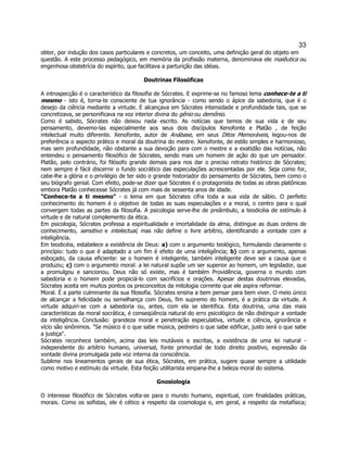 33 
obter, por indução dos casos particulares e concretos, um conceito, uma definição geral do objeto em questão. A este processo pedagógico, em memória da profissão materna, denominava ele maiêutica ou engenhosa obstetrícia do espírito, que facilitava a parturição das idéias. 
Doutrinas Filosóficas 
A introspecção é o característico da filosofia de Sócrates. E exprime-se no famoso lema conhece-te a ti mesmo - isto é, torna-te consciente de tua ignorância - como sendo o ápice da sabedoria, que é o desejo da ciência mediante a virtude. E alcançava em Sócrates intensidade e profundidade tais, que se concretizava, se personificava na voz interior divina do gênio ou demônio. 
Como é sabido, Sócrates não deixou nada escrito. As notícias que temos de sua vida e de seu pensamento, devemo-las especialmente aos seus dois discípulos Xenofonte e Platão , de feição intelectual muito diferente. Xenofonte, autor de Anábase, em seus Ditos Memoráveis, legou-nos de preferência o aspecto prático e moral da doutrina do mestre. Xenofonte, de estilo simples e harmonioso, mas sem profundidade, não obstante a sua devoção para com o mestre e a exatidão das notícias, não entendeu o pensamento filosófico de Sócrates, sendo mais um homem de ação do que um pensador. Platão, pelo contrário, foi filósofo grande demais para nos dar o preciso retrato histórico de Sócrates; nem sempre é fácil discernir o fundo socrático das especulações acrescentadas por ele. Seja como for, cabe-lhe a glória e o privilégio de ter sido o grande historiador do pensamento de Sócrates, bem como o seu biógrafo genial. Com efeito, pode-se dizer que Sócrates é o protagonista de todas as obras platônicas embora Platão conhecesse Sócrates já com mais de sessenta anos de idade. 
"Conhece-te a ti mesmo" - o lema em que Sócrates cifra toda a sua vida de sábio. O perfeito conhecimento do homem é o objetivo de todas as suas especulações e a moral, o centro para o qual convergem todas as partes da filosofia. A psicologia serve-lhe de preâmbulo, a teodicéia de estímulo à virtude e de natural complemento da ética. 
Em psicologia, Sócrates professa a espiritualidade e imortalidade da alma, distingue as duas ordens de conhecimento, sensitivo e intelectual, mas não define o livre arbítrio, identificando a vontade com a inteligência. 
Em teodicéia, estabelece a existência de Deus: a) com o argumento teológico, formulando claramente o princípio: tudo o que é adaptado a um fim é efeito de uma inteligência; b) com o argumento, apenas esboçado, da causa eficiente: se o homem é inteligente, também inteligente deve ser a causa que o produziu; c) com o argumento moral: a lei natural supõe um ser superior ao homem, um legislador, que a promulgou e sancionou. Deus não só existe, mas é também Providência, governa o mundo com sabedoria e o homem pode propiciá-lo com sacrifícios e orações. Apesar destas doutrinas elevadas, Sócrates aceita em muitos pontos os preconceitos da mitologia corrente que ele aspira reformar. 
Moral. É a parte culminante da sua filosofia. Sócrates ensina a bem pensar para bem viver. O meio único de alcançar a felicidade ou semelhança com Deus, fim supremo do homem, é a prática da virtude. A virtude adquiri-se com a sabedoria ou, antes, com ela se identifica. Esta doutrina, uma das mais características da moral socrática, é conseqüência natural do erro psicológico de não distinguir a vontade da inteligência. Conclusão: grandeza moral e penetração especulativa, virtude e ciência, ignorância e vício são sinônimos. "Se músico é o que sabe música, pedreiro o que sabe edificar, justo será o que sabe a justiça". 
Sócrates reconhece também, acima das leis mutáveis e escritas, a existência de uma lei natural - independente do arbítrio humano, universal, fonte primordial de todo direito positivo, expressão da vontade divina promulgada pela voz interna da consciência. 
Sublime nos lineamentos gerais de sua ética, Sócrates, em prática, sugere quase sempre a utilidade como motivo e estímulo da virtude. Esta feição utilitarista empana-lhe a beleza moral do sistema. 
Gnosiologia 
O interesse filosófico de Sócrates volta-se para o mundo humano, espiritual, com finalidades práticas, morais. Como os sofistas, ele é cético a respeito da cosmologia e, em geral, a respeito da metafísica;  