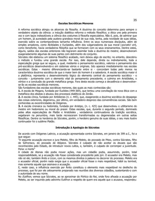 35 
Escolas Socráticas Menores 
A reforma socrática atingiu os alicerces da filosofia. A doutrina do conceito determina para sempre o verdadeiro objeto da ciência: a indução dialética reforma o método filosófico; a ética une pela primeira vez e com laços indissolúveis a ciência dos costumes à filosofia especulativa. Não é, pois, de admirar que um homem, já aureolado pela austera grandeza moral de sua vida, tenha, pela novidade de suas idéias, exercido sobre os contemporâneos tamanha influência. Entre os seus numerosos discípulos, além de simples amadores, como Alcibíades e Eurípedes, além dos vulgarizadores da sua moral (socratici viri), como Xenofonte, havia verdadeiros filósofos que se formaram com os seus ensinamentos. Dentre estes, alguns, saídos das escolas anteriores não lograram assimilar toda a doutrina do mestre; desenvolveram exageradamente algumas de suas partes com detrimento do conjunto. 
Sócrates não elaborou um sistema filosófico acabado, nem deixou algo de escrito; no entanto, descobriu o método e fundou uma grande escola. Por isso, dele depende, direta ou indiretamente, toda a especulação grega que se seguiu, a qual, mediante o pensamento socrático, valoriza o pensamento dos pré-socráticos desenvolvendo-o em sistemas vários e originais. Isto aparece imediatamente nas escolas socráticas. Estas - mesmo diferenciando-se bastante entre si - concordam todas pelo menos na característica doutrina socrática de que o maior bem do homem é a sabedoria. A escola socrática maior é a platônica; representa o desenvolvimento lógico do elemento central do pensamento socrático - o conceito - juntamente com o elemento vital do pensamento precedente, e culmina em Aristóteles, o vértice e a conclusão da grande metafísica grega. Fora desta escola começa a decadência e desenvolver- se-ão as escolas socráticas menores. 
São fundadores das escolas socráticas menores, das quais as mais conhecidas são: 
1. A escola de Megara, fundada por Euclides (449-369), que tentou uma conciliação da nova ética com a metafísica dos eleatas e abusou dos processos dialéticos de Zenão. 
2. A escola cínica, fundada por Antístenes (n. c. 445), que, exagerando a doutrina socrática do desapego das coisas exteriores, degenerou, por último, em verdadeiro desprezo das conveniências sociais. São bem conhecidas as excentricidades de Diógenes. 
3. A escola cirenaica ou hedonista, fundada por Aristipo, (n. c. 425) que desenvolveu o utilitarismo do mestre em hedonismo ou moral do prazer. Estas escolas, que, durante o segundo período, dominado pelas altas especulações de Platão e Aristóteles , verdadeiros continuadores da tradição socrática, vegetaram na penumbra, mais tarde recresceram transformadas ou degeneradas em outras seitas filosóficas. Dentre os herdeiros de Sócrates, porém, o herdeiro genuíno de suas idéias, o seu mais ilustre continuador foi o sublime Platão. 
Introdução à Apologia de Sócrates 
De acordo com Diógenes Laércio, a acusação apresentada contra Sócrates, em janeiro de 399 a.C., foi a que segue: 
"A seguinte acusação escreve e jura Meleto, filho de Meleto, do povoado de Piteo, contra Sócrates, filho de Sofronisco, do povoado de Alópece. Sócrates é culpado de não aceitar os deuses que são reconhecidos pelo Estado, de introduzir novos cultos, e, também, é culpado de corromper a juventude. Pena: a morte" 
A cidade de Atenas não podia mover ações, mas um cidadão podia, assumindo, porém, total responsabilidade, se a acusação não fosse considerada procedente pelo júri. O acusador era Meleto, mas não só ele; também Ânito e Lícon, com os mesmos direitos à palavra no decorrer do processo. Meleto era o acusador oficial, porém nada exigia que o acusador oficial fosse o mais respeitável, hábil ou temível, mas somente aquele que assinava a acusação. 
E, neste caso, a influência exercida por Ânito constituiu o elemento mais respeitável no desfecho do processo, que foi por ele zelosamente preparado nas reuniões dos diversos cidadãos, sustentando-o com a autoridade de seu nome. 
No Eutífron, vemos que Sócrates, ao se aproximar do Pórtico do Rei, onde fora afixada a acusação por Meleto, ao ser inquirido pelo adivinho Eutífron a respeito de quem era aquele que o acusava, respondeu:  