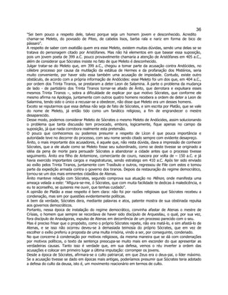 36 
"Sei bem pouco a respeito dele, talvez porque seja um homem jovem e desconhecido. Acredito chamar-se Meleto, do povoado de Piteo, de cabelos lisos, barba rala e nariz em forma de bico de pássaro". 
A respeito de saber com exatidão quem era esse Meleto, existem muitas dúvidas, sendo uma delas se se tratava do personagem citado por Aristófanes. Mas não há elementos em que basear essa suposição, pois um jovem poeta de 399 a.C. pouco provavelmente chamaria a atenção de Aristófanes em 405 a.C., além de considerar que Sócrates insiste no fato de que Meleto é desconhecido. 
Julgar tratar-se do Meleto que, em 399 a.C., chegou a tomar parte da acusação contra Andócides, no célebre processo por causa da mutilação da estátua de Hermes e da profanação dos Mistérios, seria muito conveniente, por haver sido essa também uma acusação de impiedade. Contudo, existe outro obstáculo, de acordo com a própria informação de Andócides: esse Meleto foi um dos que, em 404 a.C., por ordem dos Trinta Tiranos, se prestaram a deter Leon de Salamina. À parte o problema da mudança de lado - de partidário dos Trinta Tiranos tornar-se aliado de Ânito, que derrotara e expulsara esses mesmos Trinta Tiranos –, sobra a dificuldade de explicar por que motivo Sócrates, que conforme ele mesmo afirma na Apologia, juntamente com outros quatro homens recebera a ordem de deter a Leon de Salamina, tendo sido o único a recusar-se a obedecer, não disse que Meleto era um desses homens. 
Exceto se reputarmos que essa defesa não seja de fato de Sócrates, e sim escrita por Platão, que se vale do nome de Meleto, já então tido como um fanático religioso, a fim de engrandecer o mestre desaparecido. 
Desse modo, podemos considerar Meleto de Sócrates o mesmo Meleto de Andócides, assim solucionando o problema que tanta discussão tem provocado, embora, logicamente, fique apenas no campo da suposição, já que nada corrobora realmente esta pretensão. 
O pouco que conhecemos ou podemos presumir a respeito de Lícon é que pouca importância e autoridade teve no decorrer do processo, com seu nome sendo citado sempre com evidente desapreço. 
Ânito, o mais importante dos acusadores, é aquele que, não resta dúvida, dava a impressão de conhecer Sócrates, que a ele alude como se Meleto fosse seu subordinado, como se deste tivesse se originado a idéia da pena de morte para persuadir Sócrates a abandonar a cidade antes que o processo tivesse seguimento. Ânito era filho de Antemione, comerciante de couro, nascera por volta de – 150 a.C. e já havia exercido importantes cargos e magistraturas, sendo estratego em 410 a.C. Após ter sido enviado ao exílio pelos Trinta Tiranos, juntamente com Trasíbulo e outros, regressou de File com estes e tomou parte da expedição armada contra o governo dos tiranos. Depois da restauração do regime democrático, tornou-se um dos mais eminentes cidadãos de Atenas. 
Ânito manteve relação com Sócrates, segundo comprova sua atuação no Mênon, onde manifesta uma ameaça velada a este: "Afigura-se-me, ó Sócrates, que com muita facilidade te dedicas à maledicência, e eu te aconselho, se quiseres me ouvir, que tenhas cuidado". 
A opinião de Platão a esse respeito é bem clara: não foi por razões religiosas que Sócrates recebeu a condenação, mas sim por questões evidentemente políticas. 
A bem da verdade, Sócrates dera, mediante palavras e atos, patente mostra de sua obstinada repulsa aos governos democráticos. 
Portanto, nessa época de instalação do regime democrático, convinha afastar de Atenas o mestre de Crísias, o homem que sempre se recordava de haver sido discípulo de Arquesilau, o qual, por sua vez, fora discípulo de Anaxágoras, expulso de Atenas em decorrência de um processo parecido com o seu. 
Mas é preciso frisar que o propósito, como o próprio Sócrates repete, não era matá-lo, e sim afastá-lo de Atenas, e se isso não ocorreu deveu-se à demasiada teimosia do próprio Sócrates, que em vez de escolher o exílio preferiu a proposta de uma multa irrisória, vindo a ser, por conseguinte, condenado. 
No que concerne à condenação por motivos religiosos, da mesma maneira que se dá com condenações por motivos políticos, o texto da sentença preocupa-se muito mais em esconder do que apresentar as verdadeiras causas. Tanto isso é verdade que, em sua defesa, vemos o réu inverter a ordem das acusações e colocar em primeiro lugar a última imputação: corromper os jovens. 
Desde a época de Sócrates, afirmara-se o culto patriarcal, em que Zeus era o deus-pai, o líder máximo. Se a acusação tivesse se dado em épocas mais antigas, poderíamos presumir que Sócrates teria adotado a defesa do culto da deusa, isto é, um movimento reacionário em termos de culto.  