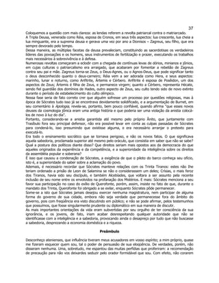 37 
Coloquemos a questão com mais clareza: as lendas referem a revolta patriarcal contra o matriarcado. 
A Tripla Deusa, venerada como Réia, esposa de Cronos, em seus três aspectos: lua crescente, lua cheia a lua minguante, era a suprema deusa e gerava uma vez por ano a Dionisos – Zagreus, seu filho, que era sempre devorado pelo tempo. 
Dessa maneira, as múltiplas facetas da deusa prevaleciam, constituindo as sacerdotisas os verdadeiros líderes das povoações e os homens, seus instrumentos de fertilização e prazer, executando os trabalhos mais necessários à sobrevivência e à defesa. 
Numerosas revoltas começaram a eclodir com a chegada de contínuas levas de dórios, minianos e jônios, em cujas culturas o patriarcalismo era arraigado, que acabaram por fomentar a rebelião de Zagreus contra seu pai e mãe. Zagreus torna-se Zeus, o Deus-Agnes, ou o Agnos-Deus, que pode significar tanto o deus desconhecido quanto o deus-carneiro; Réia vem a ser adorada como Hera, e seus aspectos: marinho, lunar e noturno, como Anfitrite, Ártemis e Cérbero. Anfitrite é esposa de Posêidon, um dos aspectos de Zeus; Ártemis é filha de Zeus, e permanece virgem; quanto a Cérbero, representa Hécate, sendo fiel guardião dos domínios de Hades, outro aspecto de Zeus, seu culto tendo sido de novo extinto durante o período de estabelecimento do culto olímpico. 
Nessa fase seria de fato correto crer que alguém sofresse um processo por questões religiosas, mas à época de Sócrates tudo isso já se encontrava devidamente solidificado, e a argumentação de Burnet, em seu comentário à Apologia, revela-se, portanto, bem pouco confiável, quando afirma "que esses novos deuses da cosmologia jônica eram uma antiga história e que poderia ser uma violação da anistia colocá- los de novo à luz do dia". 
Portanto, considerando-se a anistia garantida até mesmo pelo próprio Ânito, que juntamente com Trasíbulo fora seu principal defensor, não era possível levar em conta as culpas passadas de Sócrates para condená-lo, isso presumindo que existisse alguma, e era necessário arranjar o pretexto para executá-lo. 
Era todo o ensinamento socrático que se tornava perigoso, e não os novos fatos. O que significava aquela sabedoria, proclamada superior até mesmo pelo oráculo, que consistia em saber que não se sabe? 
Qual a postura dos políticos diante disso? Que direitos seriam mais opostos aos da democracia do que aqueles originados da experiência e da competência, e a superioridade da inteligência sobre os direitos da assembléia popular e soberana? 
É isso que causou a condenação de Sócrates, a exigência de que o piloto do barco conheça seu ofício, isto é, a superioridade do saber sobre a aclamação do povo. 
Ademais, é necessário recordar que Sócrates manteve relações com os Trinta Tiranos: estes não Ihe teriam ordenado a prisão de Leon de Salamina se não o considerassem um deles; Crísias, o mais feroz dos Tiranos, havia sido seu discípulo, e também Alcebíades, que voltara a ser assunto pela recente inclusão de seu nome entre os envolvidos na profanação dos Mistérios. E mais: Sócrates menciona a seu favor sua participação no caso do exílio de Querofonte, porém, assim, insiste no fato de que, durante o mandato dos Trinta, Querofonte foi obrigado a se exilar, enquanto Sócrates pôde permanecer. 
Some-se a isto que Sócrates jamais desejou exercer nenhuma magistratura, nem participar de alguma forma do governo de sua cidade, embora não seja verdade que permanecesse fora do âmbito do governo, pois com freqüência era visto discutindo em público; e não se pode afirmar, pelos testemunhos que possuímos, que fosse singularmente prudente ou diplomático em sua maneira de discutir. 
As mais importantes orientações da vida eram subvertidas por seu orgulho de ter consciência da sua ignorância, e os jovens, de fato, iriam acabar desrespeitando qualquer autoridade que não se identificasse com a inteligência e a sabedoria, provocando ainda o desapreço por tudo que não buscasse a sabedoria, desprezando a economia doméstica e a riqueza. 
Preâmbulo 
Desconheço atenienses, que influência tiveram meus acusadores em vosso espírito; a mim próprio, quase me fizeram esquecer quem sou, tal o poder de persuasão de sua eloqüência. De verdades, porém, não disseram nenhuma. Uma, sobretudo, me espantou das muitas perfídias que proferiram: a recomendação de precaução para não vos deixardes seduzir pelo orador formidável que sou. Com efeito, não corarem  