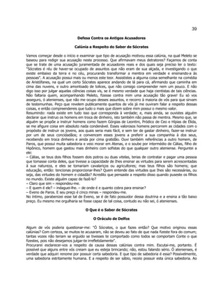 39 
Defesa Contra os Antigos Acusadores 
Calúnia a Respeito do Saber de Sócrates 
Vamos começar desde o início e examinar que tipo de acusação motivou essa calúnia, na qual Meleto se baseou para redigir sua acusação neste processo. Que afirmavam meus detratores? Façamos de conta que se trate de uma acusação juramentada de acusadores reais e dos quais seja preciso ler o texto: "Sócrates é réu de haver-se ocupado de assuntos que não eram de sua alçada, e investigando o que existe embaixo da terra e no céu, procurando transformar a mentira em verdade e ensinando-a às pessoas". A acusação possui mais ou menos este teor. Assististes a alguma coisa semelhante na comédia de Aristófanes, na qual um certo Sócrates aparece andando de lá para cá, afirmando que caminha em cima das nuvens, e outro amontoado de tolices, que não consigo compreender nem um pouco. E não digo isso por julgar aquelas ciências coisas vis, se é mesmo verdade que haja cientistas de tais ciências. Não faltaria quem, acompanhando Meleto, fizesse contra mim uma acusação tão grave! Eu só vos asseguro, ó atenienses, que não me ocupo desses assuntos, e recorro à maioria de vós para que sirvam de testemunhas. Peço que revelem publicamente quantos de vós já me ouviram falar a respeito dessas coisas, e então compreendereis que tudo o mais que dizem sobre mim possui o mesmo valor. 
Resumindo: nada existe em tudo isso que corresponda à verdade; e, mais ainda, se ouvistes alguém declarar que instruo os homens em troca de dinheiro, isto também não passa de mentira. Mesmo que, se alguém se propõe a instruir homens como fazem Górgias de Leontini, Pródico de Ceo e Hípias de Élida, se me afigure coisa em absoluto nada condenável. Esses valorosos homens percorrem as cidades com o propósito de instruir os jovens, aos quais seria mais fácil, e sem ter de gastar dinheiro, fazer-se instruir por um de seus concidadãos; e convencem esses jovens a preferir a sua companhia à dos seus, recebendo em troca dinheiro e ainda por cima gratidão. Ouvi também referências a outro homem, de Paros, que possui muita sabedoria e veio morar em Atenas, e o soube por intermédio de Cálias, filho de Hipônico, homem que gastou mais dinheiro com sofistas do que qualquer outro ateniense. Perguntei a ele: 
– Cálias, se teus dois filhos fossem dois potros ou duas vitelas, terias de contratar e pagar uma pessoa que tomasse conta deles, que tivesse a capacidade de Ihes ensinar as virtudes para serem acrescentadas à sua natureza, e eles se tomariam cavalariços ou agricultores; mas teus filhos são homens; que educação, então: tencionas proporcionar-lhes? Quem entende das virtudes que Ihes são necessárias, ou seja, das virtudes do homem e cidadão? Acredito que pensaste a respeito disso quando puseste os filhos no mundo. Existe alguém capaz de fazê-lo? 
– Claro que sim – respondeu-me. 
– E quem é ele? – indaguei-lhe. – de onde é e quanto cobra para ensinar? 
– Eveno de Paros. E seu preço é cinco minas – respondeu-me. 
No íntimo, parabenizei esse tal de Eveno, se é de fato possuidor dessa doutrina e a ensina a tão baixo preço. Eu mesmo me orgulharia se fosse capaz de tal coisa, contudo eu não sei, ó atenienses. 
O Que é o Saber de Sócrates 
O Oráculo de Delfos 
Algum de vós poderia questionar-me: "Ó Sócrates, o que fazes então? Que motivo originou essas calúnias? Com certeza, se muitos te acusaram, não se deveu ao fato de que nada fizeste fora do comum; tantas vozes não teriam se erguido se tivesses te comportado como todos se comportam Conte o que fizestes, pois não desejamos julgar-te irrefletidamente". 
Procurarei esclarecer-vos a respeito da causa dessas calúnias contra mim. Escutai-me, portanto. É possível que alguns entre vós creiam que eu esteja brincando; não, estou falando sério. Ó atenienses, é verdade que adquiri renome por possuir certa sabedoria. E que tipo de sabedoria é essa? Possivelmente, uma sabedoria estritamente humana. E a respeito de ser sábio, receio possuir esta única sabedoria. Ao  