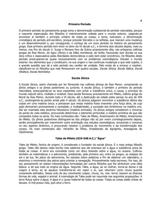 4 
Primeiro Período 
O primeiro período do pensamento grego toma a denominação substancial de período naturalista, porque a nascente especulação dos filósofos é instintivamente voltada para o mundo exterior, julgando-se encontrar aí também o princípio unitário de todas as coisas; e toma, outrossim, a denominação cronológica de período pré-socrático, porque precede Sócrates e os sofistas, que marcam uma mudança e um desenvolvimento e, por conseguinte, o começo de um novo período na história do pensamento grego. Esse primeiro período tem início no alvor do VI século a.C., e termina dois séculos depois, mais ou menos, nos fins do século V. Surge e floresce fora da Grécia propriamente dita, nas prósperas colônias gregas da Ásia Menor, do Egeu (Jônia) e da Itália meridional, da Sicília, favorecido sem dúvida na sua obra crítica e especulativa pelas liberdades democráticas e pelo bem-estar econômico. Os filósofos deste período preocuparam-se quase exclusivamente com os problemas cosmológicos. Estudar o mundo exterior nos elementos que o constituem, na sua origem e nas contínuas mudanças a que está sujeito, é a grande questão que dá a este período seu caráter de unidade. Pelo modo de a encarar e resolver, classificam-se os filósofos que nele floresceram em quatro escolas: Escola Jônica; Escola Itálica; Escola Eleática; Escola Atomística. 
Escola Jônica 
A Escola Jônica, assim chamada por ter florescido nas colônias jônicas da Ásia Menor, compreende os jônios antigos e os jônios posteriores ou juniores. A escola jônica, é também a primeira do período naturalista, preocupando-se os seus expoentes com achar a substância única, a causa, o princípio do mundo natural vário, múltiplo e mutável. Essa escola floresceu precisamente em Mileto, colônia grega do litoral da Ásia Menor, durante todo o VI século, até a destruição da cidade pelos persas no ano de 494 a.C., prolongando-se porém ainda pelo V século. Os jônicos julgaram encontrar a substância última das coisas em uma matéria única; e pensaram que nessa matéria fosse imanente uma força ativa, de cuja ação derivariam precisamente a variedade, a multiplicidade, a sucessão dos fenômenos na matéria una. Daí ser chamada esta doutrina hilozoísmo (matéria animada). Os jônios antigos consideram o Universo do ponto de vista estático, procurando determinar o elemento primordial, a matéria primitiva de que são compostos todos os seres. Os mais conhecidos são: Tales de Mileto, Anaximandro de Mileto, Anaxímenes de Mileto. Os jônios posteriores distinguem-se dos antigos não só por virem cronologicamente depois, senão principalmente por imprimirem outra orientação aos estudos cosmológicos, encarando o Universo no seu aspecto dinâmico, e procurando resolver o problema do movimento e da transformação dos corpos. Os mais conhecidos são: Heráclito de Éfeso, Empédocles de Agrigento, Anaxágoras de Clazômenas. 
Tales de Mileto (624-548 A.C.) "Água" 
Tales de Mileto, fenício de origem, é considerado o fundador da escola jônica. É o mais antigo filósofo grego. Tales não deixou nada escrito mas sabemos que ele ensinava ser a água a substância única de todas as coisas. A terra era concebida como um disco boiando sobre a água, no oceano. Cultivou também as matemáticas e a astronomia, predizendo, pela primeira vez, entre os gregos, os eclipses do sol e da lua. No plano da astronomia, fez estudos sobre solstícios a fim de elaborar um calendário, e examinou o movimento dos astros para orientar a navegação. Provavelmente nada escreveu. Por isso, do seu pensamento só restam interpretações formuladas por outros filósofos que lhe atribuíram uma idéia básica: a de que tudo se origina da água. Segundo Tales, a água, ao se resfriar, torna-se densa e dá origem à terra; ao se aquecer transforma-se em vapor e ar, que retornam como chuva quando novamente esfriados. Desse ciclo de seu movimento (vapor, chuva, rio, mar, terra) nascem as diversas formas de vida, vegetal e animal. A cosmologia de Tales pode ser resumida nas seguintes proposições: A terra flutua sobre a água; A água é a causa material de todas as coisas. Todas as coisas estão cheias de deuses. O imã possui vida, pois atrai o ferro.  