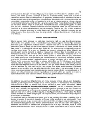 40 
passo que esses, de quem vos falava há pouco, talvez sejam possuidores de uma sabedoria sobre- humana, mas afirmo que não a conheço, e quem diz o contrário mente, apenas com o intuito de caluniar-me. Peço-vos para não fazer algazarra, ó atenienses, embora possais ter a impressão de que eu esteja proferindo palavras por demais fortes; que não é meu depoimento, mas o de uma testemunha que merece toda a vossa confiança. De minha sabedoria, se de fato se trata de sabedoria, e de sua natureza, invocarei como testemunha, diante de vós, o próprio deus de Delfos. Todos vós conheceis Querefonte. Era meu amigo desde o tempo da juventude e pertencente ao vosso partido popular; partiu no último exílio em vossa companhia e regressou também em vossa companhia. Sabeis que tipo de homem era Querofonte e de como era determinado em suas resoluções Dirigiu-se em certa ocasião a Delfos e atreveu-se a perguntar ao oráculo se existia alguém mais sábio que eu. A pitonisa respondeu que não existia ninguém. Como testemunho deste fato se prestará o irmão de Querefonte, em virtude de este haver falecido. 
Pesquisa Junto aos Políticos 
Saberão agora o motivo pelo qual vos relato isso: meu intento é pôr-vos a par de onde se originou a calúnia contra mim. Após ter ouvido a resposta do oráculo, refleti da seguinte maneira: "Que pretende o deus dizer? Qual é o significado oculto do enigma? Tendo em vista que eu não me considero sábio, que quer dizer o deus ao afirmar que sou o mais sábio dos homens? Com certeza não mente, pois ele não pode mentir". E longamente me mantive nesta dúvida. Por fim, ao arrepio de minha vontade, comecei a investigar acerca disso. Fui ter com um daqueles que possuem reputação de sábios, julgando que somente assim poderia desmentir o oráculo e responder ao vaticínio: "Este é mais sábio que eu e afirmastes que era eu". Mas enquanto estava analisando este – o nome não é necessário que eu vos revele, ó cidadãos; basta dizer que era um de nossos políticos –, enfim, este com que, analisando e raciocinando em conjunto, fiz a experiência que irei descrever-vos, e este homem aparentava ser sábio, no entender de muitas pessoas e especialmente de si mesmo, mas talvez não o fosse de verdade. Procurei fazê-lo compreender que embora se julgasse sábio, não o era. Em vista disso, a partir daquele momento, não só ele passou a me odiar, como também muitos dos que se encontravam presentes. Afastei-me dali e cheguei à conclusão de que era mais sábio que aquele homem, neste sentido, que nós, eu e ele, podíamos não saber nada de bom, nem de belo, mas aquele acreditava saber e não sabia, enquanto eu, ao contrário, como não sabia, também não julgava saber, e tive a impressão de que, ao menos numa pequena coisa, fosse mais sábio que ele, ou seja, porque não sei, nem acredito sabê-lo. Aí procurei um outro, entre os que possuem reputação de serem mais sábios que aqueles, e me ocorreu exatamente a mesma coisa, e também este me dedicou ódio, juntamente com muitos outros. 
Pesquisa Junto aos Poetas 
Não obstante isso, continuei diligentemente com minha pesquisa, embora notando, com desagrado e assombro, que todos passaram a me odiar e que, contudo, afigurava-se-me impossível deixar de atentar para as palavras do deus. "Se almejas saber o que o oráculo quer dizer", dizia a mim mesmo, "deves visitar todos aqueles que possuem reputação de sabedoria." Por isso, ó atenienses, devo dizer- vos de novo a verdade; juro-vos que este foi o resultado da minha pesquisa: os que eram famosos por possuírem maior sabedoria, conforme minha pesquisa, conforme a palavra do deus, pareceram-me quase todos em maior erro. E outros, sem fama alguma, se me afiguraram melhores e mais sábios. Mas desejo terminar de relatar-vos minhas peregrinações e as fadigas que sofri para convencer-me de que a palavra do oráculo era incontestável. 
Em seguida aos políticos, fui procurar os poetas, tanto os que escreviam ditirambos' e tragédias como os demais, convencido de que diante daqueles confirmaria minha ignorância e sua superioridade. Peguei suas melhores poesias, as que considerava mais bem construídas, e indaguei aos próprios poetas o que eles pretendiam dizer; porque dessa maneira aprenderia alguma coisa com eles. Estou com vergonha, ó atenienses, de contar-vos a verdade! Mas é obrigatório que eu a diga. Resumindo, todas as outras pessoas presentes discorriam melhor a respeito do que os poetas haviam escrito que os próprios autores;  