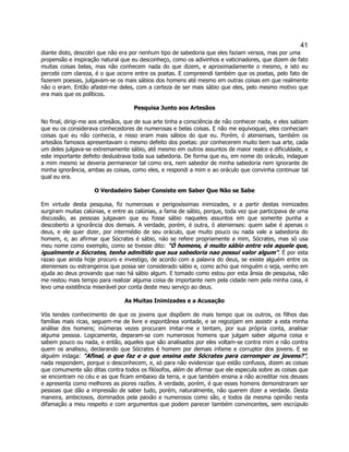 41 
diante disto, descobri que não era por nenhum tipo de sabedoria que eles faziam versos, mas por uma propensão e inspiração natural que eu desconheço, como os adivinhos e vaticinadores, que dizem de fato muitas coisas belas, mas não conhecem nada do que dizem, e aproximadamente o mesmo, e isto eu percebi com clareza, é o que ocorre entre os poetas. E compreendi também que os poetas, pelo fato de fazerem poesias, julgavam-se os mais sábios dos homens até mesmo em outras coisas em que realmente não o eram. Então afastei-me deles, com a certeza de ser mais sábio que eles, pelo mesmo motivo que era mais que os políticos. 
Pesquisa Junto aos Artesãos 
No final, dirigi-me aos artesãos, que de sua arte tinha a consciência de não conhecer nada, e eles sabiam que eu os considerava conhecedores de numerosas e belas coisas. E não me equivoquei, eles conheciam coisas que eu não conhecia, e nisso eram mais sábios do que eu. Porém, ó atenienses, também os artesãos famosos apresentavam o mesmo defeito dos poetas: por conhecerem muito bem sua arte, cada um deles julgava-se extremamente sábio, até mesmo em outros assuntos de maior realce e dificuldade, e este importante defeito deslustrava toda sua sabedoria. De forma que eu, em nome do oráculo, indaguei a mim mesmo se deveria permanecer tal como era, nem sabedor de minha sabedoria nem ignorante de minha ignorância, ambas as coisas, como eles, e respondi a mim e ao oráculo que convinha continuar tal qual eu era. 
O Verdadeiro Saber Consiste em Saber Que Não se Sabe 
Em virtude desta pesquisa, fiz numerosas e perigosíssimas inimizades, e a partir destas inimizades surgiram muitas calúnias, e entre as calúnias, a fama de sábio, porque, toda vez que participava de uma discussão, as pessoas julgavam que eu fosse sábio naqueles assuntos em que somente punha a descoberto a ignorância dos demais. A verdade, porém, é outra, ó atenienses: quem sabe é apenas o deus, e ele quer dizer, por intermédio de seu oráculo, que muito pouco ou nada vale a sabedoria do homem, e, ao afirmar que Sócrates é sábio, náo se refere propriamente a mim, Sócrates, mas só usa meu nome como exemplo, como se tivesse dito: "Ó homens, é muito sábio entre vós aquele que, igualmente a Sócrates, tenha admitido que sua sabedoria nao possui valor algum". É por esta razao que ainda hoje procuro e investigo, de acordo com a palavra do deus, se existe alguém entre os atenienses ou estrangeiros que possa ser considerado sábio e, como acho que ninguém o seja, venho em ajuda ao deus provando que nao há sábio algum. E tomado como estou por esta ânsia de pesquisa, não me restou mais tempo para realizar alguma coisa de importante nem pela cidade nem pela minha casa, é levo uma existência miserável por conta deste meu serviço ao deus. 
As Muitas Inimizades e a Acusação 
Vós tendes conhecimento de que os jovens que dispõem de mais tempo que os outros, os filhos das famílias mais ricas, seguem-me de livre e espontânea vontade, e se regozijam em assistir a esta minha análise dos homens; inúmeras vezes procuram imitar-me e tentam, por sua própria conta, analisar alguma pessoa. Logicamente, deparam-se com numerosos homens que julgam saber alguma coisa e sabem pouco ou nada, e então, aqueles que são analisados por eles voltam-se contra mim e não contra quem os analisou, declarando que Sócrates é homem por demais infame e corruptor dos jovens. E se alguém indaga: "Afinal, o que faz e o que ensina este Sócrates para corromper os jovens?", nada respondem, porque o desconhecem, e, só para não evidenciar que estão confusos, dizem as coisas que comumente são ditas contra todos os filósofos, além de afirmar que ele especula sobre as coisas que se encontram no céu e as que ficam embaixo da terra, e que também ensina a não acreditar nos deuses e apresenta como melhores as piores razões. A verdade, porém, é que esses homens demonstraram ser pessoas que dão a impressão de saber tudo, porém, naturalmente, não querem dizer a verdade. Desta maneira, ambiciosos, dominados pela paixão e numerosos como são, e todos da mesma opinião nesta difamação a meu respeito e com argumentos que podem parecer também convincentes, sem escrúpulo  