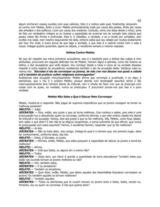 42 
algum encheram vossos ouvidos com suas calúnias. Este é o motivo pelo qual, finalmente, lançaram- se contra mim Meleto, Ânito e Lícon: Meleto profundamente irado por causa dos poetas, Ânito por causa dos artesãos e dos políticos, Lícon por causa dos oradores. Contudo, como vos disse desde o início, seria de fato um verdadeiro milagre se eu tivesse a capacidade de arrancar-vos do coração esta calúnia que possui raízes tão firmes e profundas. Esta é, ó cidadãos, a verdade, e eu a revelo por completo, sem ocultar-vos nada, nem mesmo esquivando-me dela, embora saiba que sou odiado por muitos exatamente por isso. Por sinal, é outra prova de que digo a verdade, e que esta é a calúnia contra mim e esta a causa. Indagai quanto quiserdes, agora ou depois, e recebereis sempre a mesma resposta. 
Defesa Contra Meleto 
No que diz respeito aos meus primeiros acusadores, isso é o bastante para a defesa das culpas a mim atribuídas; procurarei em seguida defender-me de Meleto, homem digno e patriota, como ele mesmo se define, e dos acusadores que virão depois. Vou começar desde o início e como se na verdade dissesse respeito a outra espécie de acusadores, analisemos também o ato de acusação deste. Declarou mais ou menos isto: "Sócrates é réu de corromper os jovens, de não crer nos deuses nos quais a cidade crê e também de praticar cultos religiosos extravagantes". 
Analisemos esta acusação minuciosamente. Meleto afirma que corrompo a juventude, e eu digo, ó atenienses, que o réu é o próprio Meleto, porque aborda com leviandade assuntos sérios e tão inescrupulosamente leva homens diante do tribunal, com o intuito de fazer crer que se preocupa com coisas com as quais, na verdade, nunca se preocupou. E procurarei provar-vos que isso é a pura verdade. 
Meleto Não Sabe o Que é Educar Nem Corromper 
Meleto, mostra-te e responde. Não julgas de suprema importância que os jovens consigam se tornar os melhores possíveis? 
MELETO: — Julgo. 
SÓCRATES: — Dize, então, aos juizes o que os torna melhores. Com certeza o sabes, pois esta é uma preocupação tua e descobriste quem os corrompe, conforme afirmas, e por este motivo citaste-me diante do tribunal e me acusaste. Vamos, dize aos juizes o que os faz melhores. Vês, Meleto, como ficas calado, sem saber o que dizer? E isto não te se afigura vergonhoso, e prova suficiente do que afirmo: que nunca te preocupaste com estes assuntos? Vamos, ó excelente homem, responde: que os faz melhores? 
MELETO: — As leis. 
SÓCRATES: — Não se trata disto, meu amigo. Indago-te qual é o homem que, em primeiro lugar, deve ter conhecimento, conforme dizes, das leis. 
MELETO: — Estes, ó Sócrates, os juizes. 
SÓCRATES: — Afirmas, então, Meleto, que estes possuem a capacidade de educar os jovens e torná-los melhores? 
MELETO: — Afirmo. 
SÓCRATES: — Crês que todos, ou alguns sim e outros não? 
MELETO: — Todos. 
SÓCRATES: — Dizes bem, por Hera! E grande a quantidade de bons educadores! Também estes que estão nos ouvindo tornam os jovens melhores ou não? 
MELETO: — Sim, também estes. 
SÓCRATES: — E os senadores? 
MELETO: — Também os senadores. 
SÓCRATES: — Quer dizer, então, Meleto, que talvez aqueles das Assembléias Populares corrompam os jovens? Ou também aqueles os tornam melhores? 
MELETO: — Também aqueles. 
SÓCRATES: — Todos os atenienses que te ouvem tornam os jovens bons e belos, todos, exceto eu. Portanto, sou eu quem os corrompe. É isto que queres dizer?  