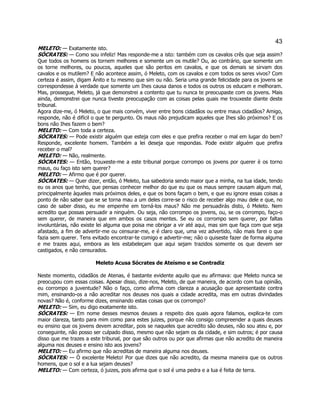 43 
MELETO: — Exatamente isto. 
SÓCRATES: — Como sou infeliz! Mas responde-me a isto: também com os cavalos crês que seja assim? Que todos os homens os tornem melhores e somente um os mutile? Ou, ao contrário, que somente um os torne melhores, ou poucos, aqueles que são peritos em cavalos, e que os demais se sirvam dos cavalos e os mutilem? E não acontece assim, ó Meleto, com os cavalos e com todos os seres vivos? Com certeza é assim, digam Ânito e tu mesmo que sim ou não. Seria uma grande felicidade para os jovens se correspondesse à verdade que somente um Ihes causa danos e todos os outros os educam e melhoram. Mas, prossegue, Meleto, já que demonstrei a contento que tu nunca te preocupaste com os jovens. Mais ainda, demonstrei que nunca tiveste preocupação com as coisas pelas quais me trouxeste diante deste tribunal. 
Agora dize-me, ó Meleto, o que mais convém, viver entre bons cidadãos ou entre maus cidadãos? Amigo, responde, não é difícil o que te pergunto. Os maus não prejudicam aqueles que Ihes são próximos? E os bons não Ihes fazem o bem? 
MELETO: — Com toda a certeza. 
SÓCRATES: — Pode existir alguém que esteja com eles e que prefira receber o mal em lugar do bem? Responde, excelente homem. Também a lei deseja que respondas. Pode existir alguém que prefira receber o mal? 
MELETO: — Não, realmente. 
SÓCRATES: — Então, trouxeste-me a este tribunal porque corrompo os jovens por querer è os torno maus, ou faço isto sem querer? 
MELETO: — Afirmo que é por querer. 
SÓCRATES: — Quer dizer, então, ó Meleto, tua sabedoria sendo maior que a minha, na tua idade, tendo eu os anos que tenho, que pensas conhecer melhor do que eu que os maus sempre causam algum mal, principalmente àqueles mais próximos deles, e que os bons façam o bem, e que eu ignore essas coisas a ponto de não saber que se se torna mau a um deles corre-se o risco de receber algo mau dele e que, no caso de saber disso, eu me empenhe em torná-los maus? Não me persuadirás disto, ó Meleto. Nem acredito que possas persuadir a ninguém. Ou seja, não corrompo os jovens, ou, se os corrompo, faço-o sem querer, de maneira que em ambos os casos mentes. Se eu os corrompo sem querer, por faltas involuntárias, não existe lei alguma que poisa me obrigar a vir até aqui, mas sim que faça com que seja afastado, a fim de advertir-me ou censurar-me, e é claro que, uma vez advertido, não mais farei o que fazia sem querer. Tens evitado encontrar-te comigo e advertir-me; não o quiseste fazer de forma alguma e me trazes aqui, embora as leis estabeleçam que aqui sejam trazidos somente os que devem ser castigados, e não censurados. 
Meleto Acusa Sócrates de Ateísmo e se Contradiz 
Neste momento, cidadãos de Atenas, é bastante evidente aquilo que eu afirmava: que Meleto nunca se preocupou com essas coisas. Apesar disso, dize-nos, Meleto, de que maneira, de acordo com tua opinião, eu corrompo a juventude? Não o faço, como afirma com clareza a acusação que apresentaste contra mim, ensinando-os a não acreditar nos deuses nos quais a cidade acredita, mas em outras divindades novas? Não é, conforme dizes, ensinando estas coisas que os corrompo? 
MELETO: — Sim, eu digo exatamente isto. 
SÓCRATES: — Em nome desses mesmos deuses a respeito dos quais agora falamos, explica-te com maior clareza, tanto para mim como para estes juizes, porque não consigo compreender a quais deuses eu ensino que os jovens devem acreditar, pois se naqueles que acredito são deuses, não sou ateu e, por conseguinte, não posso ser culpado disso, mesmo que não sejam os da cidade, e sim outros; é por causa disso que me trazes a este tribunal, por que são outros ou por que afirmas que não acredito de maneira alguma nos deuses e ensino isto aos jovens? 
MELETO: — Eu afirmo que não acreditas de maneira alguma nos deuses. 
SÓCRATES: — Ó excelente Meleto! Por que dizes que não acredito, da mesma maneira que os outros homens, que o sol e a lua sejam deuses? 
MELETO: — Com certeza, ó juizes, pois afirma que o sol é uma pedra e a lua é feita de terra.  