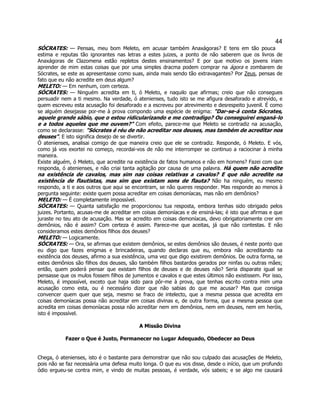 44 
SÓCRATES: — Pensas, meu bom Meleto, em acusar também Anaxágoras? E tens em tão pouca estima e reputas tão ignorantes nas letras a estes juizes, a ponto de não saberem que os livros de Anaxágoras de Clazomena estão repletos destes ensinamentos? E por que motivo os jovens iriam aprender de mim estas coisas que por uma simples dracma podem comprar na ágora e zombarem de Sócrates, se este as apresentasse como suas, ainda mais sendo tão extravagantes? Por Zeus, pensas de fato que eu não acredite em deus algum? 
MELETO: — Em nenhum, com certeza. 
SÓCRATES: — Ninguém acredita em ti, ó Meleto, e naquilo que afirmas; creio que não consegues persuadir nem a ti mesmo. Na verdade, ó atenienses, tudo isto se me afigura desaforado e atrevido, e quem escreveu esta acusação foi desaforado e a escreveu por atrevimento e desrespeito juvenil. É como se alguém desejasse por-me à prova compondo uma espécie de enigma: "Dar-se-á conta Sócrates, aquele grande sábio, que o estou ridicularizando e me contradigo? Ou conseguirei enganá-lo e a todos aqueles que me ouvem?" Com efeito, parece-me que Meleto se contradiz na acusação, como se declarasse: "Sócrates é réu de não acreditar nos deuses, mas também de acreditar nos deuses". E isto significa desejo de se divertir. 
Ó atenienses, analisai comigo de que maneira creio que ele se contradiz. Responde, ó Meleto. E vós, como já vos exortei no começo, recordai-vos de não me interromper se continuo a raciocinar à minha maneira. 
Existe alguém, ó Meleto, que acredite na existência de fatos humanos e não em homens? Fazei com que responda, ó atenienses, e não criai tanta agitação por causa de uma palavra. Há quem não acredite na existência de cavalos, mas sim nas coisas relativas a cavalos? E que não acredite na existência de flautistas, mas sim que existam sons de flauta? Não ha ninguém, eu mesmo respondo, a ti e aos outros que aqui se encontram, se não queres responder. Mas responde ao menos à pergunta seguinte: existe quem possa acreditar em coisas demoníacas, mas não em demônios? 
MELETO: — É completamente impossível. 
SÓCRATES: — Quanta satisfação me proporcionou tua resposta, embora tenhas sido obrigado pelos juizes. Portanto, acusas-me de acreditar em coisas demoníacas e de ensiná-las; é isto que afirmas e que juraste no teu ato de acusação. Mas se acredito em coisas demoníacas, devo obrigatoriamente crer em demônios, não é assim? Com certeza é assim. Parece-me que aceitas, já que não contestas. E não consideramos estes demônios filhos dos deuses? 
MELETO: — Logicamente. 
SÓCRATES: — Ora, se afirmas que existem demônios, se estes demônios são deuses, é neste ponto que eu digo que fazes enigmas e brincadeiras, quando declaras que eu, embora não acreditando na existência dos deuses, afirmo a sua existência, uma vez que digo existirem demônios. De outra forma, se estes demônios são filhos dos deuses, são também filhos bastardos gerados por ninfas ou outras mães; então, quem poderá pensar que existam filhos de deuses e de deuses não? Seria disparate igual se pensasse que os mulos fossem filhos de jumentos e cavalos e que estes últimos não existissem. Por isso, Meleto, é impossível, exceto que haja sido para pôr-me à prova, que tenhas escrito contra mim uma acusação como esta, ou é necessário dizer que não sabias do que me acusar? Mas que consiga convencer quem quer que seja, mesmo se fraco de intelecto, que a mesma pessoa que acredita em coisas demoníacas possa não acreditar em coisas divinas e, de outra forma, que a mesma pessoa que acredita em coisas demoníacas possa não acreditar nem em demônios, nem em deuses, nem em heróis, isto é impossível. 
A Missão Divina 
Fazer o Que é Justo, Permanecer no Lugar Adequado, Obedecer ao Deus 
Chega, ó atenienses, isto é o bastante para demonstrar que não sou culpado das acusações de Meleto, pois não se faz necessária uma defesa muito longa. O que eu vos disse, desde o início, que um profundo ódio ergueu-se contra mim, e vindo de muitas pessoas, é verdade, vós sabeis; e se algo me causará  