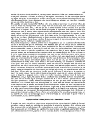 46 
virtude mas apenas afirma possuí-la, eu o envergonharia demonstrando-lhe que considera infames as coisas mais estimáveis e de valor, as infames. E agiria assim com qualquer um que eu quisesse: jovens ou velhos, atenienses ou estrangeiros, e também com vós, que me sois mais estritamente próximos. Isto, vós não desconheceis, é ordem do deus e estou convencido de que haja para vós maior bem na cidade do que esta minha obediência ao deus. 
Em verdade, com este meu caminhar não faço outra coisa a não ser convencer-vos, jovens e velhos, de que não deveis vos preocupar nem com o corpo, nem com as riquezas, nem com qualquer outra coisa antes e mais que com a alma, a fim de que ela se torne excelente e muito virtuosa, e de que das riquezas não se origina a virtude, mas da virtude se originam as riquezas e todas as outras coisas que são venturas para os homens, tanto para os cidadãos individualmente como para o Estado. Se ao falar desta maneira corrompo os jovens, está certo, isto significará que minhas palavras são nocivas, mas se alguém afirma que falo diferentemente e não deste modo, então diz coisas insensatas. Por tudo isso, permiti que vos diga, ó cidadãos atenienses: ou dareis ouvidos a Ânito, ou não dareis, absolver-me-eis ou não, mas, de qualquer forma, tende a certeza de que nunca agirei de outra maneira que esta, mesmo que não só uma, mas muito mais vezes devesse morrer. 
Não promoveis algazarra, ó cidadãos, lembrai-vos de meu pedido de que não causásseis balbúrdia diante do que eu dissesse, mas que vos limitásseis a ouvir. Ademais, creio que vos será útil escutar. Restam-me algumas outras coisas a dizer-vos, às quais, talvez, erguereis a voz. Não, não fazei assim. Convencei-vos: se me condenardes à morte, a mim que sou como vos disse, não me causareis maior dano que podeis causar a vós mesmos. A mim não causarão dano nem Meleto nem Ânito. E nem o poderiam. Não penso que seja possível que um homem de bem receba o mal de um malvado. Poderá sim, Ânito, condenar-me à morte, ou ao desterro, espoliar-me dos direitos civis; tudo em que este homem crer e outros crerem serão grandes males, não o creio eu; penso que seja um mal bem mais grave aquele que é cometido por esses que tentam condenar à morte um homem inocente. Logo, ó atenienses, de maneira alguma estou falando em minha defesa, como alguém poderia achar, mas falo por vós, que não necessitais pecar, condenando-me à morte, contra o dom do deus. Pois se me matardes, não encontrarão facilmente um outro igual a mim, que, não riam da comparação, tenha sido colocado de fato pelo deus aos flancos da cidade como aos flancos de um cavalo grande e de boa raça, mas pelo seu próprio tamanho, um pouco lerdo e necessitado de estímulo, um ferrão. Assim parece-me que o deus me colocou aos flancos da cidade; nunca paro de exortar-vos, de convencer-vos, de falar-vos, um por um, estando a vosso lado, em todo lugar. Afirmo, pois, que outro como eu não nascerá facilmente, ó atenienses, e se desejais me ouvir, me poreis a salvo. Mas se estais irritados comigo como o que está em vias de adormecer com quem o desperta, e golpeais como a matar um inseto inoportuno, condenar-me-eis à morte, por obediência a Ânito, e depois, no decorrer de todo o resto de vossa existência, dormireis tranqüilamente, se o deus não vos mandar algum outro para substituir-me. E se for eu mesmo a pessoa indicada pelo deus para presentear a cidade, podereis me reconhecer por isso: que não parece humano que haja descuidado todos os meus negócios e ainda agüentar por tantos anos que tenham sido descuidadas as coisas da minha casa, e sempre, ao contrário, cuidando das vossas, estando por perto como estaria um pai ou irmão mais velho, para convencer-vos a buscar a virtude. Que se desta vida tirasse algum proveito e se pelos conselhos que dou recebesse alguma compensação, aí sim haveria uma razão, mas vistes que meus detratores, que me acusaram tão despudoradamente de tantas outras culpas, desta não tiveram o despudor de me acusar, pondo-me frente a frente com uma testemunha, somente uma, que provasse ter eu recebido uma única vez compensação ou de havê-la solicitado. E a prova cabal de que é verdade o que vos declaro, eu dou: a minha pobreza. 
Repugnância e Abstenção Socrática da Política Comum 
É possível que pareça estranho eu me encontrar sempre próximo e me dar tanto ao trabalho de fornecer conselhos a este ou àquele em particular, se, ao se tratar de aconselhar a cidade e de ir à tribuna para falar ao povo, então me falte coragem. E o motivo disso me haveis ouvido dizer várias vezes e em vários lugares, que existe em mim não sei que espírito divino e demoníaco, a respeito do qual, também Meleto, com jeito de estar se divertindo, aponta no ato da acusação. É como uma voz que possuo dentro de mim  