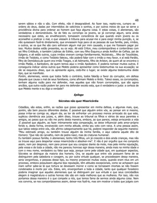 48 
serem sábios e não o são. Com efeito, não é desagradável. Ao fazer isso, repito-vos, cumpro as ordens do deus, dadas por intermédios de vaticínios e sonhos, e por outros meios de que se serve a providência divina para ordenar ao homem que faça alguma coisa. E estas coisas, ó atenienses, são verdadeiras e demonstráveis. Se de fato eu corrompo os jovens, se já corrompi algum, seria ainda necessário que estes, ao envelhecerem, tomassem consciência de que quando eram jovens eu os aconselhei a praticar o mal, e que viessem à tribuna para acusar-me e para exigir minha punição, e, se não quisessem fazê-lo diretamente, que enviassem hoje para cá as pessoas de sua família, pais, irmãos, e outros, se os que lhe são caro sofreram algum mal por mim causado, e que me fizessem pagar por isso. Muitos destes estão presentes, eu os vejo. Ali está Críton, meu contemporâneo e conterrâneo com sei filho Critóbulo, e também Lisânias de Esfeto, com seu filho Ésquino,e ainda Antífon de Cefísia, pai de Epígeno, e ali estão outros, cujos irmãos viveram comigo familiarmente, Nicóstrato, , filho de Teozótides, irmão de Teódoto, e como Teódoto faleceu, não poderá falar com o irmão a meu favor, e aí está Parálio, filho de Demódoco,de quem era irmão Teages, e ali Adimanto, filho de Aríston, de quem ali se encontra o irmão Platão, e Aantodoro, de quem temos aqui o irmão Apolodoro. E poderia nomear muitos outros. E conseguiria indicar vários outros que Meleto poderia apresentar como testemunhas na sua acusação; se ele se esqueceu disso, que os apresente agora, cedo-lhe o lugar; se existe alguma testemunha deste tipo, que se manifeste. 
Porém, atenienses, vereis que todos farão o contrário, todos falarão a favor do corruptor, em defesa daquele que causa o mal de seus familiares, como afirmam Meleto e Ânito. Talvez esses, os corrompidos, tenham alguma razão para me defender, mas aqueles que não foram corrompidos, que são agora anciãos, que outra razão podem ter para me defender exceto esta, que é verdadeira e justa: a certeza de que Meleto mente e eu digo a verdade? 
Epílogo 
Sócrates não quer Misericórdia 
Cidadãos, são estas, enfim, as razões que posso apresentar em minha defesa, e algumas mais, que, porém, são bem poucos diferentes destas. É possível que alguém entre vós, ao pensar em si mesmo, possa irritar-se comigo se, algum dia, ao ter de enfrentar um processo menos arriscado do que este, suplicou clemência aos juizes, e, além disso, trouxe ao tribunal os filhos e vários de seus parentes e amigos, ao passo que eu não me porto desta maneira, embora, ao que parece, esteja arriscando a vida .É possível que alguém, ao fazer intimamente esta comparação, se deixe influenciar pelo amor-próprio ferido e, desta forma, enraivecido com minha atitude, emita seu voto com raiva. A uma pessoa assim, que talvez esteja entre vós, não afirmo categoricamente que há, poderei responder da seguinte maneira: "Meu estimado amigo, eu também trouxe alguém da minha família, e aqui caberia aquele dito de Homero: 'Que não de carvalho, nem de pedra nasci, mas de criaturas humanas'. 
Eu também possuo família, ó atenienses; tenho três filhos, um já crescido e dois ainda crianças, mas não os trouxe aqui para despertar vossa misericórdia e absolver-me". E não é por orgulho que me comporto assim, nem por desprezo, nem para provar que sou corajoso diante da mote, mas pela minha reputação, pela vossa e de toda a cidade, não me pareceu honroso agir dessa maneira, ainda mais na minha idade e com o meu nome, verdadeiro ou falso que seja, porque corre pela cidade que, em quaisquer aspectos, Sócrates se distingue da maioria dos homens. Ora, se aquele que entre vós possuem fama de se distinguirem pela sabedoria e coragem, ou por outra virtude qualquer, se procedessem dessa maneira, seria vergonhoso, e pessoas desse tipo, eu mesmo presenciei muitas vezes, quando eram réus em um processo, embora possuíssem alguma boa reputação, têm atitudes excepcionais, como se achassem que iriam sofrer sabe-se lá que tortura se devessem morrer e como se tornassem imortais se não fossem condenados à morte por vós. Estes, sim, envergonham a toda a cidade, tanto que qualquer forasteiro poderia imaginar que aqueles atenienses que se distinguem por sua virtude e que seus concidadãos elegem à magistratura e outras honras não são em nada melhores que as mulheres. Por isso, não nos portamos dessa maneira é o que compete a nós, que temos fama de sermos ainda alguma coisa. Nem vos conviria, se nos comportássemos assim, deixar-nos fazê-lo, mas sim mostrar a todos que julgais com  