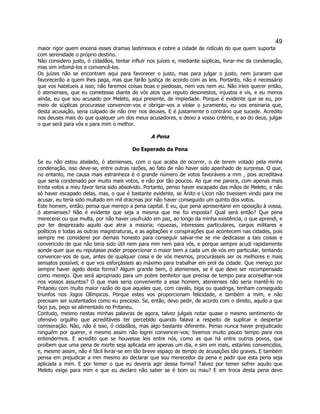 49 
maior rigor quem encena esses dramas lastimosos e cobre a cidade de ridículo do que quem suporta com serenidade o próprio destino. 
Não considero justo, ó cidadãos, tentar influir nos juízes e, mediante súplicas, livrar-me da condenação, mas sim infomá-los e convencê-los. 
Os juízes não se encontram aqui para favorecer o justo, mas para julgar o justo, nem juraram que favorecerão a quem lhes paga, mas que farão justiça de acordo com as leis. Portanto, não é necessário que vos habitueis a isso; não faremos coisas boas e piedosas, nem vos nem eu. Não iríeis querer então, ó atenienses, que eu cometesse diante de vós atos que reputo desonestos, injustos e vis, e eu menos ainda, eu que sou acusado por Meleto, aqui presente, de impiedade. Porque é evidente que se eu, por meio de súplicas procurasse convencer-vos e obrigar-vos a violar o juramento, eu vos ensinaria que, desta acusação, seria culpado de não crer nos deuses. E é justamente o contrário que sucede. Acredito nos deuses mais do que qualquer um dos meus acusadores, e deixo a vosso critério, e ao do deus, julgar o que será para vós e para mim o melhor. 
A Pena 
Do Esperado da Pena 
Se eu não estou abalado, ó atenienses, com o que acaba de ocorrer, o de terem votado pela minha condenação, isso deve-se, entre outras razões, ao fato de não haver sido apanhado de surpresa. O que, no entanto, me causa mais estranheza é o grande número de votos favoráveis a mm , pois acreditava que seria condenado por muito mais votos, e não por tão poucos. Ao que me parece, com apenas mais trinta votos a meu favor teria sido absolvido. Portanto, penso haver escapado das mãos de Meleto, e não só haver escapado delas, mas, o que é bastante evidente, se Ânito e Lícon não tivessem vindo para me acusar, eu teria sido multado em mil dracmas por não haver conseguido um quinto dos votos. 
Este homem, então, pensa que mereço a pena capital. E eu, que pena apresentarei em oposição à vossa, ó atenienses? Não é evidente que seja a mesma que me foi imposta? Qual será então? Que pena merecerei ou que multa, por não haver usufruído em paz, ao longo da minha existência, o que aprendi, e por ter desprezado aquilo que atrai a maioria; riquezas, interesses particulares, cargos militares e políticos e todas as outras magistraturas, e as agitações e conspirações que acontecem nas cidades, pois sempre me considerei por demais honesto para conseguir salvar-me se me dedicasse a tais coisas e convencido de que não teria sido útil nem para mm nem para vós, e porque sempre acudi rapidamente aonde quer que eu reputasse poder proporcionar o maior bem a cada um de vós em particular, tentando convencer-vos de que, antes de qualquer coisa e de vós mesmos, procurásseis ser os melhores e mais sensatos possível, e que vos esforçásseis ao máximo para trabalhar em prol da cidade. Que mereço por sempre haver agido desta forma? Algum grande bem, ó atenienses, se é que devo ser recompensado como mereço. Que será apropriado para um pobre benfeitor que precisa de tempo para aconselhar-vos nos vossos assuntos? O que mais seria conveniente a esse homem, atenienses não seria mantê-lo no Pritaneu com muito maior razão do que aqueles que, com cavalo, biga ou quadriga, tenham conseguido triunfos nos Jogos Olímpicos. Porque estes vos proporcionam felicidade, e também a mim, e não precisam ser sustentados como eu precioso. Se, então, devo pedir, de acordo com o direito, aquilo a que faço jus, peço se alimentado no Pritaneu. 
Contudo, mesmo nestas minhas palavras de agora, talvez julgais notar quase o mesmo sentimento de ofensivo orgulho que acreditáveis ter percebido quando falava a respeito de suplicar e despertar comiseração. Não, não é isso, ó cidadãos, mas algo bastante diferente. Penso nunca haver prejudicado ninguém por querer, e mesmo assim não logrei convencer-vos; tivemos muito pouco tempo para nos entendermos. E acredito que se houvesse leis entre nós, como as que há entre outros povos, que proíbem que uma pena de morte seja aplicada em apenas um dia, e sim em mais, estaríeis convencidos, e, mesmo assim, não é fácil livrar-se em tão breve espaço de tempo de acusações tão graves. E também pensa em prejudicar a mm mesmo ao declarar que sou merecedor da pena e pedir que esta pena seja aplicada a mim. E por temer o que eu deveria agir dessa forma? Talvez por temer sofrer aquilo que Meleto exige para mim e que eu declaro não saber se é bom ou mau? E em troca desta pena devo  