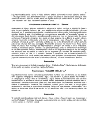 5 
Segundo Aristóteles sobre a teoria de Tales: elemento estático e elemento dinâmico. Elemento Estático - a flutuação sobre a água. Elemento Dinâmico - a geração e nutrição de todas as coisas pela água. Tales acreditava em uma "alma do mundo", havia um espírito divino que formava todas as coisas da água. Tales sustentava ser a água a substância de todas as coisas. 
Anaximandro de Mileto (611-547 A.C.) "Ápeiron" 
Anaximandro de Mileto, geógrafo, matemático, astrônomo e político, discípulo e sucessor de Tales e autor de um tratado Da Natureza, põe como princípio universal uma substância indefinida, o ápeiron (ilimitado), isto é, quantitativamente infinita e qualitativamente indeterminada. Deste ápeiron (ilimitado) primitivo, dotado de vida e imortalidade, por um processo de separação ou "segregação" derivam os diferentes corpos. Supõe também a geração espontânea dos seres vivos e a transformação dos peixes em homens. Anaximandro imagina a terra como um disco suspenso no ar. Eterno, o ápeiron está em constante movimento, e disto resulta uma série de pares opostos - água e fogo, frio e calor, etc. - que constituem o mundo. O ápeiron é assim algo abstrato, que não se fixa diretamente em nenhum elemento palpável da natureza. Com essa concepção, Anaximandro prossegue na mesma via de Tales, porém dando um passo a mais na direção da independência do "princípio" em relação às coisas particulares. Para ele, o princípio da "physis" (natureza) é o ápeiron (ilimitado). Atribui-se a Anaximandro a confecção de um mapa do mundo habitado, a introdução na Grécia do uso do gnômon (relógio de sol) e a medição das distâncias entre as estrelas e o cálculo de sua magnitude (é o iniciador da astronomia grega). Ampliando a visão de Tales, foi o primeiro a formular o conceito de uma lei universal presidindo o processo cósmico total. Diz-se também, que preveniu o povo de Esparta de um terremoto. Anaximandro julga que o elemento primordial seria o indeterminado (ápeiron), infinito e em movimento perpétuo. 
Fragmentos 
"Imortal...e imperecível (o ilimitado enquanto o divino) - Aristóteles, Física". Esta (a natureza do ilimitado, ele diz que) é sem idade e sem velhice. Hipólito, Refutação. 
Anaxímenes de Mileto (588-524 A.C.) "Ar" 
Segundo Anaxímenes, a arkhé (comando) que comanda o mundo é o ar, um elemento não tão abstrato como o ápeiron, nem palpável demais como a água. Tudo provém do ar, através de seus movimentos: o ar é respiração e é vida; o fogo é o ar rarefeito; a água, a terra, a pedra são formas cada vez mais condensadas do ar. As diversas coisas que existem, mesmo apresentando qualidades diferentes entre si, reduzem-se a variações quantitativas (mais raro, mais denso) desse único elemento. Atribuindo vida à matéria e identificando a divindade com o elemento primitivo gerador dos seres, os antigos jônios professavam o hilozoísmo e o panteísmo naturalista. Dedicou-se especialmente à meteorologia. Foi o primeiro a afirmar que a Lua recebe sua luz do Sol. Anaxímenes julga que o elemento primordial das coisas é o ar. 
Fragmentos 
"O contraído e condensado da matéria ele diz que é frio, e o ralo e o frouxo (é assim que ele expressa) é quente. (Plutarco). " Com nossa alma, que é ar, soberanamente nos mantém unidos, assim também todo o cosmo sopro e ar o mantém. (Aécio). 
 
