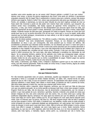 50 
escolher outra entre aquelas que eu sei serem más? Deverei solicitar a prisão? E por que motivo deverei viver preso, a serviço da eterna magistratura dos Onze? Uma pena em dinheiro e permanecer enjaulado enquanto não for paga? Mas é exatamente a mesma coisa que a anterior, porque não possuo dinheiro para pagá-la. Pedirei o exílio? Sim, talvez seja precisamente esta pena que desejastes para mim. Porém, em verdade, ó atenienses, eu teria de estar imbuído de uma bem ingênua vontade de viver se fosse assim tão irracional a ponto de não poder nem mesmo fazer este raciocínio, que enquanto vós, embora sendo meus concidadãos, não fostes capazes de agüentar minha companhia e os meus discursos, e mais, que minha companhia foi tão desagradável que procuras agora livrar-vos dela, que outros a agüentariam de bom grado? E ainda, atenienses, que excelente vida seria a minha, nesta idade, exilado, mudando sempre de país para país, perseguido em todos os lugares. Porque sei muito bem que aonde quer que eu vá, os jovens acorrerão a fim de me ouvir, como aqui, e, se eu os repelir, serão estes mesmos que me farão perseguir, convencendo os mais velhos; e se não os repelir, serei perseguido por seus pais e demais parentes. 
Algum de vós talvez pudesse contestar-me: "Em silêncio e quieto, ó Sócrates, não poderias viver após ter saído de Atenas?" Isso seria simplesmente impossível. Porque, se vos dissesse que significaria desobedecer ao deus e que, por conseguinte, não seria possível que eu vivesse em silêncio, não acreditaríeis e pensaríeis que estivesse sendo sarcástico. Se vos dissesse que esse é o maior bem para o homem, meditar todos os dias sobre a virtude e acerca dos outros assuntos que me ouvistes discutindo e analisando a meu respeito e dos demais, e que uma vida desprovida de tais análises não é digna de ser vivida, se vos dissesse isto, acreditar-me-iam menos ainda. Contudo, é isto que vos digo, ó atenienses, porém é difícil convencer-vos. Por outro lado, não estou habituado a considerar-me merecedor de mal algum. Se eu possuísse dinheiro, poderia ter-me aplicado uma multa que conseguisse pagar, porque, assim, não teria me infligido mal algum. Mas não possuo dinheiro e não posso fazer isso, exceto se desejeis multar-me de uma quantia que eu tenha a possibilidade de pagar. Poderei pagar-vos apenas uma mina de prata. Portanto, multo-me em uma mina de prata. 
Mas vedes, ó atenienses, que Platão, Críton, Critóbulo e Apolodoro querem que eu me multe em trinta minas, que eles mesmos garantirão. Multo-me então em trinta minas. E esses homens, dignos de crédito e confiança, serão garantes dessa quantia. 
Após a Condenação 
Aos que Votaram Contra 
Por não haverdes aguardado mais um pouco, atenienses, aqueles que desejarem injuriar a cidade vos impingirão a fama e a acusação de terdes matado Sócrates, um sábio. Sim, chamar-me-ão de sábio, apesar de que eu não o seja, os que vos quiserem censurar. Se esperásseis mais algum tempo, a própria natureza satisfaria o vosso desejo. Bem sabeis a minha idade, já distante da vida e próxima da morte. Não dirijo essas palavras a todos vós, mas aos que votaram pela minha morte. 
Para esses mesmos, adito o seguinte: talvez imagineis, senhores, que me perdi por falta de discursos com que vos poderia persuadir, se na minha opinião se devesse tudo fazer e dizer para escapar à justiça. Engano! Perdi-me por falta, não de discursos, mas de atrevimento e descaramento, por me recusar a proferir o que mais gostais de ouvir, lamentos e gemidos, fazendo e dizendo uma porção de coisas que declaro indignas de mm, tais como costumais ouvir dos outros. Ora, se antes achei que o perigo não justificava indignidade alguma, tampouco me pesa agora da maneira por que me defendi; ao contrário, muito mais folgo em morrer após a defesa que fiz, do que folgaria em viver após fazê-la daquele outro modo. Quer no tribunal, quer na guerra, não devo eu, não deve ninguém lançar mão de todo e qualquer recurso para escapar à morte. Com efeito, é evidente que, nas batalhas, muitas vezes se pode escapar à morte arrojando as armas e suplicando piedade aos perseguidores; em cada perigo, tem muitos outros meios de escapar à morte quem ousa tudo fazer e dizer. Não se tenha por difícil escapar à morte, porque muito mais difícil é escapar à maldade; ela corre mais ligeira que a morte. Neste momento, fomos apanhados, eu, que sou um velho vagaroso, pela mais lenta das duas, eu e os meus acusadores, ágeis e velozes, pela mais ligeira, a malvadez. Agora, vamos partir; eu, condenado por vós à morte; eles,  