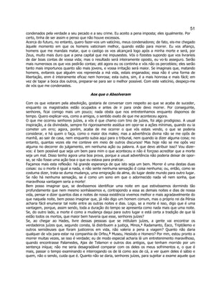 51 
condenados pela verdade a seu pecado e a seu crime. Eu aceito a pena imposta; eles igualmente. Por certo, tinha de ser assim e penso que não houve excessos. 
Acerca do futuro, no entanto, quero fazer-vos um vaticínio, meus condenadores; de fato, eis-me chegado àquele momento em que os homens vaticinam melhor, quando estão para morrer. Eu vos afianço, homens que me mandais matar, que o castigo os vos alcançará logo após a minha morte e será, por Zeus, muito mais duro que a pena capital que me impusestes. Vós o fizestes supondo que vos livraríeis de dar boas contas de vossa vida; mas o resultado será inteiramente oposto, eu vo-lo asseguro. Serão mais numerosos os que vos pedirão contas; até agora eu os continha e vós não os percebíeis; eles serão tanto mais importunos quanto são mais jovens, e vossa irritação será maior. Se imaginais que, matando homens, evitareis que alguém vos repreenda a má vida, estais enganados; essa não é uma forma de libertação, enm é inteiramente eficaz nem honrosa; esta outra, sim, é a mais honrosa e mais fácil; em vez de tapar a boca dos outros, preparar-se para ser o melhor possível. Com este vaticínio, despeço-me de vós que me condenastes. 
Aos que o Absolveram 
Com os que votaram pela absolvição, gostaria de conversar com respeito ao que se acaba de suceder, enquanto os magistrados estão ocupados e antes de ir para onde devo morrer. Por conseguinte, senhores, ficai comigo mais um pouco; nada obsta que nos entretenhamos enquanto dispomos de tempo. Quero explicar-vos, como a amigos, o sentido exato de que me aconteceu agora. 
O que me ocorreu senhores juízes, a vós é que chamo com tino de juízes, foi algo prodigioso. A usual inspiração, a da divindade, sempre foi rigorosamente assídua em opor-se a ações mínimas, quando eu ia cometer um erro; agora, porém, acaba de me ocorrer o que vós estais vendo, o que se poderia considerar, e há quem o faça, como o maior dos males; mas a advertência divina não se me opôs de manhã, ao sair de casa, nem enquanto subia aqui para o tribunal, nem quando ia dizer alguma coisa; no entanto, quantas vezes ela me conteve em meio de outros discursos! Mas hoje não se me opôs vez alguma no decorrer do julgamento, em nenhuma ação ou palavra. A que devo atribuir isso? Vou dizer- vos: é bem possível que seja um bem para mim o que aconteceu e não é forçoso acreditar que a morte seja um mal. Disso tenho agora uma boa prova, porque a usual advertência não poderia deixar de opor- se, se não fosse uma ação boa o que eu estava para praticar. 
Façamos mais esta reflexão: há grande esperança de que isto seja um bem. Morrer é uma destas duas coisas: ou o morte é igual a nada, e não sente nenhuma sensação d coisa nenhuma; ou, então, como se costuma dizer, trata-se duma mudança, uma emigração da alma, do lugar deste mundo para outro lugar. Se não há nenhuma sensação, se é como um sono em que o adormecido nada vê nem sonha, que maravilhosa vantagem seria a morte! 
Bem posso imaginar que, se devêssemos identificar uma noite em que estivéssemos dormindo tão profundamente que nem mesmo sonhássemos e, contrapondo a essa as demais noites e dias de nossa vida, pensar e dizer quantos dias e noites de nossa existência vivemos melhor e mais agradavelmente do que naquela noite, bem posso imaginar que, já não digo um homem comum, mas o próprio rei da Pérsia acharia fácil enumerar tal noite entre as outras noites e dias. Logo, se a morte é isso, digo que é uma vantagem, porque, assim sendo, toda a duração do tempo se apresenta como nada mais que uma noite. Se, do outro lado, a morte é como a mudança daqui para outro lugar e está certa a tradição de que lá estão todos os mortos, que maior bem haveria que esse, senhores juízes? 
Se, ao chegar ao Hades, livre dessas pessoas que se intitulam juízes, a gente vai encontrar os verdadeiros juízes que, segundo consta, lá distribuem a justiça, Minos,¹ Radamanto, Éaco, Triptólemo e outros semideuses que foram justiceiros em vida, não valeria a pena a viagem? Quanto não daria qualquer de vós para estar na companhia de Orfeu,² Museu, Hesíodo e Homero? Por mm, estou pronto a morrer muitas vezes, se isso é verdade; eu de modo especial acharia lá um entretenimento maravilhoso, quando encontrasse Palamedes, Ajax de Telamon e outros dos antigos, que tenham morrido por um sentença iníqua; não me seria desagradável comparar com os deles os meus sofrimentos e, o que é mais, passar o tempo examinando e interrogando os de lá como aos de cá, a ver quem deles é sábio e quem, não o sendo, cuida que é. Quanto não se daria, senhores juízes, para sujeitar a exame aquele que  