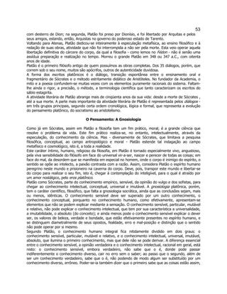 53 
com desterro de Dion; na segunda, Platão foi preso por Dionísio, e foi libertado por Arquitas e pelos seus amigos, estando, então, Arquistas no governo do poderoso estado de Tarento. 
Voltando para Atenas, Platão dedicou-se inteiramente à especulação metafísica, ao ensino filosófico e à redação de suas obras, atividade que não foi interrompida a não ser pela morte. Esta veio operar aquela libertação definitiva do cárcere do corpo, da qual a filosofia - como lemos no Fédon - não é senão uma assídua preparação e realização no tempo. Morreu o grande Platão em 348 ou 347 a.C., com oitenta anos de idade. 
Platão é o primeiro filósofo antigo de quem possuímos as obras completas. Dos 35 diálogos, porém, que correm sob o seu nome, muitos são apócrifos, outros de autenticidade duvidosa. 
A forma dos escritos platônicos é o diálogo, transição espontânea entre o ensinamento oral e fragmentário de Sócrates e o método estritamente didático de Aristóteles. No fundador da Academia, o mito e a poesia confundem-se muitas vezes com os elementos puramente racionais do sistema. Faltam- lhe ainda o rigor, a precisão, o método, a terminologia científica que tanto caracterizam os escritos do sábio estagirita. 
A atividade literária de Platão abrange mais de cinqüenta anos da sua vida: desde a morte de Sócrates , até a sua morte. A parte mais importante da atividade literária de Platão é representada pelos diálogos - em três grupos principais, segundo certa ordem cronológica, lógica e formal, que representa a evolução do pensamento platônico, do socratismo ao aristotelismo. 
O Pensamento: A Gnosiologia 
Como já em Sócrates, assim em Platão a filosofia tem um fim prático, moral; é a grande ciência que resolve o problema da vida. Este fim prático realiza-se, no entanto, intelectualmente, através da especulação, do conhecimento da ciência. Mas - diversamente de Sócrates, que limitava a pesquisa filosófica, conceptual, ao campo antropológico e moral - Platão estende tal indagação ao campo metafísico e cosmológico, isto é, a toda a realidade. 
Este caráter íntimo, humano, religioso da filosofia, em Platão é tornado especialmente vivo, angustioso, pela viva sensibilidade do filósofo em face do universal vir-a-ser, nascer e perecer de todas as coisas; em face do mal, da desordem que se manifesta em especial no homem, onde o corpo é inimigo do espírito, o sentido se opõe ao intelecto, a paixão contrasta com a razão. Assim, considera Platão o espírito humano peregrino neste mundo e prisioneiro na caverna do corpo. Deve, pois, transpor este mundo e libertar-se do corpo para realizar o seu fim, isto é, chegar à contemplação do inteligível, para o qual é atraído por um amor nostálgico, pelo eros platônico. 
Platão como Sócrates, parte do conhecimento empírico, sensível, da opinião do vulgo e dos sofistas, para chegar ao conhecimento intelectual, conceptual, universal e imutável. A gnosiologia platônica, porém, tem o caráter científico, filosófico, que falta a gnosiologia socrática, ainda que as conclusões sejam, mais ou menos, idênticas. O conhecimento sensível deve ser superado por um outro conhecimento, o conhecimento conceptual, porquanto no conhecimento humano, como efetivamente, apresentam-se elementos que não se podem explicar mediante a sensação. O conhecimento sensível, particular, mutável e relativo, não pode explicar o conhecimento intelectual, que tem por sua característica a universalidade, a imutabilidade, o absoluto (do conceito); e ainda menos pode o conhecimento sensível explicar o dever ser, os valores de beleza, verdade e bondade, que estão efetivamente presentes no espírito humano, e se distinguem diametralmente de seus opostos, fealdade, erro e mal-posição e distinção que o sentido não pode operar por si mesmo. 
Segundo Platão, o conhecimento humano integral fica nitidamente dividido em dois graus: o conhecimento sensível, particular, mutável e relativo, e o conhecimento intelectual, universal, imutável, absoluto, que ilumina o primeiro conhecimento, mas que dele não se pode derivar. A diferença essencial entre o conhecimento sensível, a opinião verdadeira e o conhecimento intelectual, racional em geral, está nisto: o conhecimento sensível, embora verdadeiro, não sabe que o é, donde pode passar indiferentemente o conhecimento diverso, cair no erro sem o saber; ao passo que o segundo, além de ser um conhecimento verdadeiro, sabe que o é, não podendo de modo algum ser substituído por um conhecimento diverso, errôneo. Poder-se-ia também dizer que o primeiro sabe que as coisas estão assim,  