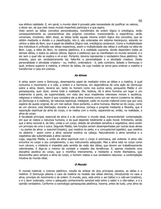 55 
sua efetiva realidade. E, em geral, o mundo ideal é provado pela necessidade de justificar os valores, o dever ser, de que este nosso mundo imperfeito participa e a que aspira. 
Visto serem as idéias conceitos personalizados, transferidos da ordem lógica à ontológica, terão consequentemente as características dos próprios conceitos: transcenderão a experiência, serão universais, imutáveis. Além disso, as idéias terão aquela mesma ordem lógica dos conceitos, que se obtém mediante a divisão e a classificação, isto é, são ordenadas em sistema hierárquico, estando no vértice a idéia do Bem, que é papel da dialética (lógica real, ontológica) esclarecer. Como a multiplicidade dos indivíduos é unificada nas idéias respectivas, assim a multiplicidade das idéias é unificada na idéia do Bem. Logo, a idéia do Bem, no sistema platônico, é a realidade suprema, donde dependem todas as demais idéias, e todos os valores (éticos, lógicos e estéticos) que se manifestam no mundo sensível; é o ser sem o qual não se explica o vir-a-ser. Portanto, deveria representar o verdadeiro Deus platônico. No entanto, para ser verdadeiramente tal, falta-lhe a personalidade e a atividade criadora. Desta personalidade e atividade criadora - ou, melhor, ordenadora - é, pelo contrário, dotado o Demiurgo o qual, embora superior à matéria, é inferior às idéias, de cujo modelo se serve para ordenar a matéria e transformar o caos em cosmos. 
As Almas 
A alma, assim como o Demiurgo, desempenha papel de mediador entre as idéias e a matéria, à qual comunica o movimento e a vida, a ordem e a harmonia, em dependência de uma ação do Demiurgo sobre a alma. Assim, deveria ser, tanto no homem como nos outros seres, porquanto Platão é um pampsiquista, quer dizer, anima toda a realidade. Ele, todavia, dá à alma humana um lugar e um tratamento à parte, de superioridade, em vista dos seus impelentes interesses morais e ascéticos, religiosos e místicos. Assim é que considera ele a alma humana como um ser eterno (coeterno às idéias, ao Demiurgo e à matéria), de natureza espiritual, inteligível, caído no mundo material como que por uma espécie de queda original, de um mal radical. Deve portanto, a alma humana, libertar-se do corpo, como de um cárcere; esta libertação, durante a vida terrena, começa e progride mediante a filosofia, que é separação espiritual da alma do corpo, e se realiza com a morte, separando-se, então, na realidade, a alma do corpo. 
A faculdade principal, essencial da alma é a de conhecer o mundo ideal, transcendental: contemplação em que se realiza a natureza humana, e da qual depende totalmente a ação moral. Entretanto, sendo que a alma racional é, de fato, unida a um corpo, dotado de atividade sensitiva e vegetativa, deve existir um princípio de uma e outra. Segundo Platão, tais funções seriam desempenhadas por outras duas almas - ou partes da alma: a irascível (ímpeto), que residiria no peito, e a concupiscível (apetite), que residiria no abdome - assim como a alma racional residiria na cabeça. Naturalmente a alma sensitiva e a vegetativa são subordinadas à alma racional. 
Logo, segundo Platão, a união da alma espiritual com o corpo é extrínseca, até violenta. A alma não encontra no corpo o seu complemento, o seu instrumento adequado. Mas a alma está no corpo como num cárcere, o intelecto é impedido pelo sentido da visão das idéias, que devem ser trabalhosamente relembradas. E diga-se o mesmo da vontade a respeito das tendências. E, apenas mediante uma disciplina ascética do corpo, que o mortifica inteiramente, e mediante a morte libertadora, que desvencilha para sempre a alma do corpo, o homem realiza a sua verdadeira natureza: a contemplação intuitiva do mundo ideal. 
O Mundo 
O mundo material, o cosmos platônico, resulta da síntese de dois princípios opostos, as idéias e a matéria. O Demiurgo plasma o caos da matéria no modelo das idéias eternas, introduzindo no caos a alma, princípio de movimento e de ordem. O mundo, pois, está entre o ser (idéia) e o não-ser (matéria), e é o devir ordenado, como o adequado conhecimento sensível está entre o saber e o não-saber, e é a opinião verdadeira. Conforme a cosmologia pampsiquista platônica, haveria, antes de tudo, uma alma do  