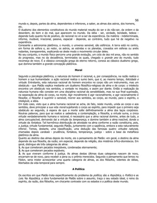 56 
mundo e, depois, partes da alma, dependentes e inferiores, a saber, as almas dos astros, dos homens, etc. 
O dualismo dos elementos constitutivos do mundo material resulta do ser e do não-ser, da ordem e da desordem, do bem e do mal, que aparecem no mundo. Da idéia - ser, verdade, bondade, beleza - depende tudo quanto há de positivo, de racional no vir-a-ser da experiência. Da matéria - indeterminada, informe, mutável, irracional, passiva, espacial - depende, ao contrário, tudo que há de negativo na experiência. 
Consoante a astronomia platônica, o mundo, o universo sensível, são esféricos. A terra está no centro, em forma de esfera e, ao redor, os astros, as estrelas e os planetas, cravados em esferas ou anéis rodantes, transparentes, explicando-se deste modo o movimento circular deles. 
No seu conjunto, o mundo físico percorre uma grande evolução, um ciclo de dez mil anos, não no sentido do progresso, mas no da decadência, terminados os quais, chegado o grande ano do mundo, tudo recomeça de novo. É a clássica concepção grega do eterno retorno, conexa ao clássico dualismo grego, que domina também a grande concepção platônica. 
Moral 
Segundo a psicologia platônica, a natureza do homem é racional, e, por conseqüência, na razão realiza o homem a sua humanidade: a ação racional realiza o sumo bem, que é, ao mesmo tempo, felicidade e virtude. Entretanto, esta natureza racional do homem encontra no corpo não um instrumento, mas um obstáculo - que Platão explica mediante um dualismo filosófico-religioso de alma e de corpo: o intelecto encontra um obstáculo nos sentidos, a vontade no impulso, e assim por diante. Então a realização da natureza humana não consiste em uma disciplina racional da sensibilidade, mas na sua final supressão, na separação da alma do corpo, na morte. Agir moralmente é agir racionalmente, e agir racionalmente é filosofar, e filosofar é suprimir o sensível, morrer aos sentidos, ao corpo, ao mundo, para o espírito, o inteligível, a idéia. 
Em todo caso, visto que a alma humana racional se acha, de fato, neste mundo, unida ao corpo e aos sentidos, deve principiar a sua vida moral sujeitando o corpo ao espírito, para impedir que o primeiro seja obstáculo ao segundo, à espera de que a morte solte definitivamente a alma dos laços corpóreos. Noutras palavras, para que se realize a sabedoria, a contemplação, a filosofia, a virtude suma, a única virtude verdadeiramente humana e racional, é necessário que a alma racional domine, antes de tudo, a alma concupiscível, derivando daí a virtude da temperança, e domine também a alma irascível, donde a virtude da fortaleza. Tal harmônica distribuição de atividade na alma conforme a razão constituiria, pois, a justiça, virtude fundamental, segundo Platão, juntamente com a sapiência, embora a esta naturalmente inferior. Temos, destarte, uma classificação, uma dedução das famosas quatro virtudes naturais, chamadas depois cardeais - prudência, fortaleza, temperança, justiça - sobre a base da metafísica platônica da alma. 
Quanto ao destino das almas depois da morte, eis o pensamento de Platão: em geral, o destino da alma depende da sua filosofia, da razão; em especial, depende da religião, dos mistérios órfico-dionisíacos. Em geral, distingue ele três categorias de alma: 
1. As que cometeram pecados inexpiáveis, condenadas eternamente; 
2. As que cometeram pecados expiáveis; 
3. As que viveram conforme à justiça. As almas destas últimas duas categorias nascem de novo, encarnam-se de novo, para receber a pena ou o prêmio merecidos. Segundo o pensamento que lemos no Fédon, seria mister acrescentar uma quarta categoria de almas, as dos filósofos, videntes de idéias, libertados da vida temporal para sempre. 
A Política 
Os escritos em que Platão trata especificamente do problema da política, são a República, o Político e as Leis. Na República, a obra fundamental de Platão sobre o assunto, traça o seu estado ideal, o reino do espírito, da razão, dos filósofos, em chocante contraste com os estados e a política deste mundo.  