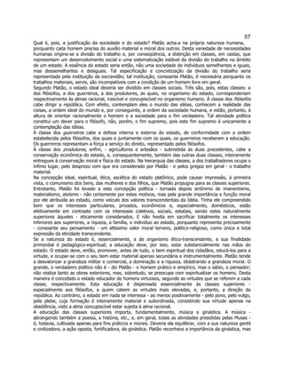 57 
Qual é, pois, a justificação da sociedade e do estado? Platão acha-a na própria natureza humana, porquanto cada homem precisa do auxílio material e moral dos outros. Desta variedade de necessidades humanas origina-se a divisão do trabalho e, por conseqüência, a distinção em classes, em castas, que representam um desenvolvimento social e uma sistematização estável da divisão do trabalho no âmbito de um estado. A essência do estado seria então, não uma sociedade de indivíduos semelhantes e iguais, mas dessemelhantes e desiguais. Tal especificação e concretização da divisão do trabalho seria representada pela instituição da escravidão; tal instituição, consoante Platão, é necessária porquanto os trabalhos materiais, servis, são incompatíveis com a condição de um homem livre em geral. 
Segundo Platão, o estado ideal deveria ser dividido em classes sociais. Três são, pois, estas classes: a dos filósofos, a dos guerreiros, a dos produtores, as quais, no organismo do estado, corresponderiam respectivamente às almas racional, irascível e concupiscível no organismo humano. À classe dos filósofos cabe dirigir a república. Com efeito, contemplam eles o mundo das idéias, conhecem a realidade das coisas, a ordem ideal do mundo e, por conseguinte, a ordem da sociedade humana, e estão, portanto, à altura de orientar racionalmente o homem e a sociedade para o fim verdadeiro. Tal atividade política constitui um dever para o filósofo, não, porém, o fim supremo, pois este fim supremo é unicamente a contemplação das idéias. 
À classe dos guerreiros cabe a defesa interna e externa do estado, de conformidade com a ordem estabelecida pelos filósofos, dos quais e juntamente com os quais, os guerreiros receberam a educação. Os guerreiros representam a força a serviço do direito, representado pelos filósofos. 
À classe dos produtores, enfim, - agricultores e artesãos - submetida às duas precedentes, cabe a conservação econômica do estado, e, consequentemente, também das outras duas classes, inteiramente entregues à conservação moral e física do estado. Na hierarquia das classes, a dos trabalhadores ocupa o ínfimo lugar, pelo desprezo com que era considerado por Platão - e pelos gregos em geral - o trabalho material. 
Na concepção ideal, espiritual, ética, ascética do estado platônico, pode causar impressão, à primeira vista, o comunismo dos bens, das mulheres e dos filhos, que Platão propugna para as classes superiores. Entretanto, Platão foi levado a esta concepção política - tornada depois sinônimo de imanentismo, materialismo, ateísmo - não certamente por estes motivos, mas pela grande importância e função moral por ele atribuída ao estado, como veículo dos valores transcendentais da Idéia. Tinha ele compreendido bem que os interesses particulares, privados, econômicos e, especialmente, domésticos, estão efetivamente em contraste com os interesses coletivos, sociais, estatais, sendo estes naturalmente superiores àqueles - eticamente considerados. E não hesita em sacrificar totalmente os interesses inferiores aos superiores, a riqueza, a família, o indivíduo ao estado, porquanto representa precisamente - consoante seu pensamento - um altíssimo valor moral terreno, político-religioso, como única e total expressão da eticidade transcendente. 
Se a natureza do estado é, essencialmente, a de organismo ético-transcendente, a sua finalidade primordial é pedagógico-espiritual; a educação deve, por isso, estar substancialmente nas mãos do estado. O estado deve, então, promover, antes de tudo, o bem espiritual dos cidadãos, educá-los para a virtude, e ocupar-se com o seu bem estar material apenas secundária e instrumentalmente. Platão tende a desvalorizar a grandeza militar e comercial, a dominação e a riqueza, idolatrando a grandeza moral. O grande, o verdadeiro político não é - diz Platão - o homem prático e empírico, mas o sábio, o pensador; não realiza tanto as obras exteriores, mas, sobretudo, se preocupa com espiritualizar os homens. Desta maneira é concebido o estado educador de homens virtuosos, segundo as virtudes que se referem a cada classe, respectivamente. Esta educação é dispensada essencialmente às classes superiores - especialmente aos filósofos, a quem cabem as virtudes mais elevadas, e, portanto, a direção da república. Ao contrário, o estado em nada se interessa - ao menos positivamente - pelo povo, pelo vulgo, pela plebe, cuja formação é inteiramente material e subordinada, consistindo sua virtude apenas na obediência, visto a alma concupiscível estar sujeita à alma racional. 
A educação das classes superiores importa, fundamentalmente, música e ginástica. A música - abrangendo também a poesia, a história, etc., e, em geral, todas as atividades presididas pelas Musas - é, todavia, cultivada apenas para fins práticos e morais. Deveria ela equilibrar, com a sua natureza gentil e civilizadora, a ação oposta, fortificadora, da ginástica. Platão reconhece a importância da ginástica, mas  