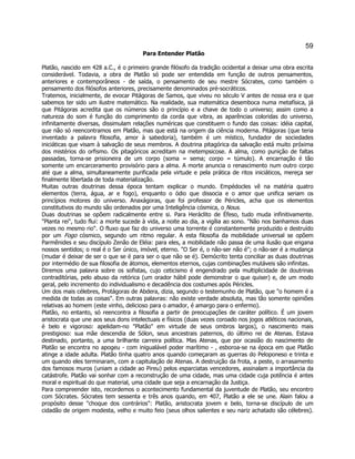 59 
Para Entender Platão 
Platão, nascido em 428 a.C., é o primeiro grande filósofo da tradição ocidental a deixar uma obra escrita considerável. Todavia, a obra de Platão só pode ser entendida em função de outros pensamentos, anteriores e contemporâneos - de saída, o pensamento de seu mestre Sócrates, como também o pensamento dos filósofos anteriores, precisamente denominados pré-socráticos. 
Tratemos, inicialmente, de evocar Pitágoras de Samos, que viveu no século V antes de nossa era e que sabemos ter sido um ilustre matemático. Na realidade, sua matemática desemboca numa metafísica, já que Pitágoras acredita que os números são o princípio e a chave de todo o universo; assim como a natureza do som é função do comprimento da corda que vibra, as aparências coloridas do universo, infinitamente diversas, dissimulam relações numéricas que constituem o fundo das coisas: idéia capital, que não só reencontramos em Platão, mas que está na origem da ciência moderna. Pitágoras (que teria inventado a palavra filosofia, amor à sabedoria), também é um místico, fundador de sociedades iniciáticas que visam à salvação de seus membros. A doutrina pitagórica da salvação está muito próxima dos mistérios do orfismo. Os pitagóricos acreditam na metempsicose. A alma, como punição de faltas passadas, torna-se prisioneira de um corpo (soma = sema; corpo = túmulo). A encarnação é tão somente um encarceramento provisório para a alma. A morte anuncia o renascimento num outro corpo até que a alma, simultaneamente purificada pela virtude e pela prática de ritos iniciáticos, mereça ser finalmente libertada de toda materialização. 
Muitas outras doutrinas dessa época tentam explicar o mundo. Empédocles vê na matéria quatro elementos (terra, água, ar e fogo), enquanto o ódio que dissocia e o amor que unifica seriam os princípios motores do universo. Anaxágoras, que foi professor de Péricles, acha que os elementos constitutivos do mundo são ordenados por uma Inteligência cósmica, o Nous. 
Duas doutrinas se opõem radicalmente entre si. Para Heráclito de Éfeso, tudo muda infinitivamente. "Planta rei", tudo flui: a morte sucede à vida, a noite ao dia, a vigília ao sono. "Não nos banhamos duas vezes no mesmo rio". O fluxo que faz do universo uma torrente é constantemente produzido e destruído por um Fogo cósmico, segundo um ritmo regular. A esta filosofia da mobilidade universal se opõem Parmênides e seu discípulo Zenão de Eléia: para eles, a mobilidade não passa de uma ilusão que engana nossos sentidos; o real é o Ser único, imóvel, eterno. "O Ser é, o não-ser não é"; o não-ser é a mudança (mudar é deixar de ser o que se é para ser o que não se é). Demócrito tenta conciliar as duas doutrinas por intermédio de sua filosofia de átomos, elementos eternos, cujas combinações mutáveis são infinitas. 
Diremos uma palavra sobre os sofistas, cujo ceticismo é engendrado pela multiplicidade de doutrinas contraditórias, pelo abuso da retórica (um orador hábil pode demonstrar o que quiser) e, de um modo geral, pelo incremento do individualismo e decadência dos costumes após Péricles. 
Um dos mais célebres, Protágoras de Abdera, dizia, segundo o testemunho de Platão, que "o homem é a medida de todas as coisas". Em outras palavras: não existe verdade absoluta, mas tão somente opiniões relativas ao homem (este vinho, delicioso para o amador, é amargo para o enfermo). 
Platão, no entanto, só reencontra a filosofia a partir de preocupações de caráter político. É um jovem aristocrata que une aos seus dons intelectuais e físicos (duas vezes coroado nos jogos atléticos nacionais, é belo e vigoroso: apelidam-no "Platão" em virtude de seus ombros largos), o nascimento mais prestigioso: sua mãe descendia de Sólon, seus ancestrais paternos, do último rei de Atenas. Estava destinado, portanto, a uma brilhante carreira política. Mas Atenas, que por ocasião do nascimento de Platão se encontra no apogeu - com inigualável poder marítimo - , esboroa-se na época em que Platão atinge a idade adulta. Platão tinha quatro anos quando começaram as guerras do Peloponeso e trinta e um quando eles terminaram, com a capitulação de Atenas. A destruição da frota, a peste, o arrasamento dos famosos muros (uniam a cidade ao Pireu) pelos esparciatas vencedores, assinalam a importância da catástrofe. Platão vai sonhar com a reconstrução de uma cidade, mas uma cidade cuja potência é antes moral e espiritual do que material, uma cidade que seja a encarnação da Justiça. 
Para compreender isto, recordemos o acontecimento fundamental da juventude de Platão, seu encontro com Sócrates. Sócrates tem sessenta e três anos quando, em 407, Platão a ele se une. Alain falou a propósito desse "choque dos contrários": Platão, aristocrata jovem e belo, torna-se discípulo de um cidadão de origem modesta, velho e muito feio (seus olhos salientes e seu nariz achatado são célebres).  
