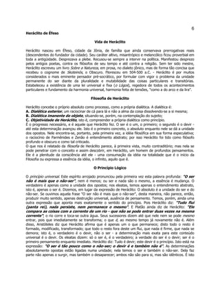 6 
Heráclito de Éfeso 
Vida de Heráclito 
Heráclito nasceu em Éfeso, cidade da Jônia, de família que ainda conservava prerrogativas reais (descendentes do fundador da cidade). Seu caráter altivo, misantrópico e melancólico ficou proverbial em toda a antigüidade. Desprezava a plebe. Recusou-se sempre a intervir na política. Manifestou desprezo pelos antigos poetas, contra os filósofos de seu tempo e até contra a religião. Sem ter sido mestre, Heráclito escreveu um livro Sobre a Natureza, em prosa, no dialeto jônico, mas de forma tão concisa que recebeu o cognome de Skoteinós, o Obscuro. Floresceu em 504-500 a.C. - Heráclito é por muitos considerados o mais eminente pensador pré-socrático, por formular com vigor o problema da unidade permanente do ser diante da pluralidade e mutabilidade das coisas particulares e transitórias. Estabeleceu a existência de uma lei universal e fixa (o Lógos), regedora de todos os acontecimentos particulares e fundamento da harmonia universal, harmonia feita de tensões, "como a do arco e da lira". 
Filosofia de Heráclito 
Heráclito concebe o próprio absoluto como processo, como a própria dialética. A dialética é: 
A. Dialética exterior, um raciocinar de cá para lá e não a alma da coisa dissolvendo-se a si mesma; 
B. Dialética imanente do objeto, situando-se, porém, na contemplação do sujeito; 
C. Objetividade de Heráclito, isto é, compreender a própria dialética como princípio. 
É o progresso necessário, e é aquele que Heráclito fez. O ser é o um, o primeiro; o segundo é o devir - até esta determinação avançou ele. Isto é o primeiro concreto, o absoluto enquanto nele se dá a unidade dos opostos. Nele encontra-se, portanto, pela primeira vez, a idéia filosófica em sua forma especulativa; o raciocínio de Parmênides e Zenão é entendimento abstrato; por isso Heráclito foi tido como filósofo profundo e obscuro e como tal criticado. 
O que nos é relatado da filosofia de Heráclito parece, à primeira vista, muito contraditório; mas nela se pode penetrar com o conceito e assim descobrir, em Heráclito, um homem de profundos pensamentos. Ele é a plenitude da consciência até ele - uma consumação da idéia na totalidade que é o início da Filosofia ou expressa a essência da idéia, o infinito, aquilo que é. 
O Princípio Lógico 
O princípio universal. Este espírito arrojado pronunciou pela primeira vez esta palavra profunda: "O ser não é mais que o não-ser", nem é menos; ou ser e nada são o mesmo, a essência é mudança. O verdadeiro é apenas como a unidade dos opostos; nos eleatas, temos apenas o entendimento abstrato, isto é, apenas o ser é. Dizemos, em lugar da expressão de Heráclito: O absoluto é a unidade do ser e do não-ser. Se ouvimos aquela frase "O ser não é mais que o não-ser", desta maneira, não parece, então, produzir muito sentido, apenas destruição universal, ausência de pensamento. Temos, porém, ainda uma outra expressão que aponta mais exatamente o sentido do princípio. Pois Heráclito diz: "Tudo flui (panta rei), nada persiste, nem permanece o mesmo". E Platão ainda diz de Heráclito: "Ele compara as coisas com a corrente de um rio - que não se pode entrar duas vezes na mesma corrente"; o rio corre e toca-se outra água. Seus sucessores dizem até que nele nem se pode mesmo entrar, pois que imediatamente se transforma; o que é, ao mesmo tempo já novamente não é. Além disso, Aristóteles diz que Heráclito afirma que é apenas um o que permanece; disto todo o resto é formado, modificado, transformado; que todo o resto fora deste um flui, que nada é firme, que nada se demora; isto é, o verdadeiro é o devir, não o ser - a determinação mais exata para este conteúdo universal é o devir. Os eleatas dizem: só o ser é, é o verdadeiro; a verdade do ser é o devir; ser é o primeiro pensamento enquanto imediato. Heráclito diz: Tudo é devir; este devir é o princípio. Isto está na expressão: "O ser é tão pouco como o não-ser; o devir é e também não é". As determinações absolutamente opostas estão ligadas numa unidade; nela temos o ser e também o não-ser. Dela faz parte não apenas o surgir, mas também o desaparecer; ambos não são para si, mas são idênticos. É isto  