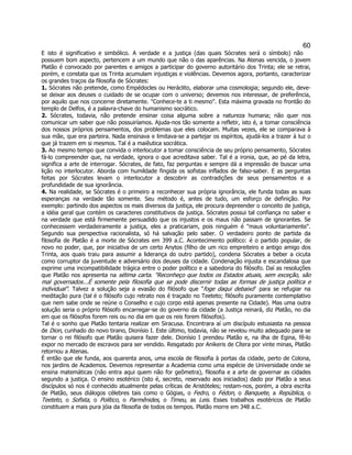 60 
E isto é significativo e simbólico. A verdade e a justiça (das quais Sócrates será o símbolo) não possuem bom aspecto, pertencem a um mundo que não o das aparências. Na Atenas vencida, o jovem Platão é convocado por parentes e amigos a participar do governo autoritário dos Trinta; ele se retrai, porém, e constata que os Trinta acumulam injustiças e violências. Devemos agora, portanto, caracterizar os grandes traços da filosofia de Sócrates: 
1. Sócrates não pretende, como Empédocles ou Heráclito, elaborar uma cosmologia; segundo ele, deve- se deixar aos deuses o cuidado de se ocupar com o universo; devemos nos interessar, de preferência, por aquilo que nos concerne diretamente. "Conhece-te a ti mesmo". Esta máxima gravada no frontão do templo de Delfos, é a palavra-chave do humanismo socrático. 
2. Sócrates, todavia, não pretende ensinar coisa alguma sobre a natureza humana; não quer nos comunicar um saber que não possuiríamos. Ajuda-nos tão somente a refletir, isto é, a tomar consciência dos nossos próprios pensamentos, dos problemas que eles colocam. Muitas vezes, ele se comparava à sua mãe, que era parteira. Nada ensinava e limitava-se a partejar os espíritos, ajudá-los a trazer à luz o que já trazem em si mesmos. Tal é a maiêutica socrática. 
3. Ao mesmo tempo que convida o interlocutor a tomar consciência de seu próprio pensamento, Sócrates fá-lo compreender que, na verdade, ignora o que acreditava saber. Tal é a ironia, que, ao pé da letra, significa a arte de interrogar. Sócrates, de fato, faz perguntas e sempre dá a impressão de buscar uma lição no interlocutor. Aborda com humildade fingida os sofistas inflados de falso-saber. E as perguntas feitas por Sócrates levam o interlocutor a descobrir as contradições de seus pensamentos e a profundidade de sua ignorância. 
4. Na realidade, se Sócrates é o primeiro a reconhecer sua própria ignorância, ele funda todas as suas esperanças na verdade tão somente. Seu método é, antes de tudo, um esforço de definição. Por exemplo: partindo dos aspectos os mais diversos da justiça, ele procura depreender o conceito de justiça, a idéia geral que contém os caracteres constitutivos da justiça. Sócrates possui tal confiança no saber e na verdade que está firmemente persuadido que os injustos e os maus não passam de ignorantes. Se conhecessem verdadeiramente a justiça, eles a praticariam, pois ninguém é "maus voluntariamente". Segundo sua perspectiva racionalista, só há salvação pelo saber. O verdadeiro ponto de partida da filosofia de Platão é a morte de Sócrates em 399 a.C. Acontecimento político: é o partido popular, de novo no poder, que, por iniciativa de um certo Anytos (filho de um rico empreiteiro e antigo amigo dos Trinta, aos quais traiu para assumir a liderança do outro partido), condena Sócrates a beber a cicuta como corruptor da juventude e adversário dos deuses da cidade. Condenação injusta e escandalosa que exprime uma incompatibilidade trágica entre o poder político e a sabedoria do filósofo. Daí as resoluções que Platão nos apresenta na sétima carta. "Reconheço que todos os Estados atuais, sem exceção, são mal governados...É somente pela filosofia que se pode discernir todas as formas de justiça política e individual". Talvez a solução seja a evasão do filósofo que "foge daqui debaixo" para se refugiar na meditação pura (tal é o filósofo cujo retrato nos é traçado no Teeteto; filósofo puramente contemplativo que nem sabe onde se reúne o Conselho e cujo corpo está apenas presente na Cidade). Mas uma outra solução seria o próprio filósofo encarregar-se do governo da cidade (a Justiça reinará, diz Platão, no dia em que os filósofos forem reis ou no dia em que os reis forem filósofos). 
Tal é o sonho que Platão tentaria realizar em Siracusa. Encontrara aí um discípulo estusiasta na pessoa de Dion, cunhado do novo tirano, Dionísio I. Este último, todavia, não se revelou muito adequado para se tornar o rei filósofo que Platão quisera fazer dele. Dionísio I prendeu Platão e, na ilha de Egina, fê-lo expor no mercado de escravos para ser vendido. Resgatado por Anikeris de Cítera por vinte minas, Platão retornou a Atenas. 
É então que ele funda, aos quarenta anos, uma escola de filosofia à portas da cidade, perto de Colona, nos jardins de Academos. Devemos representar a Academia como uma espécie de Universidade onde se ensina matemáticas (não entra aqui quem não for geômetra), filosofia e a arte de governar as cidades segundo a justiça. O ensino esotérico (isto é, secreto, reservado aos iniciados) dado por Platão a seus discípulos só nos é conhecido atualmente pelas críticas de Aristóteles; restam-nos, porém, a obra escrita de Platão, seus diálogos célebres tais como o Gógias, o Fedro, o Fédon, o Banquete, a República, o Teeteto, o Sofista, o Político, o Parmênides, o Timeu, as Leis. Esses trabalhos esotéricos de Platão constituem a mais pura jóia da filosofia de todos os tempos. Platão morre em 348 a.C.  