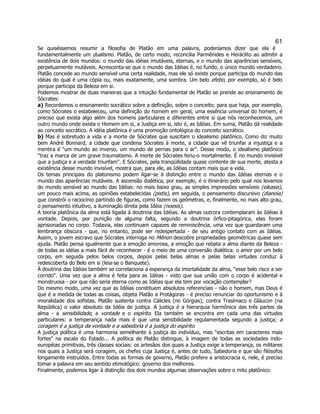 61 
Se quiséssemos resumir a filosofia de Platão em uma palavra, poderíamos dizer que ela é fundamentalmente um dualismo. Platão, de certo modo, reconcilia Parmênides e Heráclito ao admitir a existência de dois mundos: o mundo das idéias imutáveis, eternas, e o mundo das aparências sensíveis, perpetuamente mutáveis. Acrescenta-se que o mundo das Idéias é, no fundo, o único mundo verdadeiro. Platão concede ao mundo sensível uma certa realidade, mas ele só existe porque participa do mundo das idéias do qual é uma cópia ou, mais exatamente, uma sombra. Um belo efebo, por exemplo, só é belo porque participa da Beleza em si. 
Podemos mostrar de duas maneiras que a intuição fundamental de Platão se prende ao ensinamento de Sócrates: 
a) Recordemos o ensinamento socrático sobre a definição, sobre o conceito; para que haja, por exemplo, como Sócrates o estabeleceu, uma definição do homem em geral, uma essência universal do homem, é preciso que exista algo além dos homens particulares e diferentes entre si que nós reconhecemos, um outro mundo onde exista o Homem em si, a Justiça em si, isto é, as Idéias. Em suma, Platão dá realidade ao conceito socrático. A idéia platônica é uma promoção ontológica do conceito socrático. 
b) Mas é sobretudo a vida e a morte de Sócrates que suscitam o idealismo platônico. Como diz muito bem André Bonnard, a cidade que condena Sócrates à morte, a cidade que vê triunfar a injustiça e a mentira é "um mundo ao inverso, um mundo de pernas para o ar". Desse modo, o idealismo platônico "traz a marca de um grave traumatismo. A morte de Sócrates feriu-o mortalmente. É no mundo invisível que a justiça e a verdade triunfam". E Sócrates, pela tranqüilidade quase contente de sua morte, atesta a existência desse mundo invisível, mostra que, para ele, as Idéias contam mais que a vida. 
Os temas principais do platonismo podem ligar-se à distinção entre o mundo das Idéias eternas e o mundo das aparências mutáveis. A ascensão dialética, por exemplo, é o itinerário pelo qual nos levamos do mundo sensível ao mundo das Idéias: no mais baixo grau, as simples impressões sensíveis (eikasia), um pouco mais acima, as opiniões estabelecidas (pistis), em seguida, o pensamento discursivo (dianoia) que constrói o raciocínio partindo de figuras, como fazem os geômetras, e, finalmente, no mais alto grau, o pensamento intuitivo, a iluminação direta pela Idéia (noesis). 
A teoria platônica da alma está ligada à doutrina das Idéias. As almas outrora contemplaram às Idéias à vontade. Depois, por punição de alguma falta, segundo a doutrina órfico-pitagórica, elas foram aprisionadas no corpo. Todavia, elas continuam capazes de reminiscência, uma vez que guardaram uma lembrança obscura - que, no entanto, pode ser redespertada - de seu antigo contato com as Idéias. Assim, o jovem escravo que Sócrates interroga no Mênon descobre propriedades geométricas quase sem ajuda. Platão pensa igualmente que a emoção amorosa, a emoção que rebata a alma diante da Beleza - de todas as idéias a mais fácil de reconhecer - é o meio de uma conversão dialética: o amor por um belo corpo, em seguida pelos belos corpos, depois pelas belas almas e pelas belas virtudes conduz à redescoberta do Belo em si (leia-se o Banquete). 
À doutrina das Idéias também se correlaciona a esperança da imortalidade da alma, "esse belo risco a ser corrido". Uma vez que a alma é feita para as Idéias - visto que sua união com o corpo é acidental e monstruosa - por que não seria eterna como as Idéias que ela tem por vocação contemplar? 
Do mesmo modo, uma vez que as Idéias constituem absolutos referenciais - não o homem, mas Deus é que é a medida de todas as coisas, objeta Platão a Protágoras - é preciso renunciar do oportunismo e à imoralidade dos sofistas. Platão sustenta contra Cálicles (no Górgias), contra Trasímaco e Gláucon (na República) o valor absoluto da Idéia de justiça. A justiça é a hierarquia harmônica das três partes da alma - a sensibilidade, a vontade e o espírito. Ela também se encontra em cada uma das virtudes particulares: a temperança nada mais é que uma sensibilidade regulamentada segundo a justiça; a coragem é a justiça da vontade e a sabedoria é a justiça do espírito. 
A justiça política é uma harmonia semelhante à justiça do indivíduo, mas "escritas em caracteres mais fortes" na escala do Estado... A política de Platão distingue, à imagem de todas as sociedades indo- européias primitivas, três classes sociais: os artesãos dos quais a Justiça exige a temperança, os militares nos quais a Justiça será coragem, os chefes cuja Justiça é, antes de tudo, Sabedoria e que são filósofos longamente instruídos. Entre todas as formas de governo, Platão prefere a aristocracia e, nele, é preciso tomar a palavra em seu sentido etimológico: governo dos melhores. 
Finalmente, podemos ligar à distinção dos dois mundos algumas observações sobre o mito platônico:  